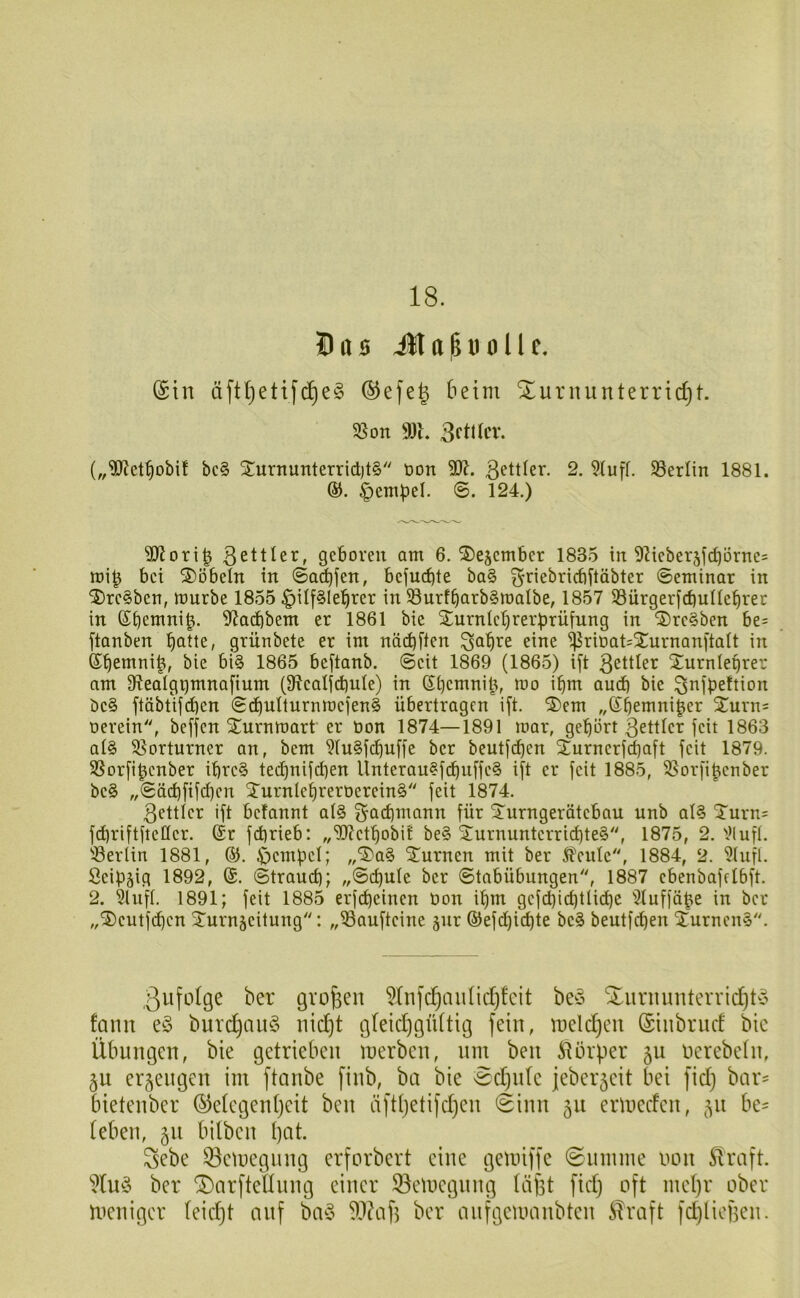 18. (Sin äftljetifc^eg (SJefe^ beim Xurnunterridjt. 35 on 9)L 3ftdcv. („'üD'Jct^obif bc§ STurnunterridjt^ tion ßettler. 2. 9(uff. 33erlin 1881. ®. ^em^el. ©. 124.) 3)lori^ 3ettler, geboren am 6. ©ejember 1835 in 9?ieber5fd)örne= mi^ bei S)öbeTn in ©a^fen, befucbte ba§ ^riebricbftäbter ©eminar in ®rc§ben, mürbe 1855 §ilf§lebrer in 33nrfbarb§malbe, 1857 33ürger|cbuüebrer in ©b^mni^. 5fJadbbem er 1861 bic Surnlebrerbrüfnng in '2)re§ben be= ftanben b^tte, grünbete er im närf)ften ^a^re eine ^riüat^Snrnanftatt in ®bemni|, bie bi§ 1865 bcftanb. ©eit 1869 (1865) ift 3eitlcr Xurnlebrer am 9lealgpmna[ium (91eat(d)ule) in ©bemnib, mo i^m and) bie ^i^ipeftion öe§ ftäbtijd)en ©d)ulturnmefen§ übertragen ift. 2)em „©bemni^er Xurn= oerein, beffen Sturnmart er üon 1874—1891 mar, gehört 3ettler feit 1863 at§ 35orturner an, bem 9(u§fcbnffe ber beutf^en Xurnerfebaft feit 1879. 35orfi^cnber ibre§ tei^bnifcben Unterau§ftbnffe§ ift er feit 1885, 25orfibenber be§ „©äd)fifd)cn STurnlebreröerein^ feit 1874. 3ettler ift befannt at§ Fachmann für ^urngerätebau unb at§ ^Turn^ fdiriftfteüer. (Sr fd)rieb: „‘IJJetbobi't be§ 2urnuntcrricbte§, 1875, 2. 31 uft. 33erlin 1881, ®. ^embet; ,,‘3)a§ ^nrnen mit ber ^ente, 1884, 2. 3tufl. Öeipjig 1892, @. ©traueb; ,,©d)ute ber ©tabübungen, 1887 ebenbafelbft. 2. 3lnft. 1891; feit 1885 erfebeinen üon ibm gefd)icbtlidbc 3luffäbe in ber „®entfcben 2^urn5eitung'': „33aufteine jnr ®efd)icbte be§ beutfeben 2;urnen§. ßufotge ber gvofeen 5(nfc^aiind)!cit beö ^urnmiteiTid)ty fann burd)au§ nic^t gleidjgüttig fein, Indexen (Siiibrud bic Übungen, bie getrieben inerben, nm ben ^llbrper ju nerebetn, §u erzeugen im ftanbe finb, ba bie vSdjidc jeber^cit bei fid) bar' bietenber (§)elcgen(jeit ben äfd)etifd)cn ©inn 511 ermeden, 511 be- (eben, 511 bilben ()at. Sebe 53cmegiing erforbert eine gemiffe 0innme non SIraft. '’Xuö ber (DarfteUnng einer 33emcgnng (aßt fid) oft ind)r ober meniger (eic^t auf ba§ 93?afi ber anfgcumnbten Slraft fdjliefien.