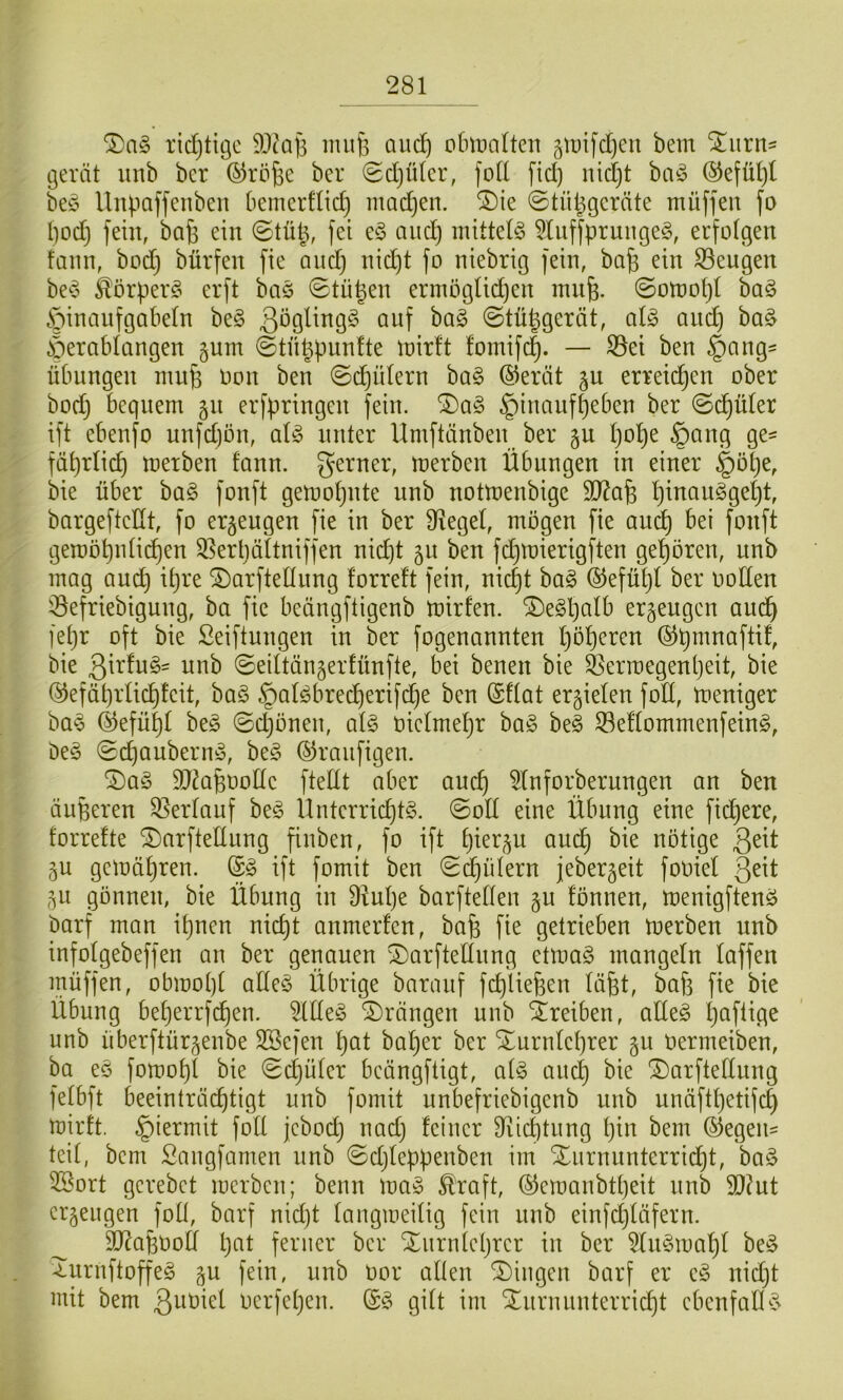 i'idjtigc DJcafe nuift auc^ otnüalten 5tt)ifd)eu bem %\\xn- gerät unb bcr ©rofec bcr (Sdjütcr, fod fid) nidjt btv5 ®efül)l beö Unpaffenben bemcrdic^ madjen. ®ie ©tüpgcräte müffeu fo bod) feilt, bafe ein ©tüt^, fei e§ aiicb mittete 5Uiffpruiige§, erfolgen fann, bodb i^ürfen fie and) nicht fo niebrig fein, bafe ein S3eugen be^S ^örper§ erft ba§ 0tüben ermöglidjen mnfe. ©oioobt ba§ §inanfgabeln beg ßöglingg auf ba§ ©tü^gerät, at§ and) ba^ |)erablangen §um ©tn^pnnfte inirlt fomifcf). — ®et ben §angs Übungen nmfi oon ben ©cbntern ha§> ®erät gn erreichen ober bod) bequem 511 erfpringen fein. ®a§ §inaufbeben ber (Schüler ift ebenfo unfdjon, al^5 unter Umftänben ber gu l)oh^ 9^' fährlich merben fann. ferner, merben Übnngen in einer §öl)e, bie über ba§ fonft gemol)nte unb notmenbige 9}?a^ bargeftedt, fo erzeugen fie in ber Siegel, mögen fie au^ bei fonft geroohnlichen Q^erbältniffen nidjt 51t ben fdjinierigften gehören, unb mag auch ^arftellnng forreft fein, nicht ha§> ©efühl ber oollen iöefriebigung, ba fic beängftigenb mirfen. ®e§l)(^t^ erzeugen audh feljr oft bie Seiftnngen in ber fogenannten höh(^i^(^n ©hmnaftif, bie Qxxlu^- unb Seiltängerfünfte, bei benen bie ^ermegenljeit, bie (^efährlichteit, bag §algbrecherifd)e ben (Sflat erzielen fod, meniger bag ©efühl beg Sdjönen, alg oiclmehr bag beg ^^eflommenfeing, beg Schauberng, beg ©raufigen. ®ag 5J2aBoode ftedt aber ouch 51nforberungen an ben äußeren Verlauf beg llntcrrichtg. Soll eine Übung eine fichere, forrelte ^arftellnng finben, fo ift hter^^n and) bie nötige Qnt §u gemähren. @g ift fomit ben Sdbülern jeber^eit fooiel ßeit 511 gönnen, bie Übung in 9tul)e barftellen §u tonnen, menigfteng barf man ihnen nicht anmerfcn, ba^ fie getrieben merben nnb infolgebeffen an ber genauen S)arftellnng etmag mangeln laffen müffen, obmol)! alleg Übrige barauf fchliefeen lafet, bafs fie bie Übung beljerrfchen. ^lleg 2)rängen unb Treiben, atleg Ij^^füge unb nberftürgenbe Sßefen h^it baher ber Xurnleljrer §u oermeiben, ba eg fomohl bie Sdjüler beängftigt, alg auch bie ^arftellnng felbft beeinträchtigt unb fomit unbefriebigenb nnb unäftljetifch mirtt. hiermit fotl jebod) nad) feiner D^ichtiing lym bem ®egen= teil, bem Sangfamen nnb Sdjleppenben im STnrnnnterridjt, bag 3Sort gerebct merben; beim mag ^raft, ©emanbtheit nnb 9J?nt crjengen foü, barf nidjt langmeilig fein nnb einfchläfern. ^ SJ^apDod lj(^t ferner ber Xnrnlcljrer in ber 51ngmaljl beg lurnftoffeg §u fein, nnb oor allen Gingen barf er eg nidjt mit bem gi-iöiet oerfeljen. (5g gilt im Turnunterricht ebenfallg