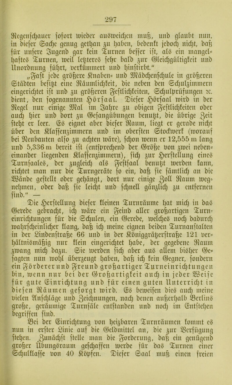 Üiegenfc^auer fofort unebcr au^3iiieidjcn miif5; unb ßlciubt nun, in biefer 0acf}e genug getljan 51t Ijaben, bebenft jebod) nidjt baf] für nufere Sngenb gar fein Xurnen beffer ift, al§> ein inangef- f)afte§ Stnrnen, tneif Iel^tere§ fef}r bafb ^nr ©feid;gnftigfcit nnb Unorbnung fufirt, nerfümmert nnb ijinftirbt. „gaft jebe größere ^naben= nnb 9j?äbc^enfdjule in gröf^eren ©täbten befiel eine $Hänndid)feit, bie neben ben ©djufgimmern eingeridjtet ift nnb gn gröjseren g'efdid)!eiten, @d^uff)rüfungen k. bient, ben fogenannten §örfaal. tiefer §örfaal tnirb in ber Dkgef nur einige 5D?al im Saljre §n obigen geftlic^feiten ober and} f}ier unb bort §u ©efangübnngen benu|t, bie übrige Qnt fte^t er teer. eignet aber biefer B^anm, liegt er gerabe nid}t über ben ^taffen§immern unb im oberften 0todmerf (moranf bei 97enbanten atfo §u ad)ten märe), fd^on menn er 12,555 m taug unb 5,336 m bereit ift (entfbrec^enb ber ©rofee Oon gmei neben- einanber tiegenben Maffen^immern), fid} ^ur §erftettung eine§ XurnfaateS, ber gugteid) at§ geftfaat benugt merben fann, rid^tet man nur bie Turngeräte fo ein, bafe fie fämttid^ an bie SSänbe gefteitt ober get)ängt, bort nur einige 3ott D^anm meg^ net)men, ober ba§ fie tei^t nnb f^ned gängtid} gu entfernen finb. — Tie §erftettnng biefer fteinen Tiirnräume t)at mic^ in baö ©erebe gebracht, i^ märe ein geinb alter großartigen Turn- einri^tungen für bie ©deuten, ein ®erebe, metd}e§ nocß babiird) mat)rf(^einti(^er ftang, baß xd) meine eignen beiben Tnrnanftatten in ber Sinbenftraße 66 unb in ber ^öniggräßerftraße 121 oer= ßättnigmäßig nur ftein eingerichtet ßabe, ber gegebene 9^aum §mang midh bagu. 0ie merben fid} aber au§ altem bisher ®e- fagten nun mot}t überzeugt ßaben, baß xd) fein ©egner, fonbern ein görbererunb greunb großartiger Turneinrict}tungen bin, menn nur bei ber ©roßartigfeit and} in jeber SBeife für gute (Sinrii^tung nnb für einen guten Unterrid}t in biefen Dläiimen geforgt mirb. bemeifen bieä aucß meine nieten ^nfd}täge unb 3^id)nnngen, nacß bencn außerhalb ®ertim3 große, geräumige Tnrnfäte entftanben nnb noct} im ®ntftet}en begriffen finb. Öei ber (Sinrii^tung non heilbaren Turnräumen fommt e^3 nun in erfter Sinie auf bie ©elbmittet an, bie gnr Q^erfügnng ftehen. ß^^öchft fteüe man bie gorberung, baß ein genügenb großer Übnngöraum gefdhaffen merbe für ha§> Turnen einer ©chutftaffe non 40 ^bpfen. Tiefer 0aat muß einen freien