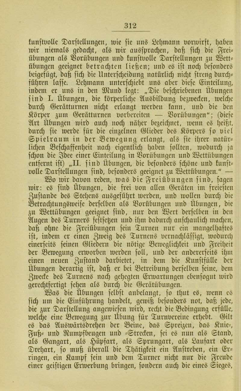 funftüoUe ^arftellungeu, tx)ie fte un§ Sel)manit üonuirft, l)a6eit tüir niemals gebadjt, al§> mir au§fprad)en, bafe fic^ bie Frei- übungen aU 58orübungen unb funftuoüe ^arftellungen §u Sßett- Übungen geeignet betrachten tiefen; unb eg i]l noch bejonberg beigefügh bafe [ich bie Unterfcheibung natürlich nicht ftreng burch' führen (affe. Sehmann unterfchiebt ung aber biefe (Sinteilung, inbem er ung in ben 9J^unb (egt: ,,^k befchriebenen Übungen finb I. Übungen, bie förperüche 5lugbitbung be^mecfen, metche burd} Gerätturnen nicht erlangt merDen fann, unb bie ben Körper gum Gerätturnen oorbereiten — 3Sorübungen; (biefe 5Irt Übungen roirb aud) no(^ näher begeii^net, wenn eg h^ifet, burdh merbe für bie einzelnen Gfieber beg ^örperg fo oict Spielraum in ber 33eti)egung erlangt, a(g fie ihrer natür- üd}en S3efchaffenheit nach eigentlich foüten, moburi^ ja fd)on bie Fbee einer Ginteilung in S5orübungen unb SBettübungen entfernt ift) „II. finb Übungen, bie befonberg fchöne unb fünfte oolle ©arftellungen finb, befonberg geeignet §u Söettübungeu.'' — SBo mir baoon reben, mag bie Freiübungen finb, fagen mir: eg finb Übungen, bie frei Don allen Geräten im freieften Quftanbe beg ©tel}eng auggefül)rt merben, unb mollen burd} bie ^etrachtunggmeife berfelben alg Vorübungen unb Übungen, bie §u SBettübungen geeignet finb, nur ben 3Sert berfelben in ben klugen beg Xurnerg feftfegen unb ihm babiirch anfcbaulich mailen, bafe ohne bie SLuruen nur ein mangell}afteg ift, inbem er einen ßmeig beg Xurneng oernad}läffigt, moburct) einerfeitg feinen Gliebern bie nötige Vemeglichteit unb ber Vemegung ermorben merben foll, unb ber anbererfeitg ihm einen neuen barbietet, in bem bie ^unftfüHe ber Übungen berartig ift, ba^ er bei Betreibung berfelben feine, bem Qmede beg Xurneng nach gehegten Grmartungen ebenfogut mirb gerechtfertigt fehp alg burd} bie Gerätübuugen. 2ßag bie Übungen felbft anbelangt, fo tl}ut eg, menn eg fich um bie Giuführung l}onbelt, gemife befonberg not, bap jebe, bie 5ur ^arftellung angemiefen mirb, red)t bie Bebingung erfülle, mel^e eine Bemegung Übung für Xurnoereiue erhebt. Gilt eg bag 5lngmärtgbrel}en ber Beine, bag ©preisen, bag ^nie=, Fufe- unb Rumpfbeugen unb =©trecten, fei eg nun alg ©tanb, alg Gangart, alg §üpfart, alg ©prungart, alg Saufart ober ^repart, fo muh überaE bie Xl}ätigfeit ein 5lnftreben, ein Gr^ ringen, ein ^ampf fein unb bem Xnrner nicpt nur bie einer geiftigen Grmerbung bringen, fonbern auch ©iegeg.