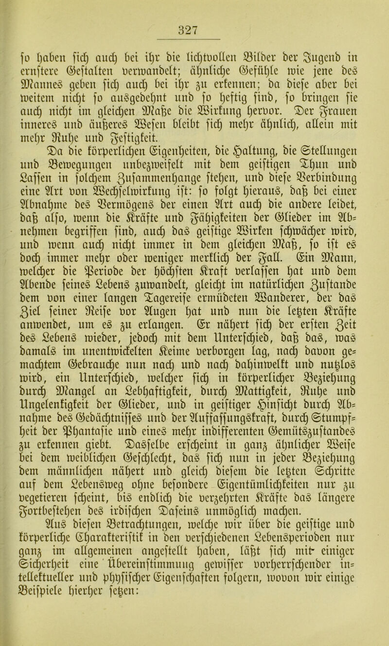 fo ()ciben fidf) aud) bet U)r bie üdjtttüdcn 33dber ber Sugeub in crnftere ©eftaüen nertnanbclt; iiljntidje ®eflU)(e \vk jene be^ SDtanneS geben fidj auc^ bei i^r §ii ernennen; ba biefe aber bei tneitem nidjt fo aiiggebe^nt nnb fo Ijeftig [inb, fo bringen fie and) nic^t im gleidjen SJ^afee bie SBirfiing ijernor. ®er grauen innere^ unb äufeere^ 3Befen bleibt fic§ meljr ä^nlic^, allein mit mel)r 9f^ul)e unb geftigfeit. ®a bie förderlichen Eigenheiten, bie Haltung, bie ©tedungen unb 33emegungen unbeämeifelt mit bem geiftigen Xhun unb Saffen in folchem 3uf»-i^i^^i^^nhange ftehen, unb biefe ^erbinbung eine 5lrt Uon SSechfelmirfung ift: fo folgt hi^^^’on^r bafe bei einer 5lbnahme be§ ^ermögeng ber einen 5lrt auch bie anbere leibet, bafe alfo, menn bie Kräfte unb gähigfeiten ber ©lieber im 5lb' nehmen begriffen finb, auch ba§ geiftige SBirfen fd;tt)ächer mirb, uub menn audh nicht immer in bem gleichen SJiafe, fo ift e§ hoch immer mehr ober meniger merflich ber galt. Ein 9J?ann, meldher bie ^eriobe ber hö(|ften ^raft berlaffen h^t unb bem 5lbenbe feinet Sebent gumanbelt, gleicht im natürlichen guftanbe bem oon einer langen ^agereife ermübeten SSanberer, ber ba^ giel feiner Ü^eife bor klugen h^^l iibb nun bie legten Kräfte anmenbet, um e§ gu erlangen. Er nähert fi(^ ber erften be§ Sebent mieber, jeboch Unterfchieb, bag ba§, ma^ bamalö im unentmidelten ^eime berborgen lag, nach babon ge- machtem ©ebrauche nun nach na(^ bahinmelft unb nuglo^ mirb, ein Unterfi^hieb, meli^er fich in förderlicher ^e^iehung burch SD^angel an Sebhaftigfeit, burdh d)7attigfeit, D^uhe unb Ungelenfigfeit ber ©lieber, unb in geiftiger §inficht burch 5lb= nähme beg ©ebächtniffe^ unb ber ^luffaffung^fraft, burch @tumdf= heit ber ^h^^dafie unb eine§ mehr inbifferenten ©emüt^guftanbeio gu erfennen giebt. ©a^felbe erfcheint in ganj ähnlicher SSeife bei bem meibli(hen ©efcglet^t, ba§ fi(h nun in jeber Se^iehung bem männlichen nähert unb gleich biefem bie legten @d}ritte auf bem Seben^meg ogne befonbere Eigentümlichfeiten nur 511 Oegetieren fcheint, bi-3 enblich bie oer^ehrten Kräfte ha§> längere gortbeftehen beg irbifchen ^afein§ unmöglidh machen. 5lu§ biefen S3etrachtungen, melche mir über bie geiftige unb förderliche Eharafteriftif in ben üerfchiebenen ßeben§d^^'^*^ben nur gan§ im allgemeinen angeftellt halben, lägt fidj mit' einiger ©icgerljeit eine' Übereinftimmuug gemiffer oorherrfchenber in^ telleftueller unb dhhPf<^er Eigenfchaften folgern, mooon mir einige S5eifdiele hierher fegen: