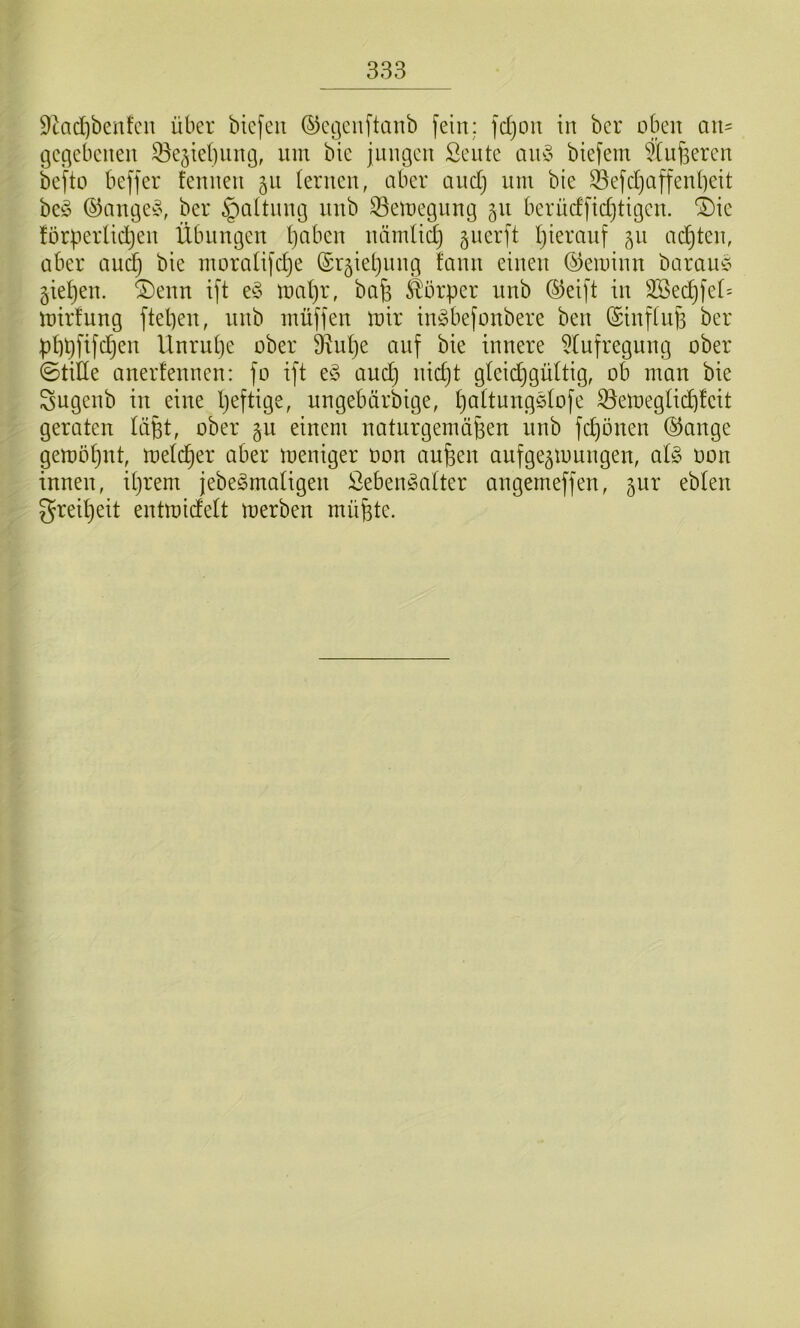 9kd)benfcn über btcfeit ©ctjcnftanb fein: fd)on in ber oben an= gec^ebenen ^^ejiebnng, lun bie jungen Sente an§ biefem fCiifeeren befto beffer fennen 511 lernen, aber and) nni bie Sefd}affen()eit be§ ©ange^^\ ber §a(tnng nnb 33eioegnng 511 berüdftd)tigen. “Die forpeiiidjen Übungen ()abcn nämlid) guerft t)ieranf 511 ad^ten, über and) bie inoraüfdje ©r^ietjiing fann einen ©eioinn bamu^ gieren. ®enn tft e^3 U)al)r, bafe Körper nnb ®eift in 2Sec^fei= intrfung ftepen, nnb inüffen loir iirobefonbere ben (Sinflu^ ber pllpfifd^en llnrul)e ober 3vui)e auf bie innere ^(ufregung ober ©tiÜe anerfennen: fo ift e§ auc^ nidjt gleidjgüüig, ob man bie Sugenb in eine Ijeftige, ungebtirbige, IjaÜnngelofe ^emeglid)!cit geraten lüpt, ober gn einem natiirgernäfeen nnb fc^onen @ange gemötjnt, metc^er aber meniger oon aufeen aufge^mungen, al§> oon innen, iljrem jebe^matigen ßeben^atter angemeffen, 5ur ebten grei^eit entmideü merben müfete.