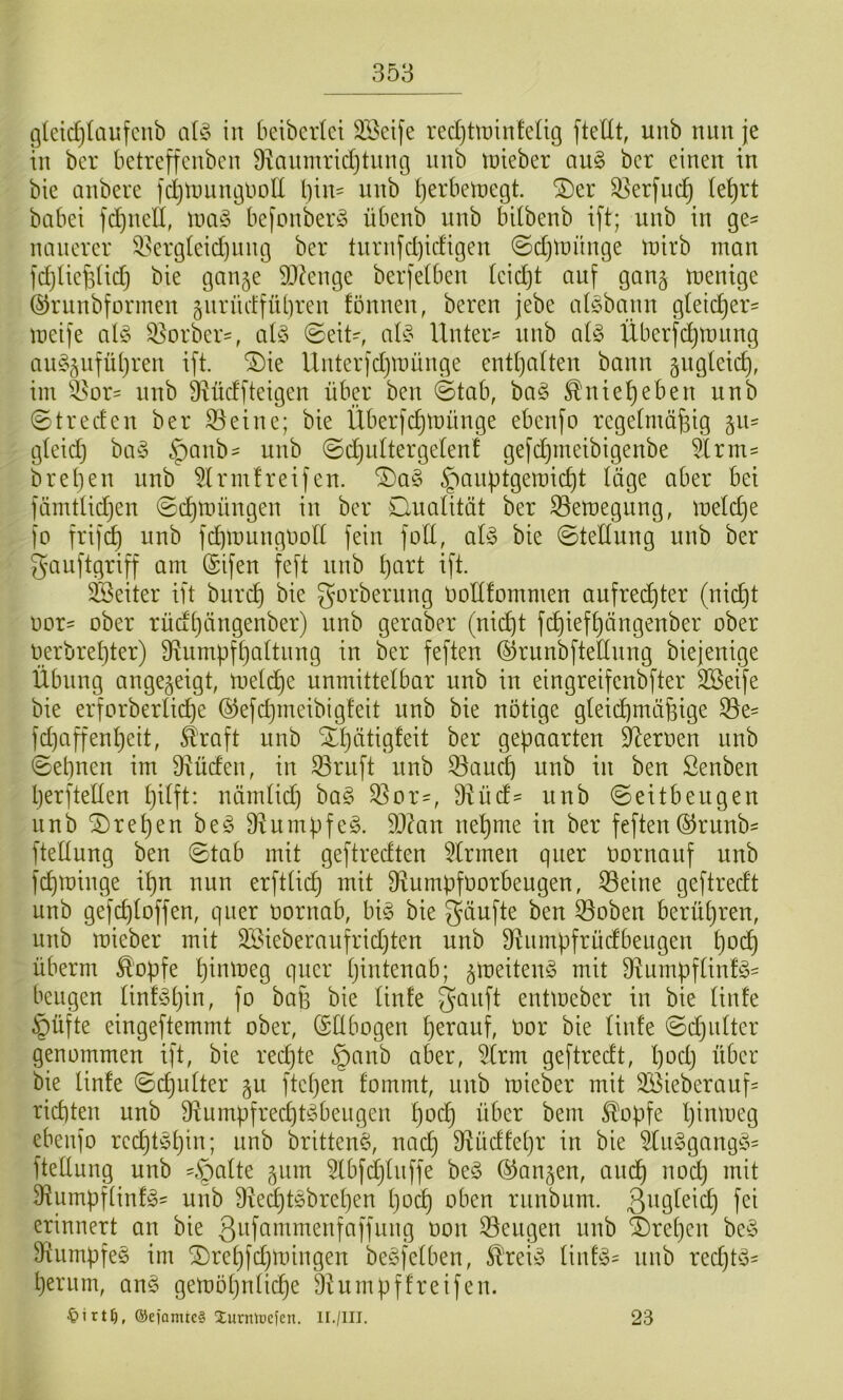 g(cid)Iaufcnb aU iit beibcrlci SBeife recljüüinteüg ftettt, unb nun je tn bcr betreffcubcn ü^aumridjtung imb toieber aii§ bcr einen in bie anbere fdjtuiinguoll l)in= unb IjerbciDegt. ^er 3]erfnc^ le^rt habet fd)nell, iiia§ befonberö übenb unb bdbenb ift; unb in ge- nancvcr ^I^ergieid)nng ber turnfd)idigen ©djlnnnge tnirb man fd)Uc§(id) bie ganje SD^enge berjetben leicht auf gang menige ©runbforineu §urücffübreu fönneu, bereu jebe afi§bann gfeicber= meife aü3 Q^orber-, aU (Seit-, alte Unter- unb al§> Überfdjtnnng au§5ufül}ren ift. ^ie Unterfdjmünge entl)a(teu bann gngleicb, im ^^or= unb 9Uidfteigen über ben ©tab, ba§ ^nie^eben unb ©treden ber S3eine; bie Überfebtnünge ebenfo regelmäßig gu- gteid) ba§ §anb^ unb ©djuttergeten! gefdjmeibigenbe 5Irm- breben unb 51 rmfreifen. ®a§ §anütgemid)t löge aber bei fömttidjen ©d)müngen in ber Clualität ber ^emegung, mefd}e fo frif^ unb febmunguoft fein fod, aU bie ©teltung unb ber gauftgriff am ®ifen feft unb ßart ift. Leiter ift bureb bie gorberung noltfommen aufredbter (nicht nor= ober rüdbüngenber) unb geraWr (nicht febiefbängenber ober oerbrebter) Sf^umpfbattnng in ber feften ©runbftednng biejenige Übung angegeigt, meti^e unmittelbar unb in eingreifenbfter SBeife bie erforberlid)e ®efd}ineibigfeit unb bie nötige gfeii^mäßige ^e= fdjaffenbeit, ^raft unb Xbätigfeit ber gepaarten Heroen unb ©ebnen im 3xüden, in 53ruft unb 53aucb unb in ben ßenben berfteden bifft: nämtid) ba§ 5Sor-, 9iüd== unb ©eitbeugen unb Greben be^ 9^umpfe§. 9J?an nehme in ber feften©runb- fteüung ben ©tab mit geftredten 5trmen quer üornauf unb fd)minge ibn nun erftticb fRumpfoorbeugen, 53eine geftredt unb gefebfoffen, quer oornab, big bie gäufte ben 53oben berühren, unb mieber mit 3Sieberaufrid)ten unb 9^nmpfrüdbeLigen b^d) überm ^'opfe b^nmeg quer tjintenab; groeiteng mit 9lnmpftinfgs beugen tinfgbin, fo baß bie finfe ganft entmeber in bie tinfe §üfte eingeftemmt ober, Ellbogen herauf, üor bie tinfe ©d)iitter genommen ift, bie red)te §anb aber, 5(rm geftredt, be>dj über bie tinfe ©djutter gu ftetjen fommt, unb mieber mit 2öieberauf= richten unb Diumpfrecbtgbengen bo<^ über bem ^opfe t)inmeg ebenfo recbtgbin; nnb britteng, nach Ülüdfebr in bie 5tnggangg= ftettung unb -öafte gnm 5lbfdjtnffe beg (langen, andb noch mit 9iumpf(infg^ unb 9red)tgbreben poep oben runbum. 3^^9^^eid) fei erinnert an bie gnfammenfaffung oon Mengen unb $)reben beg 9tumpfeg im 2)rebfd}mingen begfetben, toig tinfg= nnb redjtg- herum, ang gemöhntiepe Dhimpffreifen. ®eiamtc§ Jurniücfen. II./III. 23