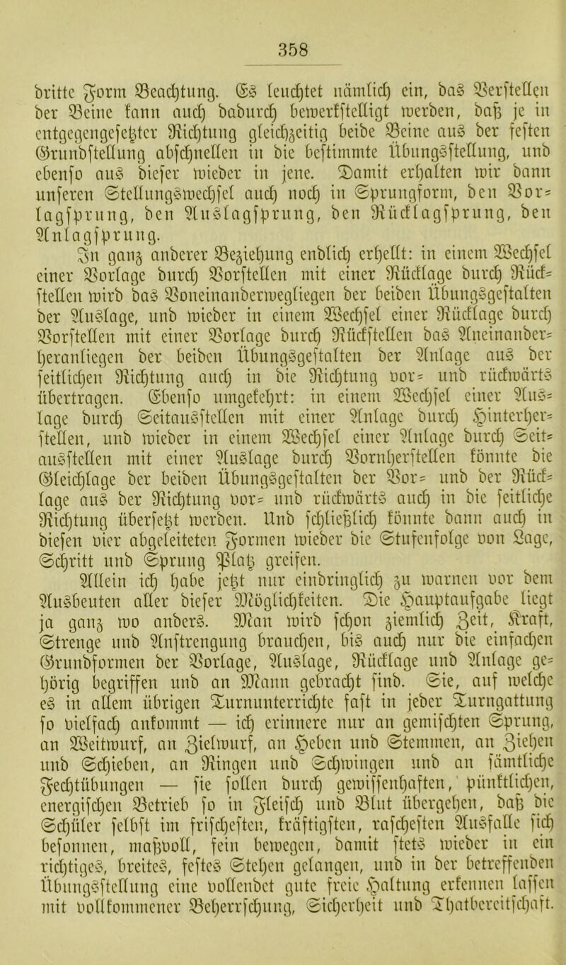 brittc 3^cirm Seadjtung. ©§ leui^tet luim(id) ein, ba§ 33er[tedeii ber Seine fann nnd) baburc^ bemerfftefligt inerben, baf3 je in cntgcgengefel^ter Stidjtnng gleid)jeitig beibe Seine nn§ ber feften @riinb[tenung abjdjnellen in bie bef^timmte ÜbnngSfteünng, unb ebenjo ang biefer mieber in jene. iSnmit er()n[ten mir bann unferen @tel(nnggmed)jel and) noc^ in ©prungform, ben Sor^ lagfprnng, ben 5ln§Iagfj.H’iing, ben gtüdfagjprung, ben ^[niagjprnng. Sn gang anberer Se^ieljung enblid) er[)eüt: in einem 2Bec^[e( einer Soidage bnrd) SorfteUen mit einer 9^üdtage bnre^ 9^üd= ftellen mirb ba§ Soneinanbermegliegen ber beiben Übnngggeftalten ber 5[n§iage, unb mieber in einem 2Secf)jet einer 9?üdtage bnrd) Sorfteden mit einer Sorlnge bnrd) O^üdfteden bag 9(neinanber' Ijeraidiegen ber beiben Übnngggeftalten ber 2(n(age aug ber feitUd)en 9ii^tnng and) in bie 9iid)tung uor- unb rüdmärty übertragen, ©benjo iungefel)rt; in einem SBedjjet einer 9(ug= tage bnre^ ©eitnugftellen mit einer Einlage bnrd) §intert)er= 1 teilen, unb mieber in einem SBec^j'el einer 9iidage burd) Seit* augftellen mit einer 9lnglage burd^ Soridjerfteden fönnte bie ®leic|Iage ber beiben Übnngggeftalten ber Sor= nnb ber _9lüd= läge aug ber 9lic^tuug lmr= uub rüdmärtg auc^ iu bie feitlidje 9iid)tung überfe^t merbeu. Unb fdjlieBlid) fönnte bann and) in biefen öicr abgeleiteten mieber bie ©tufenfolge non Sage, (Schritt unb (Sprung i|5lap greifen. 9lllein icp pabe jeüt nur eiubriuglid) gu marneu imr bem 9lugbeuten ader biefer 99Zöglid)feiten. Sie Hauptaufgabe liegt ja gang mo auberg. Stau mirb fd)on ^iemlicp 3cü,_ Äraft, (Strenge unb 9lnftrengung braudjen, big aud) nur bie einfad)en ®ruubfarmen ber Sorlage, Fluglage, fRüdlage unb Einlage ge= porig begriffen unb an Staun gebrad)t finb. Sie, auf melcpe eg in adern übrigen Snrnuuterridjte faft in jeber Surngattung fo Oielfad) nnfommt — id) erinnere nur au gemifdjten Sprung, an SBeitmnrf, an ßielmurf, an Heben unb Stemmen, an 3ü|)c>i unb Sdjieben, an 9lingen unb Sdjmingen unb an fämtlicpe f^edjtübungen — fie fallen bnrd) gemiffenpaften, pünftlfd)en, energifd)en Setrieb fo in S'üifd) unb Slnt übergepen, bap bie Sd)üler felbft im frifd)efteu, fröftigften, raf_d)eften 9lngfalle fid) befonnen, maftood, fein bemegen, bamit ftetg mieber in ein rid)tigeg, breiteg, fefteg Stepen gelangen, unb in ber betreffenben Übunggftcdnng eine öadenbet gute freie erfennen laffen mit oollfommener Seperrfd)nng, Sid)erpeit unb Spatbereitfepaft.