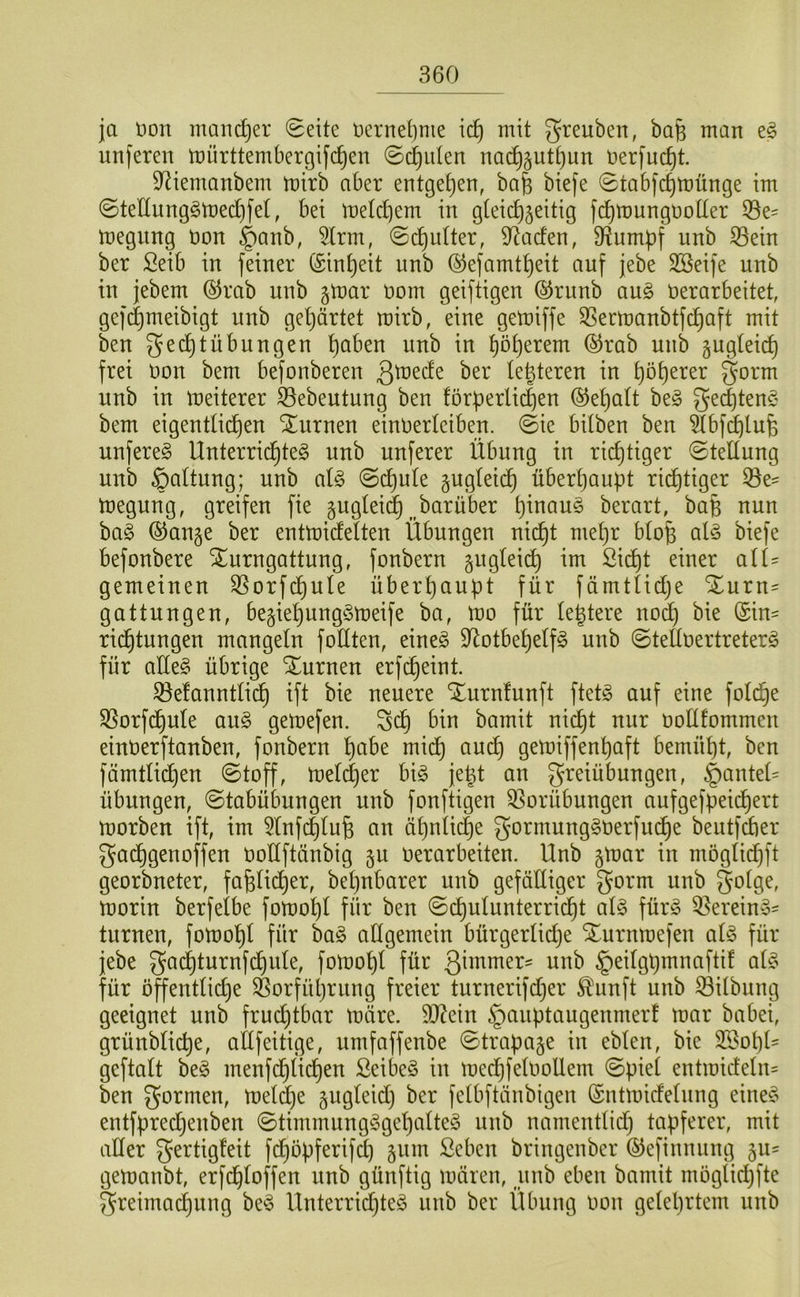 ja non mand^er 0eite oernel)nie \(i) mit greuben, bafe man nnferen mürttembergifd^en ©ernten na(^5utt)un Oerfuc^t. 9^iemanbem mirb aber entgegen, ba§ biefe <Stabfc^münge im ©tettnng§n)ed[)fel, bei me(cf)em in gleichzeitig fchmungooKer iöe= megung non §anb, 5lrm, @ct)u(ter, 9^acfen, D^umpf nnb 33ein ber Seib in feiner Einheit nnb ®efamtt)eit auf jebe 3Beife nnb in jebem (^rab nnb gmar oom geiftigen ©rnnb a\i§> oerarbeitet, gef(^meibigt nnb gehärtet mirb, eine gemiffe ^Sermanbtfchaft mit ben gechtÜbungen höben nnb in (55rab nnb zugleich frei üon bem befonberen ßü^eefe ber legteren in gorm nnb in meiterer S3ebeutung ben !örherli(i)en (behalt beg bem eigentlichen turnen einOerleiben. ©ie bitben ben ^bf(^lufe unfereg Unterrid^teö nnb nuferer Übung in richtiger Stellung nnb ©altung; nnb al§ ©dt)u(e z^güi(^ überhaupt rid^tiger 53e- toegung, greifen fie zuglei(| ^^barüber h^oaus berart, baB nun ha§> ®anze ber enttoidelten Übungen nicht mehr btop al§> biefe befonbere ^urngattung, fonbern z^^öüid^ im Sidht einer aiU gemeinen ^orfchule überhaupt für fümtlidje Xurn= gattungen, beziehungSmeife ba, mo für (entere nod^ bie (Sin- ridtjtnngen mangeln foüten, eine§ 9^otbehelf§ nnb ©teftoertreterö für aüe§ übrige Xurnen erf(^eint. 33e!anntlid) ift bie neuere Xurnfunft ftet^ auf eine foli^e $8orfd^n(e aii§> gemefen. Sch bin bamit nicht nur oollfommen einüerftanben, fonbern höbe mich öueh gemiffenhöft bemüht, ben fämtlichen ©toff, meldjer bi^ je^t an greiübungen, §anteü Übungen, ©tabübungen nnb fonftigen 33orübungen aufgefpeichert morben ift, im 5tnf(|lu6 an ähnti(|e gormung^oerfitd^e bentfdber gad^genoffen üoÜftänbig zu oerarbeiten. Unb ztoar in möglid^ft georbneter, fafelidtier, bepubarer unb gefälliger gorm unb ^olge, toorin berfelbe fomopl für ben ©cpulunterricht aU für^ Q3ereiny- turnen, fotoohl für ba§ allgemein bürgerlidje Xurnmefen ai§> für jebe gadi)turnfchnle, fotoopl für ßi^omer^ unb ^eilgpmnaftif ai§> für öffentlidje Sßorfühmng freier turnerifdjer ^unft unb Gilbung geeignet unb fruchtbar märe. 9J?ein §anptaugenmerf mar babei, grünblicpe, allfeitige, umfaffenbe ©trapaze in eblen, bie 3Bol)l' geftalt be§ menfchlichen ßeibe§ in mecpfeloollem ©piel entmideln= ben gönnen, meldje Zögüid) ber felbftänbigen (Sntmidelnng eine§ entfprechenben ©timmung§gehalte§ nnb namentlid) tapferer, mit ader gertigleit fd^öpferifd) z^m ßeben bringenber (^efinnung zu- gemanbt, erfcploffen nnb günftig mären, pnb eben bamit moglichfte greimachnng be^5 Unterrichtet nnb ber Übung oon gelehrtem unb