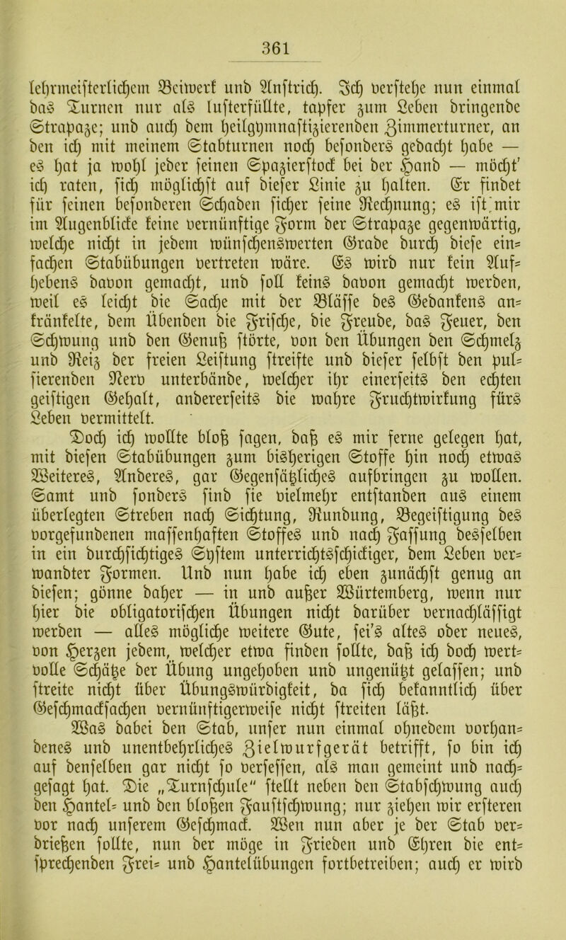 lelinneiftcrlic^cm ^^eituerf iinb 5(nftrid). Dcrftelje nun einmal ba^3 Xurncn nur alg lufterfüEte, tapfer ^nm ßeben bringenbe ©trapage; unb and) bem peilgljinnaftigierenben ßimmerturner, an ben id) mit meinem 0tabturnen nod^ befonberö gebacpt pabe — e^3 pat ja mopl jeber feinen ©pagierftod bei ber |)anb — möcpt' id) raten, fidp möglicpft auf biefer ßinie gu palten. (Sr finbet für feinen befonberen ©cpaben fidjer feine 9te(^nung; t§> ift^mir im ^Ingenblide feine nernünftige gorm ber ©trapage gegenmärtig, mel^e nidpt in jebem münfdpen^merten @rabe bur^ biefe ein- fadpen ©tabübungen nertreten märe. (S§ mirb nur fein 5luf' peben^j banon gemadpt, unb foE fein§ banon gemadpt merben, meil e§ leicpt bie ©acpe mit ber S3läffe be§ ®ebanfen§ an= fränfelte, bem Übenben bie grifdpe, bie greube, ha§> gener, ben ©cpmung unb ben ©enufe ftörte, non ben Übungen ben ©dpmelg unb D^ei§ ber freien Seiftung ftreifte unb biefer felbft ben puE fierenben $Eern unterbänbe, melcper ipr einerfeit§ ben eilten geiftigen (Gepalt, anbererfeitg bie mapre grudptmirfung für^ Seben nermittelt. ®odp icp moEte blofe fugen, ba^ e§ mir ferne gelegen pat, mit biefen ©tabübungen gum bi^perigen ©toffe pin no(^ etmag 2Seitere§, 5lnbere§, gar ©egenfäplidpe^ aufbringen gu moEen. ©amt nnb fonberS finb fie nielmepr entftanben an§> einem überlegten ©treben nacp ©idptnng, Etunbung, S3egeiftigung be§ norgefunbenen maffenpaften ©toffeö nnb nai^ Raffung be^felben in ein burdpfidptige§ ©pftem unterricpt^fcpidiger, bem Seben ner= manbter gormen. Unb nun pabe idp eben pnädpft genug an biefen; gönne baper — in unb aufeer Sßürtemberg, menn nur pier bie obligatorifdpen Übungen nidpt barüber oernadpläffigt merben — aEe§ mogli(^e meitere (SJnte, fei'g alte§ ober neueg, oon §er§en jebem, meldper etma finben foEte, bafe idp bodp mert=^ ooEe ©(^äpe ber Übung ungepoben unb ungenüpt gelaffen; unb ftreite nidpt über Übunggmürbigfeit, ba fidp befanntlii^ über (^ef(^madfa(^en oernünftigermeife nidpt ftreiten läpt. 2Bag babei ben ©tab, nufer nun einmal opnebem oorpan= beneg unb unentbeprlicpeg betrifft, fo bin idp auf benfelben gar nicpt fo Oerfeffen, alg man gemeint unb nadp^ gefagt pat. ^ie „Xurnfdjule fteEt neben ben ©tabfdjmung audp ben §antel= unb ben blopen gauftfdpmnng; nur fiepen mir erfteren oor nadp unferem (^efdpmad. SBen nun aber je ber ©tab üer- briefeen foEte, nun ber möge in grieben unb (Spreu bie ent' fpre^enben grei- unb Hantelübungen fortbetreiben; audp er mirb