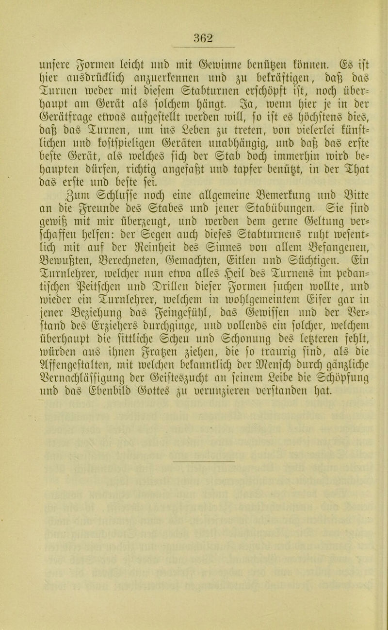 unfere goriiiGit leid)t iinb mit (^cminiie benü^en fönnen. ift hier nu§brücflid) an^iievfcnnen inib 511 befräftigen, ba^ baö Kurilen meber mit biefem ©tabturnen erfc^ö)3ft ift, noc^ über= baupt am ®erät al§> fotdjem l)ängt. ^a, menn bi^i^ je in ber ©erätfrage etma§ aufgeftedt merben mid, fo ift böd)ften§ bie§, bab bag Xnrnen, nm im3 Seben 511 treten, non oietertei fünft= lid)en nnb foftfpietigen ©ernten unabhängig, nnb ba|3 ha§> erfte befte ©erät, a(§ me(d)e§ fid} ber ©tab bod) immerhin mirb be^ hanpten bürfen, rii^tig angefaf3t nnb tapfer benüpt, in ber Xhat ha§> erfte nnb befte fei. 3um ©chüiffe nod) eine adgemeine 33emerfung nnb 33itte an bie grennbe be§ ©tabeS nnb jener ©tabübnngen. ©ie finb gemifi mit mir über^^engt, nnb merben bem gerne ©ettung Oer' fchaffen helfen: ber ©egen and) biefeg ©tabtnrnem3 ndjt mefent- iid) mit auf ber ^Reinheit beg ©inne§ oon adern befangenen, bemuf3ten, beredjiieten, ©emachten, ©itlen nnb ©üchtigen. ©in Xnrnlehrer, meld)er nun etma ade§ §eit beio Xurneng im peban= tifdjen ^eitfdjen nnb SDriden biefer gönnen fuch^n modte, nnb mieber ein Xurntehrer, metdjern in mohlgemeintem ©ifer gar in jener begiehung ba§ geingefühl, bae ©emiffen nnb ber ber= ftanb be§ ©r^ieherg burdjginge, nnb OodenbS ein foldjer, metd^em überhaupt bie fittlid)e ©djeu nnb ©chonung be^ tehteren fehlt, mürben an^3 ihnen grapen giehen, bie fo traurig finb, al§ bie ^(ffengeftatten, mit metd)en befanntlidj ber b?enfd) bnreh gän^tiche bernadjtäffignng ber ©eifte^^gndjt an feinem Seibe bie ©^öpfnng nnb ba§ ©benbitb ©otte§ 511 oernnjicren Oerftanben hnt.