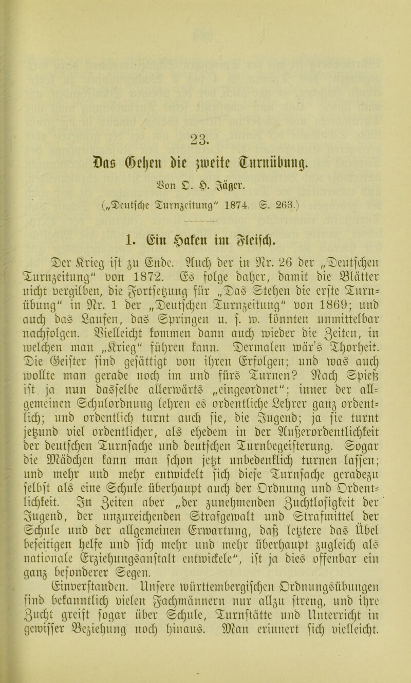 23. Öas dcljtit Me jmeitc Snniiibinig. ilson £. ip. ^ttocv. (,,'3)cutfd)c Surnädtung 1874. 0. 263.) 1. ©in $)afctt im 3’icifd). ^er ^ricg ift ©nbc. ber in ^tr. 26 ber „^eutfc^eii Xurngeitimg non 1872. (Sy folge baljcr, bamit bie 331ätter iud}t oergdben, bie g’ortfei^img für ,,^a§> ©teften bie erfte Xurn= Übung“ in dlx. 1 ber „^eutfdjen Xurn^eitnng“ Dort 1869; nnb and) ba§ Saufen, ba§ ©pringen n. f. in. fbnnten nmnitteibar nad)fo(gcn. 33iedcid)t fomincn bann and) inieber bie inelcpen man „S!ricg“ füljrcn fann. dermalen tnäfiS Xi)or()eit. ®ie (^elfter finb gefättigt non d)ren (Srfoigen; nnb lna§ and) inodte man gerabe nod) im nnb fnr§ Xnrnen? 9lad) ©piefi ift. ja nun baSfelbe aüerlnärt§ „eingeorbnet“; inner ber all' gemeinen 0d)idorbnung teuren e§ orbcnttidje Setjrer gan§ orbent= lic^; nnb orbenttid) turnt andi fie, bie Sngenb; ja fie turnt je^nnb niet orbenttidier, ai§> etjebem in ber 5Xuf3erorbentIid)feit ber beutfc^en ‘il^nrnfadie nnb bentfd)en Xurnbegeifternng. ©ogar bie S0Xäbd)en fann man fd)on jept unbebenflid) turnen taffen; nnb met)r nnb mepr entmidett fid) bicfe Xnrnfad)e gerabe§n felbft at§ eine @d)ute übert)aupt and) ber Drbnung nnb Drbent' iid)feit. Sn 3citen aber „ber jnnepmcnben 3i^ä)ttofigfeit ber Sugenb, ber nngnreidjenben «Strafgematt nnb ©trafmittet ber (0d)nte nnb ber attgemeinen (Srmartung, bafi teptere ba§ Übet befeitigen petfe nnb fid) met)r nnb mcpr überpanpt ^ngteid) atc^ nationate (Sr^icpnng^yanftatt cntmidete“, ift ja bieö offenbar ein ganj befonberer ©egen. (Sinnerftanben. Unfere mnrttembergifd)en DrbnnngPübnngen finb befannttid) nieten Sad)inännern nur att5ii ftreng, nnb ipre 3ncpt greift fogar über ©d)ide, )Iurnftätte nnb llnterrid)t in geraiffer ^^egiepiing nod) ()iuan§. iO?an erinnert fid) inef(cid)t.