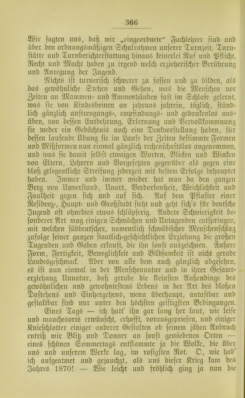 Sl^ir fngtcn \m^, ba|3 luir „ciiu3eorbnete“ gadjlebrer fiiib uub über ben orbiuuu]§mäf5igcu ©c^u(ra()meu unferer Xurn^eit, 'Xurn- ftätte inib Xuriiberic^ter[tattiing binau§ feineidet 3iuf unb 3ied)t uub ?J?ad)t l)abeu 51t irgeub tuefdj er3ief)eri]d)er 55erüf)ruug uub ^(urctjitug ber ^ußeub. 9tidjt^3 ijt turuerifd) fc^tDerer 5U faffeu uub 511 bifbeu, aü3 ba3 t3etuöf)ufid}e (Stefjeu uub (55ef)eu, Uia3 bie SOteul'djen uor 3eiteu au 3J?ammen= uub 5(mmeul)auben faft im «Sc^fafe geferut, iüa3 fie Uou Sliube3beiueu an jaf)rau3 jafjretu, tägfid), ftünb- üd) gtiugftc^ auftreuguug3', enibfiubuug3- uub gebaufeufo3 au3^ üben, uou beffeu (Sntbebruug, (Srferuuug uub ^erUoflfomuinuug fie Uteber ein ©ebäd}tui3 uod) eine ^eufuorftedung ^aben, für beffeu faufenbe Übung fie im Saufe ber 3^üeu beftimmte gönnen unb 9[}?if3fonnen nun einmaf günglid) red}enfc^aft3fo3 angenommen, uub ma3 fie bamit fefbft etmaigen ^Sorten, ^fideu unb 3Binfen Don iSftern, Sefjrern unb 33orgefe|ten gegenüber al3 gegen eine bfof3 gefegentfic^e ©treifung jeberjeit mit beftem ©rfofge behauptet haben, gmmer unb immer mieber h'-'^f i^^u ba ben ganzen ^erg oon Ilnoerftanb, Unart, ^erborbenheit, 2Beid)fid)feit unb gaufheit gegen fich unb auf fid). 5luf bem ^ffafter einer ä^efibeng^ ^aupU unb ©rofeftabt fteht unb geht fich'^^ für bentfdhe gugenb oft ohnebie3 etma3 fd)füpferig. 5(nbere 0d}nnerigfeit be= fonberer 5lrt mag einigen 0chtuächen unb Untugeuben entfpringeu, mit mefd]en fübbeutfdjer, namentfid) fchmübifcher $DünfchenfchIag ^ufofge feiner gangen ftaatlid)=gefchichtfichen ©rgiehung bie großen äugenben uub ©aben erfauft, bie ipu fonft au^geidjnen. Supere gorm, gertigfeit, ^emegfidjfeit uub ^ifbfamfeit ift uidjt gerabe Saube3gefdjmad. 5Iber oon ade bem and) gängfid) abgefehen, e3 ift nun einmal in ber ?[Renfd)enuatur uub in iprer (Sefamt= ergiehuug lluuatur, baf3 gerabe bie ffeiuften 5fuf3enbiuge be3 gemöhufidjeu unb gemoi)nteften3 Seben3 in ber ^(rt be3 bfof3en 5)aftehen3 unb (£iuhergehen3, meuu überhaupt, autaftbar unb geftaftbar finb nur unter ben höchften geiftigften 35ebingungeu. (Sine3 ^ag3 — idj hf^U' üing h^i^' mie leife unb mand}e3ort3 ertoünfdft, erhofft, oorau3gepriefen, nnb einiger .^niefdjfotter einiger anberer ©eftalten ob feinem jähen ^fubrud) entrip mir ^filj unb Vomier an fonft gemiebeueu Orten — eine3 fdjönen 0ommertag3 entflammte ja bie 3BoUe, bie über un3 unb unferem SBerfe lag, im rofigfteu 3?ot. O, toie h^d^' idj aufgeatmet unb gejaud)gt, al3 uu3 biefer ^rieg fam be3 gahreg 1870! — 2Sie leidjt uub fröhlid) ging ja uuu bie