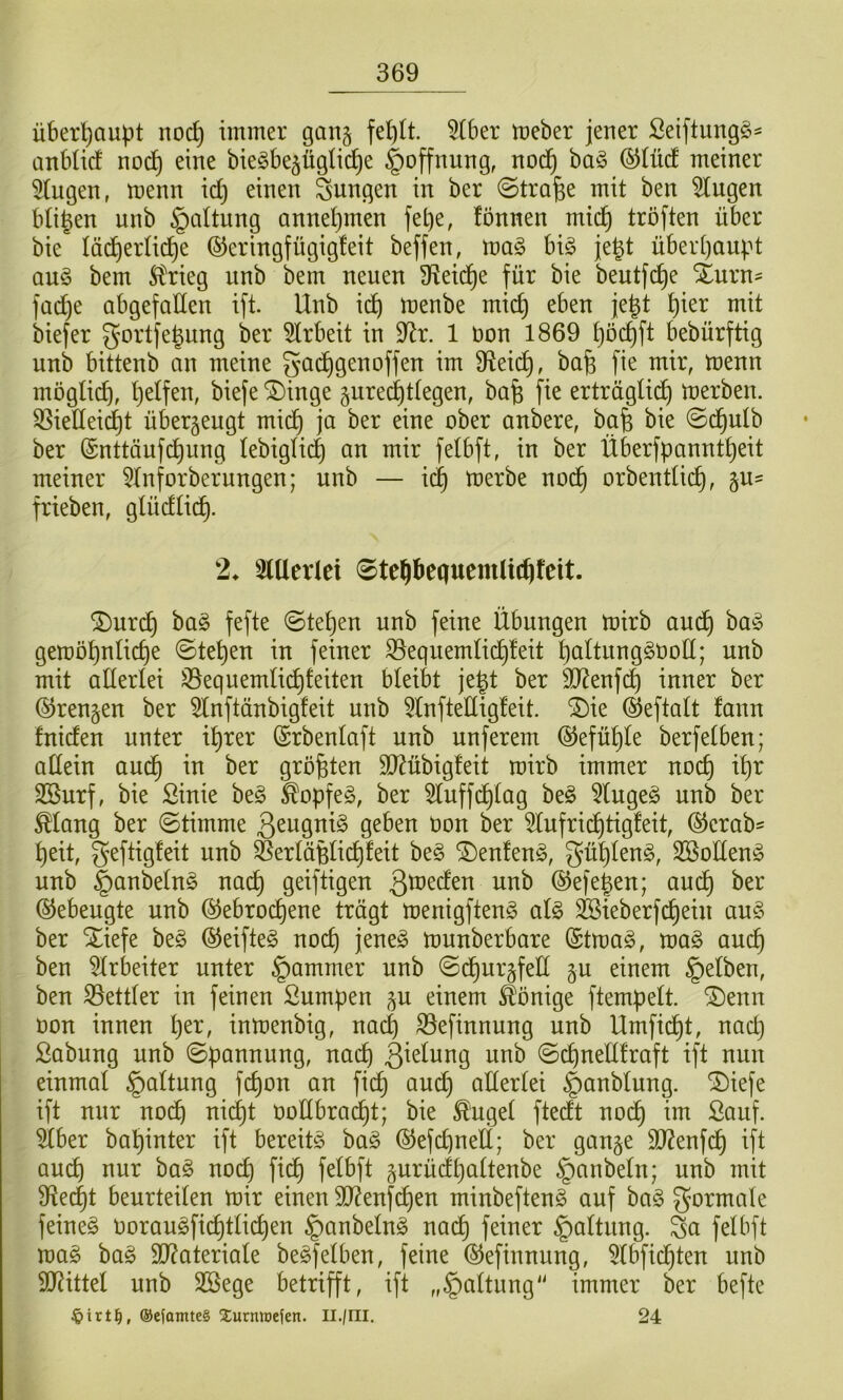 überhaupt noc^ immer gang feblt. 5(6er meber jener Seiftung^- anbticf nod^ eine bie^be^ügtic^e §offnung, nod^ ba§ (5)IüdE meiner 5Cugen, menn id) einen jungen in ber ©trafee mit ben klugen bitten unb Gattung annel}men fet)e, fönnen mid^ tröften über bie läd^ertid^e ©eringfügigfeit beffen, ma§ hx§> jegt über[)aupt au§ bem 5trieg unb bem neuen ü^eid^e für bie beutfc^e Xurn- fad)e abgefaüen ifi Unb id^ menbe mid) eben je|t t)ier mit biefer gortfe^ung ber 5lrbeit in 9^r. 1 t»on 1869 f)öd)ft bebürftig unb bittenb an meine gai^genoffen im 9^eid^, bafe fie mir, menn mögli^, Ijelfen, biefe ®inge gurec^ttegen, ba^ fie erträglich merben. ^iedeidjt überzeugt mich ja ber eine ober anbere, bafe bie 0(hulb ber ©nttäufd^nng lebiglidl) an mir felbft, in ber Überfpanntl)eit meiner 5lnforberungen; unb — ich toerbe noch orbentlid), ^vl- frieben, glüdlich- 2^ 3lUerlei 0te^bequemU(hfeit. ^nrch bag fefte ©tel)en unb feine Übungen mirb aud^ ba§ gemö^nlid)e ©tel)en in feiner ^equemliihleit paltung^ooll; unb mit allerlei ^equemlicf)!eiten bleibt je^t ber ^D^enfch inner ber ©rengen ber 5lnftänbigfeit unb 5lnftellig!eit. ^ie ©eftalt fann fniden unter il)rer ©rbenlaft unb unferem @efül)le berfelben; adein auch größten ä)?übig!eit mirb immer noch il)r SBurf, bie ßinie be§ ^opfeg, ber ^luffchlag be§ 5luge§ unb ber ^lang ber (Stimme ßeugniö geben oon ber 5lufrichtigfeit, @erab= peit, geftigfeit unb ^erläßlichleit be§ ®enlen§, güplen^, SBollen^ unb §anbelnö nach geiftigen ©efepen; audp ber Gebeugte unb (Gebrochene trägt menigftenS alg ^ieberfdpein au§ ber Xiefe be§ (Geifte^ noch jene^ munberbare (Gtma^, ma§ auch ben 5lrbeiter unter §amrner unb (SchurgfeE ^u einem gelben, ben S3ettler in feinen Sumpen ^u einem Könige ftempelt. ®enn oon innen per, inmenbig, nacp S3efinnung unb Umficht, nad} Sabung unb ©pannung, nach B^elung unb ©d)neE!raft ift nun einmal §altung fchon an fich aud) aEerlei §anblung. ^iefe ift nur noch nicht ooEbracIpt; bie ^'ugel ftedt nodp im Sauf, ^ber bapinter ift bereite ha§> ©efchneE; ber gange $D?enfdp ift aucp nur ba§ noch fidp felbft gurüdpaltenbe §anbeln; unb mit S^ecpt beurteilen mir einen 9J?enfdpen minbeften^ auf ba§ formale feinet Ooraugficptlichen §anbelng nach feiner §altung. Sa felbft mag bag 9}?ateriale begfeiben, feine (Gefinnung, 5lbfidpten unb 9J?ittel unb Söege betrifft, ift „§altung immer ber befte ©efomteS 5;urmt)efen. Il./ril. 24