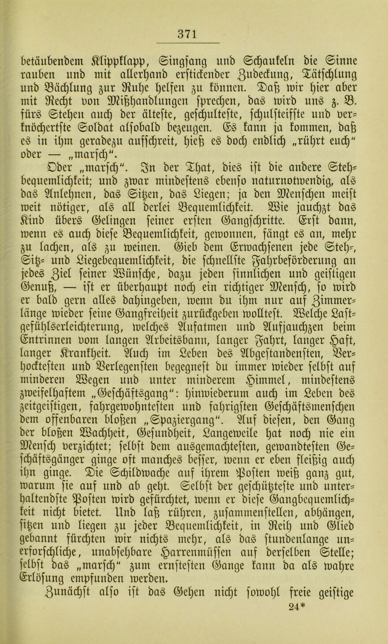 betäiibenbem ©ingfang unb ©d^Qufeln bie ©tnne rauben unb mit ancrl)anb erfticfenber Xätfc^tung unb ©äd^Iung §ur 9iul}e l)elfen 511 fonnen. tnir ^ter aber mit Sfled^t Don 5D?i6t)anblungen fprec^en, ha§> mirb m§> §. 33. für^ ©te^en audj ber ältefte, gefi^uttefte, fc^ulfteif[te unb uer=: fnöc^ertfte ©olbat atfobalb bezeugen. fann ja fommen, bafe e^3 in Ü)m gerabe^u auffd^reit, ^iefe e§ bod) enblic^ „rüljrt euc^“ ober — „marfdj“. Ober „marfd^“. Sn ber Xt)at, bie§ ift bie anbere ©te^= bequemlic^feit; unb §mar niinbeften^ ebenfo naturnotmenbig, al§> ba§ 3lnte^nen, ba§ ©i|en, ba§ ßiegen; ja ben 3)7enfd^en meift weit nötiger, qI§> aU bcrtei ^equemlidjfeit. 3Bie jauc^jt bag ^'inb überg Gelingen feiner erften @angfc^ritte. @rft bann, menn eg aud^ biefe 33equendid^!eit, gemonnen, fängt eg an, mel^r §u ladjen, atg ,^u meinen. ®ieb bem @rma(^fenen jebe ©tet)', ©ig= unb ßiegebequemlid^feit, bie fdineUfte ga^rbeförberung an jebeg 3^^^ feiner Söünfd^e, ba§u jeben finnlid^en unb geiftigen ^enufe, — ift er überhaupt nod^ ein rid^tiger 9D7enfc^, fo mirb er baib gern atteg ba^ingeben, menn bu i^m nur auf 3^nxmer' länge mieber feine ®angfreit)eit gurüdfgeben moHteft. SSel^e ßaft= gefü^tgerteid)terung, metdieg 3(ufatmen unb 3tufjaud^§en beim ©ntrinnen üom langen 3lrbeitgbann, langer ga^rt, langer §aft, langer ^ranf^eit. 3luc^ im Seben beg 3Ibgeftanbenften, 3Ser' Ijodteften unb 35erlegenften begegneft bu immer mieber felbft auf minberen SSegen unb unter minberem §immel, minbefteng §meifell)aftem „©efc^äftggang^': Ijinmieberurn aud^ im ßeben beg geitgeiftigen, fa^rgemo^nteften unb fa^rigften ®efd§äftgmenfd)en bem offenbaren biofeen „©feagiergang“. tof biefen, ben ®ang ber biofeen 2[öad)feeit, ©efunbfeeit, Sangemeile feat nod^ nie ein 9J?enf^ öergicfetet; felbft bem auggemadjteften, gemanbteften ©e- fcfeäftggänger ginge oft mand^eg beffer, menn er eben fleifeig aud) il}n ginge. ®ie ©cbilbmacfee auf iferem ^.poften meife gan§ gut, marurn fie auf unb ab geljt. ©elbft ber gefcfeüfetefte unb unter= fealtenbfte ^often mirb gefürchtet, menn er biefe ©angbequemlicfe^ feit nid^t bietet. Unb lafe rüferen, gufammenftellen, abfeängen, figen unb liegen gu jeber ^equemlidjfeit, in 9^eil) unb ©lieb gebannt fürcfeten mir nicfetg mefer, alg bag ftunbenlange un= erforf^li(^e, unabfefebare §arrenmüffen auf berfelben ©teile; felbft bag „marfcfe“ §um ernfteften ©ange fann ba alg mafere ©rlöfung empfunben merben. 3unädhft alfo ift bag ©efeen nicfet fomofel freie geiftige 24*