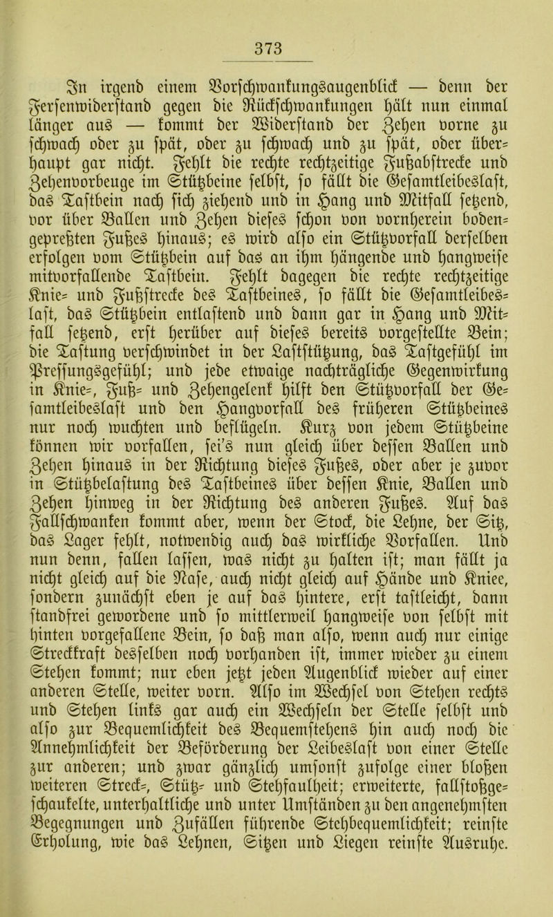 Sn irgenb einem SSorfc^manfung^augenbücf — benn ber gerfenmiberftanb gegen bie 9Rücffd)n)Qn!ungen l)ält nun einmal länger auö — fommt ber SSiberftanb ber Qe^en öorne §u fc^mad^ ober fpät, ober §u fd^mad^ unb fpät, ober über' baupt gar nid^t. ge^It bie redete rechtzeitige gufeabftrecfe unb 3el)enoorbeuge im ©tü^beine fetbft, fo fällt bie (S^efamtleibeölaft, baö ^aftbein na(^ fidC) ziebenb unb in §ang unb SD7itfall fe^enb, oor über fallen unb ß^^cn biefeg fdl)on üon üornl}erein boben= gepreßten gu^eiS l)inau§; e§ mirb alfo ein ©tü^tiorfall berfelben erfolgen üom ©tü^bein auf baö an i^m l)öngenbe unb bongtoeife mitoorfaUenbe Xaftbein. geblt bagegen bie rechte rechtzeitige ^nie:= unb gufeftrecfe be§ SEaftbeine§, fo fällt bie ©efamtleibeö' laft, ha§> ©tühbein entlaftenb unb bann gar in §ang unb S0?it' faÜ fe^enb, erft \)txühtx auf biefe§ bereite oorgefteüte 33ein; bie Haftung Oerfchtninbet in ber Saflftü^ung, ba§ SEaftgefühl im ^reffungSgefühl; unb jebe etmaige naä)träglidhe ©egenmirlung in ^nie=, gufe- unb ©tü|0orfalt ber ©e- famtleibe^laft unb ben gangoorfaü ht§> früheren ©tühbeine^ nur noch iüu^ten unb beflügeln, ^urz tion jebem ©tühbeine tonnen mir oorfaCfen, fei'ö nun gleich über beffen Spalten unb 3ehen htuau§ in ber 3lidl)tung biefeö ober aber je zuoor in ©tü|belaftung beg Xaftbeine§ über beffen ^nie, S5aüen unb 3ehen h^omeg in ber 3lichtung be§ anberen ^uf ba§ gallfdhmanfen fommt aber, menn ber ©todf, bie Sehne, ber ©i^, bag Säger fehlt, notmenbig auch mirflid^e Q5orfallen. Unb nun benn, fallen laffen, ma§ nid^t zu halten ift; man fäüt ja nicht gleich uuf bie 97afe, auch 9^^^^ uuf §änbe unb ^niee, fonbern zunächft eben je auf bag hintere, erft taftleidht, bann ftanbfrei gemorbene unb fo mittlermeil h^ugmeife Oon felbft mit hinten üorgefollene ^ein, fo bafe man alfo, menn auch uur einige ©trecffraft berfelben nodh Oorhanben ift, immer mieber zu einem ©tehen fommt; nur eben je^t jeben ^ugenblid mieber auf einer anberen ©teile, meiter oorn. ?llfo im Sßedhfel üon ©tehen redht§ unb ©tehen linfg gar auch SSechfeln ber ©teüe felbft unb alfo zur 35equemli^feit be§ ©equemftehen^ h^u aucl) nod) bie 5lnnehmlidhfeit ber ^eförberung ber Seibeglaft üon einer ©teüe zur anberen; unb zU)ar gänzlid) umfonft zufolge einer bloßen meiteren ©tred', ©tü^- unb ©tehfaulheit; ermeiterte, faEfto^ge- fchautelte, unterl)altliche unb unter Ümftänbenzu benangeneljinften Begegnungen unb 3ufällen führenbe ©tehbequemlichfeit; reinfte Erholung, mie ba§ Seinen, ©igen unb Siegen reinfte 5lu§ruhe.