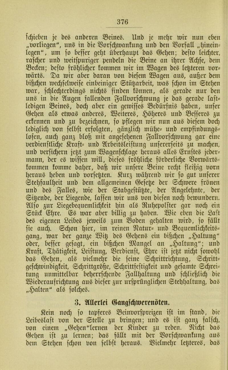 fc^ieben je be§ anberen 33eineg. Unb je me^r trir nun eben „öorltegen“, un§ in bie ^orfc^njanfung unb ben ^Sorfall „^inein= Iegen'\ um fo beffer ge()t überhaupt ba§ ®et)en; befto leichter, rafd^er unb tneitfpuriger penbeln bie S5eine an i^rer ^c^fe, bem 33eden; befto frö^lic^er fommen mir im SSagen be§ (enteren oor- märtö. mir aber baran öon biefem SBagen an§, aufeer bem bifec^en mec^felmeife einbeiniger ©tü^arbeit, ma§ fc^on im @te^en mar, fc^Ie(^terbingg ni(^tö finben ionnen, at^ gerabe nur ben un§ in bie klugen fallenben galloorfc^mnng je ba§ gerabe laft^ tebigen S8eine§, bod^ aber ein gemiffe^ 33ebürfni§ ^aben, unfer ®e^en al§ etma§ anbereg, 2Beitere§, §Dl}ere§ unb 33effere§ §u erfennen unb §u begeic^nen, fo pflegen mir nun an§> biefem bocp lebigüdp üon fetbft erfolgten, gängtic^ müpe' unb empfinbungs^ lofen, aud^ gan^ blofe mit angefepenen gaHoorfcpmung gar eine Oerbienfttid^e ^raft= unb 5Irbeit§teiftung unfererfeit^ ^u macpen, unb oerficpern jept ^um 3SagenfcpIage beraub alte§ (Srnfteö jeber^ mann, ber eg miffen miü, biefeg fröpticpe förbertid^e 35ormärtg^ fommen fomme baper, bab mir unfere 35eine recpt fleißig oorn peraug peben unb oorfepten. ^Jurj mäprenb mir fo gut unferer ©tepfaufpeit unb bem aflgemeinen ©efepe ber ©cpmere frönen unb beg gaEeg, mie ber ©tabgeftüpte, ber 5Ingetepnte, ber ©ipenbe, ber ßiegenbe, faffen mir ung oon biefen noi^ bemunbern. 5fIfo gur Siegebequemfid^feit pin afg Diupepoffter gar nod^ ein ©tüdf (Spre. ©g mar aber biEig 511 paben. SBie eben bie Saft beg eigenen Seibeg jemeifg gum S3oben gepalten mirb, fo föEt fie aucp. ©d^on pier, im reinen 97atur' unb S5equemfidt)feitg= gang, mar ber gange 3Sip beg ©epeng ein bifed^en „§aUung ober, beffer gefagt, ein bipdt)en 9D7angef an „Haftung''; unb ^raft, Xpätigfeit, Seiftung, 35erbienft, Spre ift jept nid^t fomopf bag ®epen, afg oiefmepr bie feine ©d^rittri^tung, ©cpritt= gefd^minbigfeit, ©cprittgrofee, ©cprittfeftigfeit unb gefamte ©d^rei' tung unmittelbar beperrfdt)cnbe gaflpaftung unb fd^fiepfii^ bie Söieberaufrid^tung aug biefer gur urfprüngti(^en ©teppaftung, bag „Ratten' afg fofcpeg. 3* 3(Eerlci ^angftpmcrenötcn. ^ein nod) fo tapfereg S3einOorfpreigen ift im ftanb, bie Seibegfaft Oon ber ©teile gu bringen; unb eg ift gang falfd), Oon einem „(S^epen“lernen ber ^inber gu rcben. 92icpt bag @epen ift gu lernen; bag fäEt mit ber 5?orfd)man!ung ang bem ©tepen fd)on oon felbft perang. ^iclmepr leptereg, bag