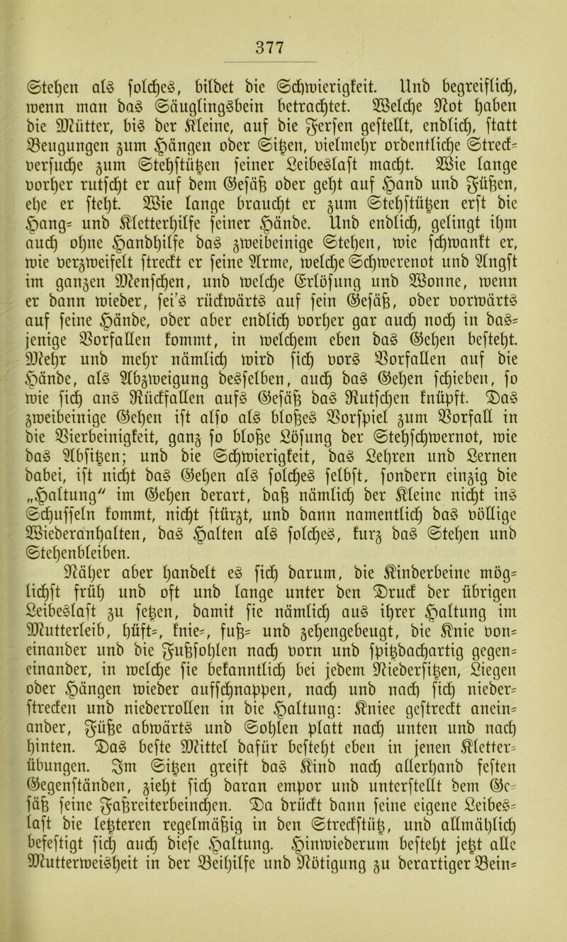 @tet)en al§ fold^eio, bilbet bie @tf)tt»iertg!eit. Unb begreif raenn man ba§ ©äug(ing§bein betrad^tet. 3BeIdbe 9^ot ^aben bie 3)?ütter, bi§ ber Meine, auf bie gerfen geftellt, enblic^, ftatt S3engungen §nm Rängen ober @i^en, oieüneljr orbentlid^e ©trecf- oerfud)e jnm ©te^ftü^en feiner ßeibe^Iaft mad^t. 3®ie lange oorf)er rutfd^t er auf bem ©efäfe ober gel^t auf §anb unb güfeen, el)e er fte^t. SBie lange brandet er gum ©te^ftügen erft bie §ang= unb Metter^ilfe feiner §änbe. Unb enblid^, gelingt il)m auc^ ol)ue §anbl)ilfe baö gmeibeinige @tel)en, mie fditoanft er, mie oerjtoeifelt ftrecft er feine 5lrme, meld^e@d^merenot unb 5lngft im gangen 3)?enfd^en, unb melc^e ©rlöfnng unb SSonne, menn er bann mieber, fei'ö rüclmärtS auf fein ©efäfe, ober oortoärt^ auf feine §änbe, ober aber enblid^ oorljer gar and^ nod^ in ha§>- jenige S3orfaHen fommt, in meldl)em eben ba§ ®el)en befielt. DJde^r unb me^r nämlic^ mirb fid^ oor§ ^^orfaCten auf bie §änbe, al§ 5lbgmeigung be^felben, aud^ ba§ ®e^en f(^ieben, fo mie fi(^ an§ Otücffallen auf§ ©efäfe ha§> 9ftutfd)en fnüpft. i)a§> groeibeinige ®cl)en ift alfo al§ blo^e§ 35orfpiel gum Q5orfalI in bie '^ierbeinigfeit, gang fo blofee Söfung ber (Ste^fc^mernot, mie bag 5lbfi|en; unb bie ©d^mierigfeit, ba§ Sebren unb Semen babei, ift ni(^t bag (^e^en al§> folcbe§ felbft, fonbern eingig bie „§altung im ©e^en berart, bafe nämlidb ber Meine ni^t in§ ©(Ruffeln fommt, nid^t ftürgt, unb bann namentlidb ba§ oöEige 2ßieberanl)alten, ba§ galten al§ fold^eö, furg ba§ ©te^en itnb ©tel)enbleiben. 97äl}er aber l)anbelt e§ fidb barum, bie Mnberbeine mög= li(^ft frül) unb oft unb lange unter ben “Drudf ber übrigen Seibe^laft gu fe^en, bamit fie nämlicb §altung im 507utterleib, t)üft', Inie^ fufe^ unb ge^engebeugt, bie ^nie 0on= einanber unb bie gu6fot)len nad^ oorn unb fpi^badiartig gegen= einanber, in mel(^e fie befanntlid) bei jebem ^ieberfi|en, Siegen ober Rängen mieber auffd^nappen, nac^ unb nad) fid^ nieber= ftreden unb nieberrollen in bie §altung: ^niee geftrecft anein= anber, güfee abmärtö unb ©oplen platt nadl) unten unb nad) l)inten. ®a§ befte 3)7ittel bafür beftept eben in jenen Metter= Übungen, ^m ©igen greift ba§ Mnb nac§ alterpanb feften ©egenftänben, giept fid) baran empor unb unterftellt bem fäfe feine gafereiterbeind^cn. ^a brüdt bann feine eigene Seibe§' laft bie le^teren regelmäßig in ben ©tredftüß, unb attmäplid) befeftigt fi(^ audb biefe §altung. §inmieberum beftept jept alle SD7uttermei§peit in ber S3eil)ilfe unb 97ötigung gu berartiger S3ein-