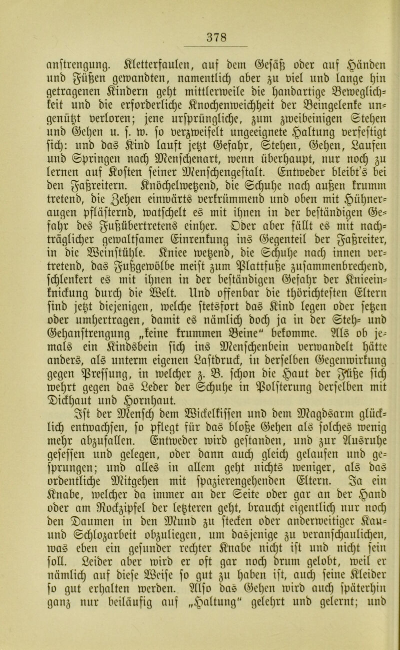 anftrengung. ^letterfaukn, auf bem ®efä^ ober auf §änben unb güfeen getuanbteu, uamentüc^ aber p uiel uub tauge t)in getragenen ^inbern get)t mittternjeile bie ^anbartige ^eUjegtid)' feit unb bie erforberIid)e ^nocf)enn)eic^f)eit ber S3eingelenfe un- genügt Uerforen; jene urfprünglic^e, ^um §U)eibeinigen 0te^en nnb ®et}en u. f. tu. fo üer§n)eifeft ungeeignete Haftung üerfeftigt fic^: nnb ba§ £'inb lanft je^t ©efa^r, ©tel)en, ®et)en, Saufen unb ©bringen na^ SD7enfd)enart, roenn überhaupt, nur no(^ §u lernen auf Soften feiner SD^enfchengeftalt. @ntU)eber bleibt’^ bei ben ga^reitern. ^nöd)eln)e^enb, bie ©c^uhe nach oufeen frumm tretenb, bie eintnärt^ nertrümmenb unb oben mit §ül)ner= äugen pflüfternb, U)atfchelt e^ mit ipnen in ber beftünbigen ®e= fahr be§ gufeübertreten^ einher. Dber aber fällt mit nadh- träglicher gemaltfamer ©inrenfung m§> (Gegenteil ber gafereiter, in bie SBeinftühle. Mee me^enb, bie ©c|uhe nach innen oer= tretenb, ba§ gufegemölbe meift gum ^lattfufee gufammenbrechenb, fchlenfert mit iljnen in ber beftänbigen ©efahr ber ^nieein- fnicfung burch bie 3Selt. Unb offenbar bie thöri^teften (Sltern finb je^t biejenigen, melche ftet^fort ha§> ^inb legen ober fe^en ober umhertragen, bamit e^ nämlii^h bodh ja in ber ©teh' unb ©ehunftrengung „feine frummen 33eine'' befomme. 5ll§ ob je- mafe ein ^inb§bein fi(^ in§ äJ^enfi^henbein oermanbelt hötte anberö, aU unterm eigenen Saftbrucf, in berfelben ©egenmirfung gegen ^reffung, in melcher 53. fi^on bie §aut ber 5?ü6e fich mehrt gegen ba§ Seber ber ©chut)e in 53olfternng berfelben mit ^iähaut unb §ornhaut. Sft ber 907enfch bem SBicfelfiffen unb bem 3)?agbgarm glücf- lidh entmachfen, fo pflegt für ba§ blofee ©eben aü3 folche§ menig mehr abgufallen. fentmeber mirb geftonben, unb §ur 5lu§ruhe gefeffen unb gelegen, ober bann au(^ gleich gelaufen nnb ge= fprnngen; unb aüe§ in allem geht nichts meniger, alg ha§> orbentlidhe 9)^itgehen mit fpajierengehenben (Sltern. So ein ^nabe, melcper ba immer an ber ©eite ober gar an ber §anb ober am 3?ocfäipfel ber legteren geht, braudht eigentlich nur nodh ben Daumen in ben SD7unb §n ftecfen ober anbermeitiger ^au^ unb ©(^hlo^arbeit ob§nliegen, nm baejenige 5U oeranfchaulichen, ma^ eben ein gefunber rechter ^nobe nicljt ift unb nid)t fein foll. Seiber aber mirb er oft gar noch gelobt, meil er nämlidh auf biefe SSeife fo gut ju hoben ift, oud) feine Kleiber fo gut erholten merben. 5llfo boe ®ehen mirb ond) fpöterhin gon§ nur beilöufig ouf „^oltung“ gelehrt unb gelernt; unb