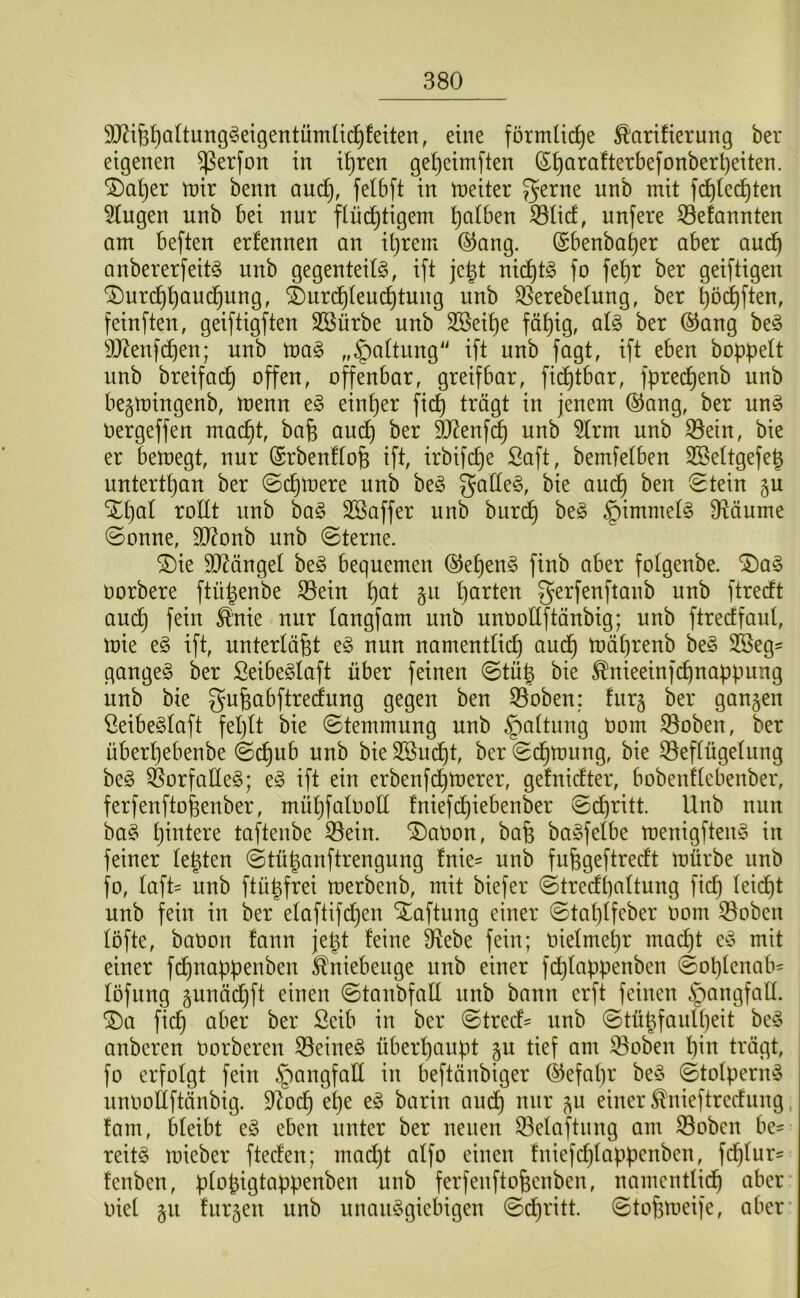 SJ^ife^altung^eigentümlid^feiten, eine förmliche Tarifierung ber eigenen ^erfon in i^ren ge^eirnften (5^arafterbefonbert)eiten. ®a^er n)ir benn auc^, felbft in n^eiter gerne unb mit fc^fec^ten Hugen unb bei nur flüchtigem iBlicf, unfere 53efannten am beften erfennen an itjrem ®ang. (Sbenbaher aber auch anbererfeit^ unb gegenteilö, ift je^t nid)t§ fo fehr ber geiftigen ®urchhou(^ung, ^urdhleu(^tung unb ^erebelung, ber hö^^ff^n, feinften, geiftigften Sßürbe unb 3Seihe fähig, clU ber ®ang be§ 9J^enfchen; unb mag „Haltung' ift unb fagt, ift eben hoppelt unb breifai^ offen, offenbar, greifbar, fi(^tbar, fpre(^enb unb begmingenb, menn eg einper fiep trägt in jenem ®ang, ber ung Oergeffen maept, bafe auep ber ä^enf^ unb 5lrm unb ^ein, bie er bemegt, nur Srbenflofe ift, irbifepe Saft, bemfelben SBeltgefep untertpan ber 0cpmere unb beg galleg, bie aud^ ben ^tein §u ‘2^pal rollt unb bag SBaffer unb burdp beg §immelg Ü^äume ©onne, 9D?onb unb 0terne. ®ie 5ö?ängel beg bequemen (^epeng finb aber folgenbe. ^ag oorbere ftüpenbe S3ein pat gu parten gerfenftanb unb ftreeft aud) fein Tnie nur langfam unb unootfftänbig; unb ftreeffaul, mie eg ift, unterläßt eg nun namentlich aud^ mäprenb beg 3Seg= gangeg ber Seibeglaft über feinen ©tüp bie Tnieeinfdpnappung unb bie gu^abftreefung gegen ben S5oben; fur§ ber gangen Seibeglaft feplt bie ©temmung unb §altung Oom S3oben, ber überpebenbe ©dpub unb bie 3ßudl)t, ber S(^mung, bie 33eflügelung beg ^orfalleg; eg ift ein erbenfdpmerer, gefnidfter, bobenflebenber, ferfenftopenber, müpfalooll fniefepiebenber ©d)ritt. Unb nun bag pintere taftenbe 33ein. Nation, bafe bagfelbe menigfteng in feiner legten @tüganftrengung fnie- unb fuggeftreeft mürbe unb fo, laft= unb ftügfrei merbenb, mit biefer ©trecfpaltung fid^ leidpt unb fein in ber elaftifdpen Haftung einer ©taplfeber oom S5oben löfte, baoon fann jegt feine 9^ebe fein; oielmepr maept eg mit einer fi^nappenben Tniebeuge unb einer fdplappenben @oplenab= löfung gunä(^ft einen ©tanbfall unb bann erft feinen §ongfall. ®a fiep aber ber Seib in ber 0trecf^ unb ©tügfaulpeit beg anberen oorberen ^eineg überhaupt gu tief am 35oben pin trägt, fo erfolgt fein §angfall in beftänbiger ©efapr beg ©tolperng unoollftänbig. 9^ocp epe eg barin andp nur gu einer Tnieftredfung fam, bleibt eg eben unter ber neuen 93elaftung am S3oben be- reitg mieber ftedfen; madjt alfo einen fniefcplappenben, fcplur« fenben, plogigtappenben unb ferfenfto^enben, namentlich aber oiel gu furgeu unb unanggiebigen 0dpritt. ©tofemeije, aber