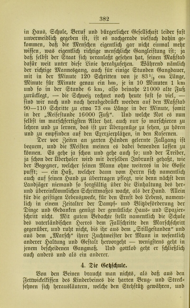 in ©c^ule, 33eruf iinb bürgerlicher ©efellfchaft leiber faft unbermeiblii^ gegeben ift, ift e§ nachgerobe nielfai^ ba^in ge= fommen, bafe bie S0?enf(^en eigentlich gar nicht einmal mehr miffen, \va§> eigentlich richtige menfchli(i)e ©angleiftung ift; ja bah felbft ber (Staat fiel} üeranlafet gefehen hat, feinen ?0?a6ftab bafür meit unter biefe ßinie SBährenb nämlich ber richtige SD^anne^gang, auch für einige (Stunben ©angbauer, mit in ber 9J?inute 120 (S(^ritten non je 83^3 cm ßänge, TOnute für äl^inute genau ein hm, je in 10 9D?inuten 1 km unb fo in ber ©tiinbe 6 km, alfo beinahe 21000 alte guh gurücflegt, — bie ©dhmei§ rechnet noch hiel, — finb mir nadh unb nach morben auf ben 3)^ahftab 90—110 ©chritte ^n etma 73 cm Sänge in ber DJZinute, fomit in ber „Üleifeftunbe 16000 guh“- Unb melche 97ot eg nun felbft im marfd)fertigften Filter hat auch mir fo marfchieren §u lehren unb §u lernen, bag ift gur Übergenüge §u fel}en, §u hören unb §u emb[inben auf ben (Si'ergierplähen, in ben ^aferneu. ®er oor 3Uten an garten §änben gelernte gailgang ift bequem, unb bie ä)?eiften meinen eg babei bemenben laffen gu fönnen. @g gehe ja fi^on unb gehe auch fo; unb ber Streiber, ja fchon ber Überholer mirb mit berfelben gnbrunft gehabt, mie ber ^egegner, melcher feinen 507ann ohne meitereg in bie ©offe pufft; — ein §ah, melcher bann Oom §errn fidl) namentlich and} auf feinen §unb gu übertragen pflegt, mie benn näd^ft bem ßanbjäger niemanb fo forgfältig über bie (Einhaltung beg unb übereinfömmlid^en ©chrittmaheg madjt alg ber^unb. i)lEein für bie geiftigen Sebenggmede, für ben (Ernft beg Sebeng, nament' lieh einem 3^üalter ber ®ampf^ unb iBligbeforberung ber ®inge unb (SJebanten genügt ber gemütlidje §aug= unb ©pagier- fd}ritt nicht. 9D7it gutem Gebuchte fteÜt namentlidh bie (Sd}ule beg Uaterlänbifdjen §eereg bem gallfd)ritte ben 90?arfchfd}ritt gegenüber, unb rul}t nid}t, big ihr aug bem „©tillgeftanben“ unb aug bem „ä)7arfch il}ter 3o(i)loieifter ber 507ann in mefentlid) anberer Haltung unb ©eftalt heroorgel)t — menigfteng geht in jenem befd}eibenen ©angmafe. Unb gottlob gel}t er fchliehlich audh ottberg unb alg ein anberer. 4. ^ic ©djfchulc* S3on ben Seinen braucht man nii^tg, alg bah aug ben gettmidelüffen beg ^inberbeineg bie IjoUen Seug^ nnb ©tred' fehnen fich h^i^ougläutern, meld^e ben ©tehftüh gemähren, unb