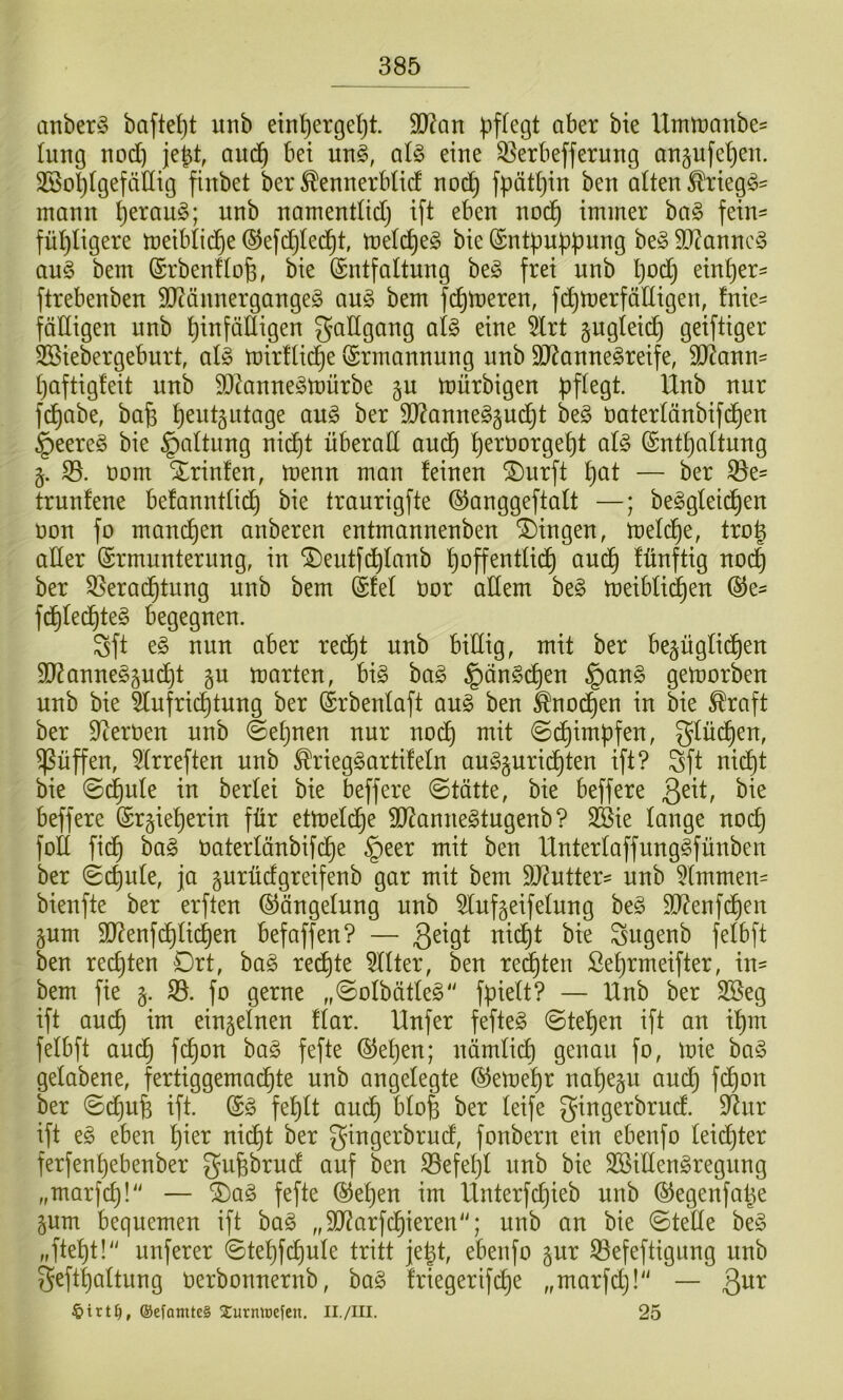 anberS haftest unb ein^ergel^t. 3J?an l^ffegt aber bie Umtranbe^ tung nod) je^t, aud^ bei utt§, aU eine Q5erbefferung anpfe^en. SSo^tgefäHig finbet ber ^ennerblid no(^ fpätljin ben alten ^rieg^- mann ^erau§; unb namentüd) ift eben nod§ immer ba§ fein^ fü^Iigere meibtid^e ©efdjled^t, metd^eg bie (Sntbnb)3ung be§ 9)?annc§ au§ bem (Srbenftofe, bie Entfaltung beg frei unb Ijod^ einher- ftrebenben 9Jtännergangeg au§ bem fermeren, fd^merfädigen, fnie- fälligen unb hinfälligen gadgang afe eine ^rt guglei^ geiftiger SSiebergeburt, aU mirdid^e Ermannung unb $D?anne§reife, 9J^ann= haftigfeit unb 9DZanne§mürbe gu mürbigen fd^abe, bafe h^idgiitage ang ber dJ?anneg§ud^t be§ öaterlänbifdhen §eere§ bie Gattung nid)t nberad andh h^^^öorgeht al§> Enthaltung t)om Sprinten, menn man feinen ^urft h^^l — trunfene befanntlidh bie traurigfte ©anggeftalt —; be^glet^en t)on fo manchen anberen entmannenben Gingen, meld^e, troh ader Ermunterung, in ^eutfdhlanb hopentlidh audh fünftig nodh ber 35erad^tung unb bem Efel öor adern be§ meiblii^en Ee^ fdhled^teg begegnen. Sft e§ nun aber redht unb bidig, mit ber bepglid^en 9}^anne§pd^t gu märten, big bag §ängdhen §ang gemorben unb bie 5lufri(^tung ber Erbenlaft aug ben ^no^en in bie ^raft ber D^erUen unb ©eljuen nur noch mit ©dhimpfen, glüd^en, ^üffen, 5(rreften unb ^rieggartifeln augguridhten ift? Sft nicht bie ©d^ule in berlei bie beffere ©tätte, bie beffere Qdt, bie beffere Erzieherin für etmeldhe SJ^annegtugenb? 3Bie lange noch fod fidh bag Oaterlänbifche §eer mit ben Unterlaffunggfünben ber ©chnle, ja gurüdgreifenb gar mit bem Wuiitx- unb Kimmen- bienfte ber erften Eängelnng unb ^lufgeifelnng beg 9D?enfdhen zum SO^enfdhlichen befaffen? — 3^^9l Sugenb felbft ben rechten Drt, bag redhte TOer, ben redeten Sehrmeifter, in- bem fie z- fo 9erne „©olbätleg'' fpielt? — Unb ber SSeg ift auch ^01 einzelnen flar. Unfer fefteg ©tehen ift an ihm felbft auch fP)on bag fefte Eehen; nämli(^ genau fo, mie bog gelabene, fertiggemachte unb angelegte Eemehr nahezu auch Won ber ©d)ufe ift. Eg fehlt audh ^^ofe ber leife gingerbrud. $dnr ift eg eben hier nid^t ber gingerbrud, fonbern ein ebenfo leidhter ferfenhebenber gufebrud auf ben S^efeljl unb bie Söidengregnng „marfch!'' — ®ag fefte Eehen im Unterfdjieb unb Eegenfa^e zum bequemen ift bog „SO^arfchieren“; unb an bie ©tede beg „fteht!“ nuferer ©tehWule tritt je^t, ebenfo zur Sefeftigung unb gefthaltiing Oerbonnernb, bag friegerifd^e „marfd}!“ — 3^^^ ®efamt£§ 2:urnU)efcn, II./III. 25