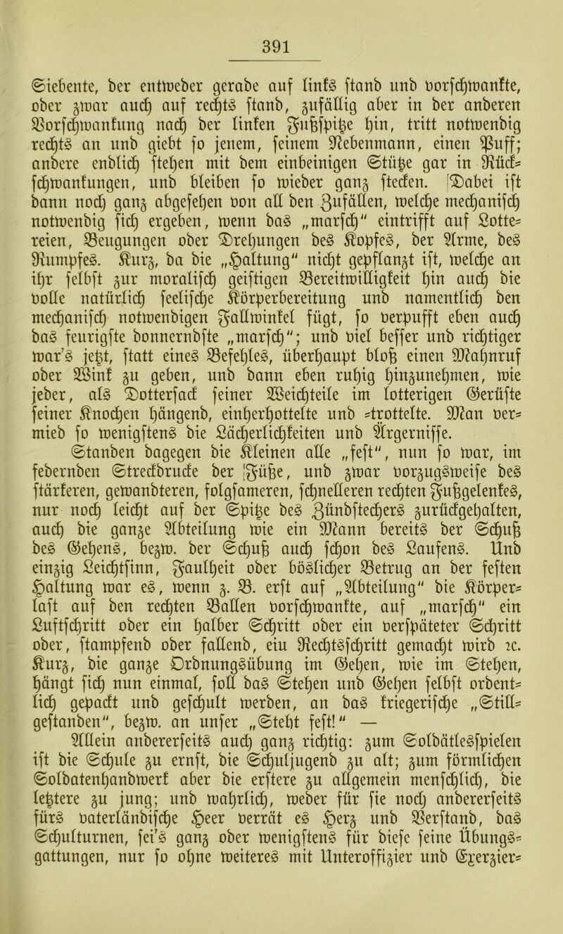 (Siebente, ber entn^eber gerabe auf i\ni§> ftanb unb norfc^tnanfte, über ä^tmr auc^ auf re(|t§ ftaub, gufälltg aber in ber anbereu S3orfc^tuau!uug nad^ ber Hufen gufefbifee f)iu, tritt uottueubig red^tS au uub giebt fo jenem, feinem D^ebeumaun, einen ^uff; anbere enbficf) ftef)en mit bem einbeinigen Stü^e gar in fd^manfungeu, unb bleiben fo mieber gang fteäen. |®abei ift bann nodt} gang abgefeften oon aE ben ßiJföEen, metd^e medf)anifd^ notmenbig ficf) ergeben, menn ha§> „marfdt)“ eintrifft auf ßotte= reien, 33eugungen ober ®ret}ungen be§ ^obfe§, ber 5frme, be§ S^umpfeg. ^urg, ba bie ,,§altung'' nid)t gepflaugt ift, mefcfie an if)r fetbft gitr moralifd^ geiftigen 33ereitroiIHgfeit f)in and) bie üüEe natürfid^ feelifd^e Äörf?erbereitnng nnb namentlid^ ben med^anif(^ notmenbigen gaEminfet fügt, fo uerpufft eben au^ ba§ feurigfte bonnernbfte „marfc^“; unb Diel beffer unb rid^tiger mar'g je^t, ftatt eine§ S5efet}teg, überfiaupt bfofe einen 9}?a^nruf ober 3Binf gn geben, unb bann eben ruf)ig t)ingunef)men, mie jeber, al§ ^otterfad feiner SBeic^tede im lotterigen @erüfte feiner ^noc^en f)ängenb, einf)erf)ottefte unb =tpttelte. E)?an üer- mieb fo menigftenS bie ßäd^erlic^feiten unb Ärgerniffe. (Stauben bagegen bie feeinen aEe „feft'\ nun fo mar, im febernben Stredbrude ber Igüfee, uub gmar Oorgug§meife be§ ftärferen, gemanbteren, fofgfameren, fdt)ueEeren rechten gu^gelenfeg, nur nod) leidet auf ber (Spige beg gurüdfge^aften, au^ bie gauge ^IbteiHing mie eiu Ef^auu bereite ber Sd§u^ be§ ®ef)eug, begm. ber (Scf)ufe andC) fd^on be§ Saufeug. llnb eiugig Seid^tfiuu, gaulf)eit ober bo§Hcf)er S3etrug an ber feften §altung mar e§, menn g. erft auf „5fbteEung bie Körpers faft auf beu red£)teu Q3aEen oorfc^maufte, auf „marfd^“ ein ßuftfdiritt über ein f)afber Sd^ritt ober ein oerf^äteter (Schritt ober, ftampfenb ober faEenb, eiu 9^ecE)t§fd)ritt gemacht mirb 2C. Äurg, bie gauge Orbuung^übuug im (S^e^eu, mie im Stef)en, ^äugt fi(^ uun eiumaf, foE ha§> Stef)eu uub ®ef)eu felbft orbeut= Hc^ gepadt uub gef(^uH merbeu, an ba§ friegerifd^e „StiE- geftaubeu“, begm. an nufer „Stebt feft!“ — OTein anbererfeit§ and) gang richtig: gum Sofbätle^fpiefen ift bie Si^ufe gu ernft, bie Sc^utjugenb gu alt; gnm förmlichen SoIbatent)anbmerf aber bie erftere gn aEgemein menfd£)Hch, bie festere gu juug; unb maf)rH(^, meber für fie nodj anbererfeitg fürg üaterfänbifche §eer Oerrät e§ §erg unb SSerftanb, ba^ Sch^ftnrnen, fei'g gang ober menigften§ für biefe feine Übung^^ gattungen, nur fo ohne meitere§ mit Unteroffigier nnb @i'ergier=