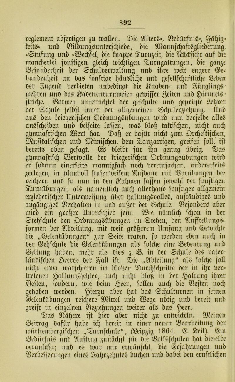 regtement abfertigen §u motten, ^ie Sttterg^, S3ebürfnt^=, fettes unb ^itbunggnnterfc^iebe, bie 9J?annf(^aft§glieberung, ^©tnfung unb ^Sßed^fet, bie fnaf3f3e ^urngeit, bie 3^üctfic^t auf bie mand^erlei fonftigen gleich micf)tigen Xurngattiingen, bie gan^e ^efonbert)eit ber ©d^ulüermaltung unb i^re meit engere ©e^ bunbenljeit an ba^ fonftige t)än§ttc^e unb gefettfc^aftlic^e ßeben ber Sugenb Oerbieten unbebingt bie Ä^naben^ unb Süngting^' mel}ren unb ba§ ^abettenturntoefen getoiffer unb §imnte(g' ftrid^e. Q^ortoeg unterrichtet ber gefc^utte unb geprüfte Seprer ber ©cpute fetbft inner ber attgemeinen Unb an§> ben triegerifchen Drbnung^übungen mirb nun berfelbe atteö augfcpeiben unb beifeite taffen, mag btofe taftifi^en, nicpt auch ghmnaftifdhen SBert h^t. i)a§ er bafür nicht gum Drcheftifdhen, ^?ufifatifchen unb ttt^imif^en, bem Xangartigen, greifen fott, ift bereitg oben gefügt. @g bleibt für ihn genug übrig. i)ag ghmnoftifch SBertootte ber friegerifchen Drbnunggübungen mirb er fobann einerfeitg mannigfa(| noch Oereinfachen, anbererfeitg gertegen, in üt^noott ftufenmeifeni ^tufbaue mit 33orübungen be^ reichern unb fo nun in ben B^ahmen faffen fomoht ber fonftigen Turnübungen, atg namentlich auch ßtterhanb fonftiger allgemein ergieljerifcher Üntermeifung über hultunggootteg, anftänbigeg unb angängigeg S5erl}alten in unb aufeer ber Schule. 33efonberg aber mirb ein großer Unterfchieb fein. 3Bie nämlich ©tehfchole ben Drbnunggübungen im Stehen, ben änfftettungg^ formen ber 5lbteilung, mit meit größerem Umfang unb ©emidhte bie „©elenfübungen'' §ur Seite traten, fo merben eben auch ber ©ehfchule bie ©elenfübungen alg foldje eine 33ebentung unb Geltung h^^ben, mehr alg bieg in ber Sdjule beg oater^ länbifchen §eereg ber galt ift. Tie „5lbteilung alg folche fott nidht etma marfchieren im biofeen Turchf^nitte ber in ifer oer= tretenen ^altunggfefeler, audh nid)t blofe in ber §altung ihrer heften, fonbern, mie beim §eer, fotten auch S3eften nod) gehoben merben. §iergu aber l)öt bag Sdjidturnen in feinen ©elenlübungen reidjere ttl^ittel unb 3Bege nötig unb bereit unb greift in einzelnen ©egiehungen meiter alg bag §eer. Tag tt^ähere ift hier aber nidjt ju entmideln. 5D?einen 35eitrag bafür heil’e id) bereit in einer neuen 33earbeitung ber mürttembergifdjen „Turnfehnte“, (Seipjig 1864. (£. ^eil). (Sin S5ebürfnig unb ^luftrag junädjft für bie Q^otfgfchulen l)öl biefetbe oeranlafet; unb eg mar mir ermünfdjt, bie (Srfahrnngen nnb 55erbeffernngen eineg Sahrjehnteg bud)en unb babei ben ernftlid}en