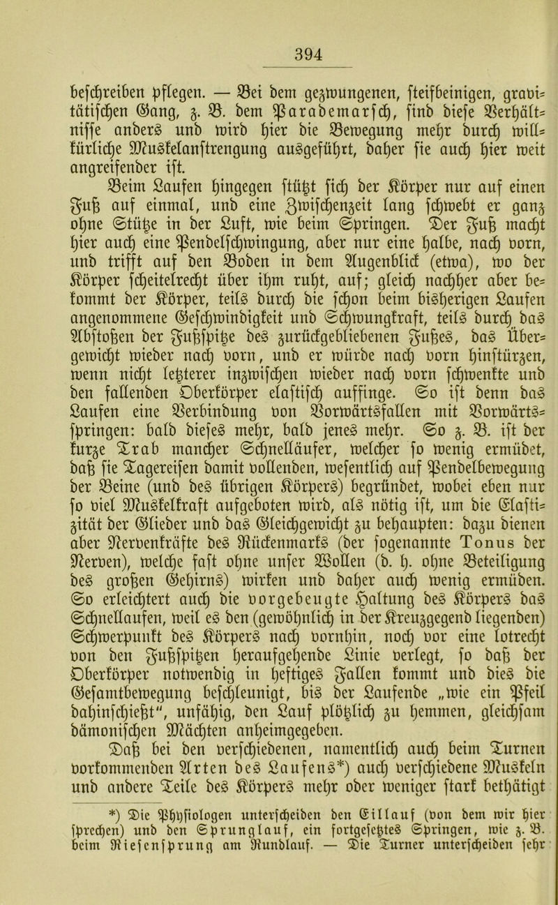 bef^retben pflegen. — S3et bem gegtnungenen, fteifbeinigen, grani- tätifd^en ®ang, §. 33. bem ^arabemarf^, ftnb btefe 33erf)ätt= niffe anberg unb mirb pter bie 33emegung mepr burtf) miü^ fürlii^e 9}?u§fe(anftrengung au^gefüprt, baper fie auc^ pier meit angretfenber ift. 33eim Saufen hingegen ftü^t fid) ber Körper nur auf einen gufe auf einmal, unb eine ß^W^ttgeit lang fc^mebt er gan§ opne ©tü^e in ber Suft, mie beim ©pringen. ®er gufe macpt pier aucp eine ^enbelfdjtningung, aber nur eine palbe, nai^ üorn, unb trifft auf ben Öoben in bem 3lugenblid (etma), mo ber Körper fdpeitelred^t über ipm rupt, auf; gleicp nai^per aber be- fommt ber Körper, teil§ burcp bie fdpon beim biSperigen Saufen angenommene ©efcptoinbigfeit unb ©dpmungfraft, teilö burcp ba§ 3lbftofeen ber Qu^fpipe be§ gurüdgebliebenen S^ifee^, ba§ Über- gemicpt mieber nad) oorn, unb er mürbe nacp Oorn pinftürgen, menn nid^t lepterer ingmifdien mieber oorn fcpmenfte unb ben fadenben 0ber!örper elaftifcp auffinge, ©o ift benn ha§> Saufen eine 33erbinbung Oon ^ormürt^fallen mit 35ormärt§- fpringen: halb biefe§ mepr, halb jene^ mepr. ©o g. ift ber furge Xrab mand^er ©djuelläufer, meld^er fo menig ermübet, bap fie STagereifen bamit ooUenben, mefentlicp auf ^enbelbemegung ber ^eine (unb be§ übrigen ^örperg) begrünbet, mobei eben nur fo Oiel 9?2u^felfraft aufgeboten mirb, al§> nötig ift, um bie (Slafti^ gität ber ©lieber unb ba^ ©leicpgemidjt gu bepaupten: bagu bienen aber 9^erOen!räfte beg D^üdenmarfg (ber fogenannte Tonus ber S^erüen), melcpe faft opne unfer SBoHen (b. p. opne ^Beteiligung be§ großen ©epirn§) mirfen unb baper audp menig ermüben. ©0 erleidptert audp bie Oorgebeugte Haltung beg ^örperg ba§ ©dpnedaufen, meil e§ ben (gemöpnli^ in ber ^reuggegenb liegenben) ©d^merpunft be§ ^örperg nadp oornpin, nodj oor eine lotrecpt oon ben gupfpipen peraufgepenbe Sinie oerlegt, fo bap ber Oberförper notmenbig in peftige^ fallen fommt unb bie§ bie ©efarntbemegung befdjleunigt, big ber Sanfenbe „mie ein ^feil bapinfcpie^t', unfüpig, ben Sauf plöplidp §u pemmen, gleidpfam bämonifdpen dl^äcpten anpeimgegeben. ®ap bei ben oerfdpiebenen, namentlidp audp beim Xurnen oorfommenben Wirten beg Sauf eng*) and) oerfd()iebene 3)Zugfeln unb anbere ‘^^eile beg ^örperg mepr ober meniger ftarf betpätigt *) 2)ie ^^i)[ioIogen untcrfd)eiben ben ©iUauf (Oon bem mir l^ier f^rcdjcn) unb ben ©^runglauf, ein fortgefe^teg Springen, mie 5. 33. beim 9?iefenfprung am Dtunblauf. — ®ie Xurner unterfdbeiben jepr