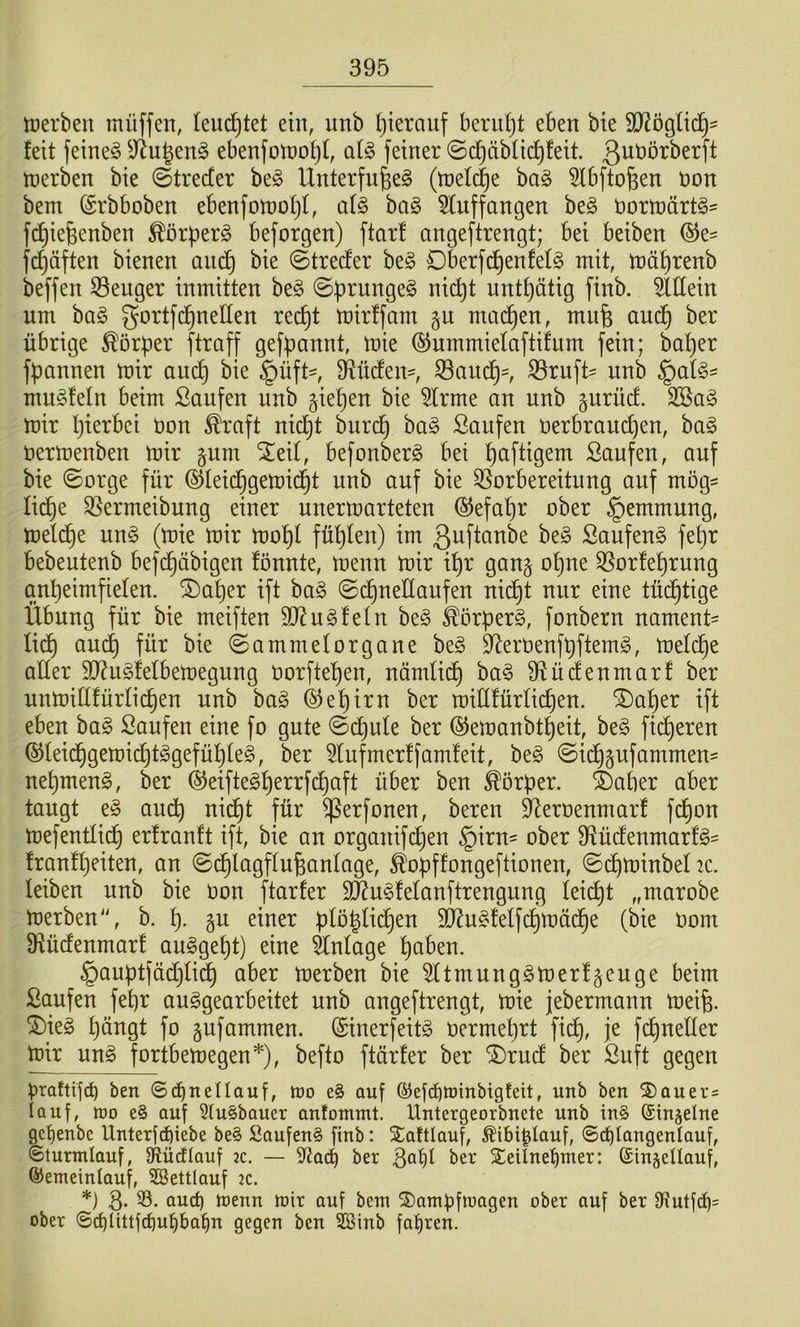 tüerben müffen, leuchtet ein, nnb Ijierauf berui)t eben bte WöQlxd)- feit feinet ^Jln^en§ ebenfon)o^f, al§> feiner ©d^äblic^feit. Q^^örberft tüerben bie ©trecter be^ Unterfu^e^ (tüel(^e ba§ 5fbftofeen non bem förbboben ebenfotüoljl, al§> bag 5Iuffangen be§ oortüärtö^ fc^iefeenben ^örper^ beforgen) ftarf angeftrengt; bei beiben ®e- fc^äften bienen anc^ bie ©trecfer be§ Dberfc^enfefg mit, mä^renb beffen S3enger inmitten ht§> nnt^ätig finb. 5lHein um ba§ gortfc^neUen rec^t mirffarn §u mad^en, mufe aud^ ber übrige Körper ftraff gef^annt, mie (SJummiefaftifum fein; ba^er fpannen mir aud^ bie §üfH 33aud^=, ^ruft^ nnb muSfeln beim Saufen nnb gieren bie 5Irme an nnb gnrncf. 3Sa§ mir I)ierbei üon ^raft nid^t burd^ ha§> Saufen üerbrauc^en, ba§ üermenben mir §um ^eil, befonberg bei Saftigem Saufen, auf bie ©orge für @feid^gemid§t nnb auf bie ^Vorbereitung auf mög- lid^e SVermeibung einer unermarteten (5Jefaf)r ober §emmung, mel(^e nn§ (mie mir mo^l füllen) im ßnftanbe be§ Saufend fet)r bebeutenb befdf)äbigen fönnte, menn mir il^r gan^ o^ne QVorfe^rung gn^eimfielen. datier ift ba§ ©dt)neHanfen nid£)t nur eine tüd^tige Übung für bie meiften unfein be§ ^örperg, fonbern nament- lidf) audf) für bie ©ammelOrgane be§ 9^erüenf^ftem§, meld§e aller 9}du§felbemegung Oorftel^en, nämlidt) ha§> 9düdfenmar! ber unmiüfürfic^en nnb ha§> 4^e^irn ber millfürlic^en. ^a^er ift eben ha§> Saufen eine fo gute ©dt)ule ber ©emanbt^eit, be§ feeren ®Ieidt)gemi(^t^gefü^fe§, ber ^lufmerffamfeit, beg ©idf)pfammen- nef)meng, ber ©eifteg^errfc^aft über ben Körper, datier aber taugt e§ audt) nid^t für ^erfonen, bereu ^eroenmarf fd^on mefentließ erfrauft ift, bie an organif(^en §iru' ober 9Vürfenmarf§= fronf^eiten, an ©d^lagffufeanfage, ^oüffongeftionen, ©^minbeftc. leiben nnb bie üon ftarfer 9Äu§fefanftrengung feiert „marobe merben'\ b. f). gu einer pföyid£)en 9Jdu§feffd^mäd^e (bie üom 9fücfenmarf auggef)t) eine Anlage l^aben. §auütfädC}fid^ aber merben bie ^Itmung^merfgeuge beim Saufen fel)r auggearbeitet nnb angeftrengt, mie jebermann meife. ^te§ f)ängt fo gufammen. (Sinerfeitg üerme^rt fidl), je fc^neller mir un§> fortbemegen* *), befto ftärfer ber ®rucf ber Suft gegen praftifrf) ben ©d^nellauf, mo e§ auf ©efc^minbigfeit, nnb ben S)Quer= lauf, mo e§ auf 5lu§bauer antommt. llntergeorbnete nnb in§ (Singeine gcl)enbc IXnterfc^iebe be§ Soufen§ finb: Xattlauf, Äibi^Iauf, ©i^Iangenlauf, ©turmlauf, Sflüctlauf 2c. — S^ad) ber t^^r SeUnel^mer: ©ingellauf, ©emeinlauf, 2öettlauf ac. *) 3- öu^ menn mir auf bem SDampfmagen ober auf ber 9\utfd)= ober ©cblittfcl)u^bat)n gegen ben SBinb fal^ren.