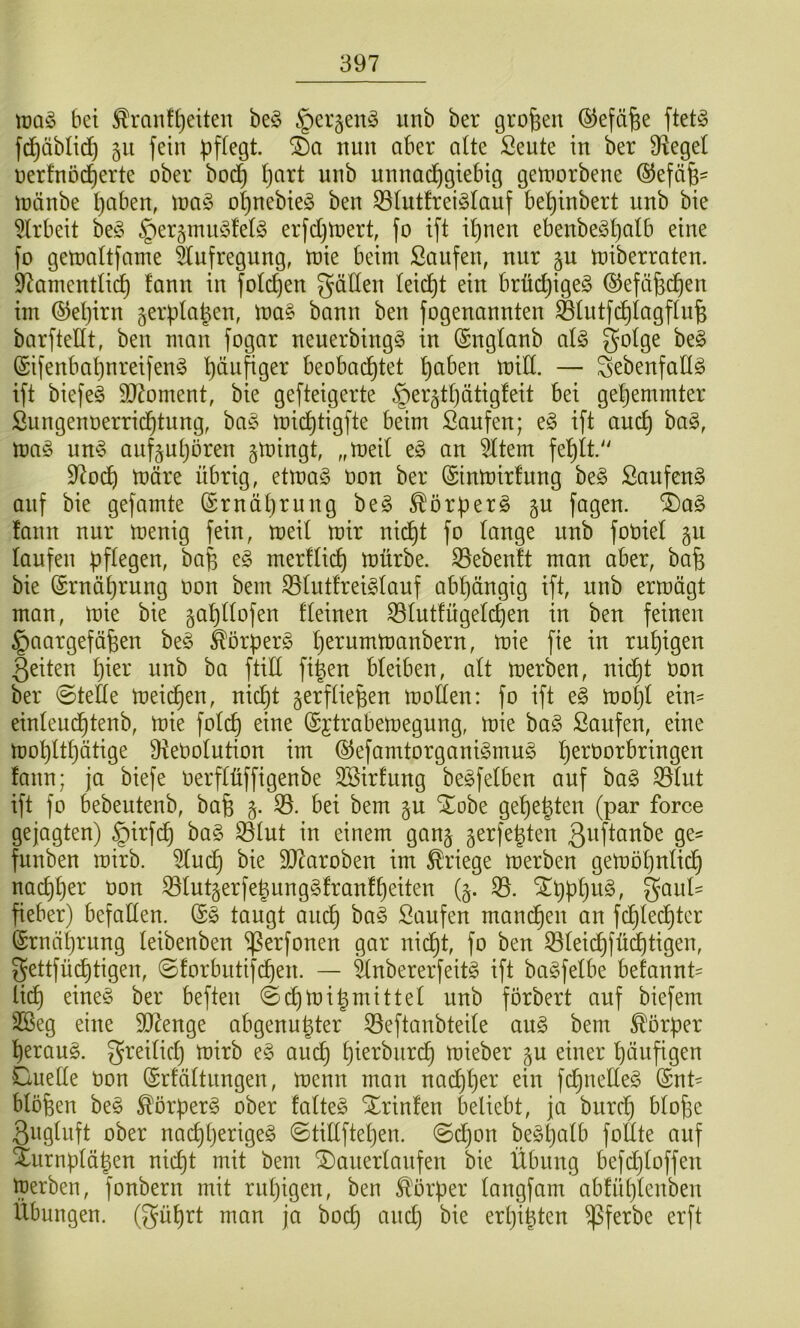 bei ^ranf^eiten be§ §cr§en§ unb ber großen ©efä^e ftet§ fd^äblic^ gu fein nun aber aUe Seute in ber Ü^egei nerfnoc^erte ober boi^^ I)art unb unnachgiebig gemorbene (SJefäfe- inanbe l)aben, ioa§ ohnebie^ ben ^(utfreiSiauf be^inbert unb bie 5lrbeit be^^ §eräimu3fel§ erfdjtoert, fo ift ihnen ebenbe^h^^f^ fo getoaltfame Aufregung, toie beim ßaufen, nur §u miberraten. 97amentli^ fann in foichen gäden (eicht ein brüdjigeg ©efäfechen im ©ehirn gerpta^en, ma§ bann ben fogenannten Stutfchtagfln^ barfteHt, ben man fogar neuerbingg in (Sngtanb aU gotge be§ (Sifenbahnreifen^ beobachtet haben mid. — ^ebenfadö ift biefeS 9}7oment, bie gefteigerte §er§thätig!eit bei gehemmter Sungenoerrichtung, ba§ michtigfte beim Saufen; e§ ift auch ma^ un§ aufjuhören gmingt, ,,med t§> an 5ltem fehlt/' 9^od) märe übrig, etmaö oon ber ©inmirfnng be§ Saufend auf bie gefamte (Ernährung be§ ^örüer§ gu fagen. 4)a§ fann nur menig fein, meit mir nidht fo tauge unb fooiet gu taufen bftegen, ba^ e§ merftich mürbe. S3ebenft man aber, bafe bie (Srnährnng oon bem ^tntfrei^tauf abhängig ift, unb ermägt man, mie bie gahttofen deinen ^tutfügetchen in ben feinen §aargefäfeen beö ^orperg herurnmanbern, mie fie in ruhigen 3eiten hier unb ha ftid fi^en bteiben, att merben, nidht oon ber ©tede meichen, nicht gerftiepen moden: fo ift e§ mot)t ein= einteudhtenb, mie fotch eine (Sjtrabemegung, mie ba§ Saufen, eine mohtthätige 9te0otution im @efamtorgani§mu§ h^^tiorbringen fann; ja biefe oerftüffigenbe 3Sirfnng be^fetben auf ba§ S3tut ift fo bebeutenb, ba§ 5. 35. bei bem gu SEobe gehegten (par force gejogten) §irfch ba§ 35tut in einem gan§ gerfegten 3aftanbe ge= funben mirb. 3tud) bie dRaroben im Kriege merben gemöhntich nachher Oon ^tutgerfegunggfranfheiten (§. 35. ^hphiig, gant== fieber) befaden. @0 taugt auch Saufen manchen an fchtechter (Ernährung teibenben ^erfonen gar nicht, fo ben ^teidhfüdhtigen, gettfüchtigen, 0forbiitifchen. — änbererfeit^ ift bagfetbe befannt' lieh eine§ ber beften ©chmi^rnittet unb förbert auf biefem 3öeg eine 9D7enge abgenu^ter 35eftanbtede au0 bem Körper herauf, greitiep mirb e§ auch h^erbiiri^ mieber §u einer häufigen Cuede Oon (Srfättnngen, menn man nadjher ein fdjuedeg (Snt' btöfeen be0 ^örper^ ober fatteg Xrinfen beliebt, ja burch bto^e 3ngtnft ober nachherigeg ©tidftehen. @dhon be^hatb fottte auf Xurnplähen nicht mit bem ^auerlanfen bie Übung befdjtoffen merben, fonbern mit ruhigen, ben Körper tangfam abfühtenben Übungen, (gührt man ja hoch and) bie erpi^ten ^ferbe erft