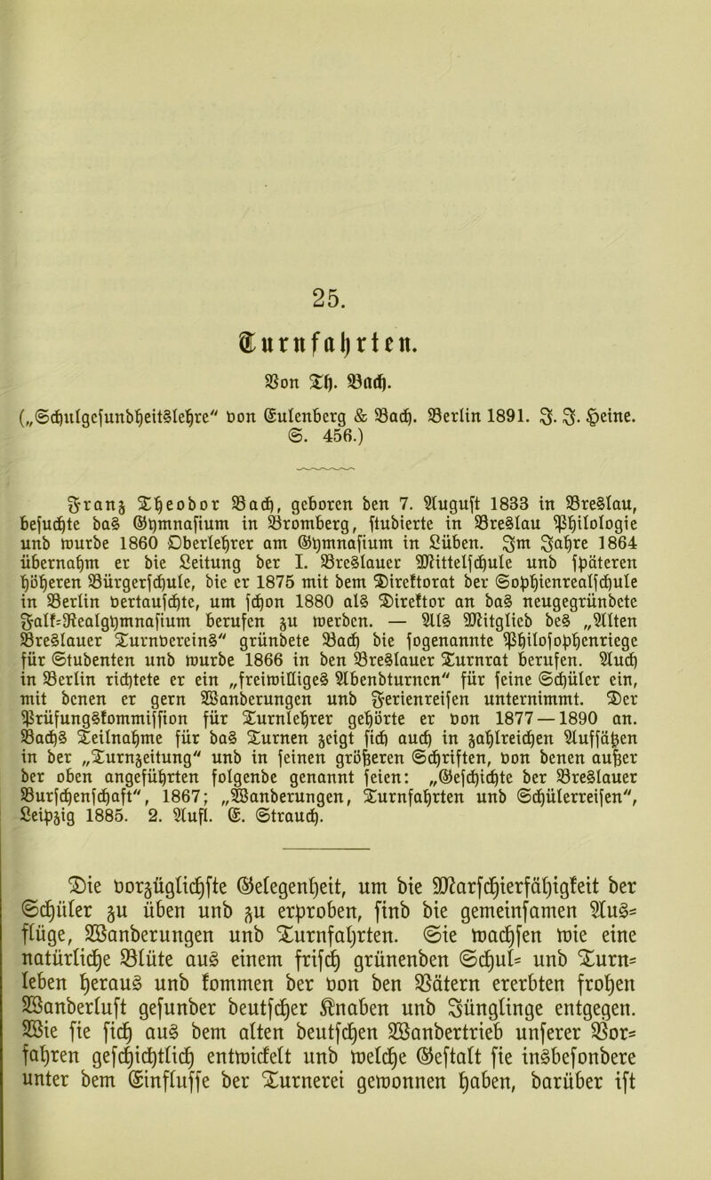 25. ®urnfal)rten, SSon mtf). („©d^uIgcfunb^eitSIel^rc öon ©ulenberg & SSacib. SSerlin 1891. ^eine. 456.) Sran§ X^eobor 93adb, geboren ben 7. 5tuguft 1833 in S3re§Ian, bejudbte ba§ ©brnnafium in S3romberg, ftubierte in S3re§Iau Philologie unb würbe 1860 Oberlehrer am Silben, ^ahre 1864 übernahm er bie Seitung ber I. S3re§Iauer 3JiitteIj(hnle nnb fböteren höheren SSürgerfchnle, bie er 1875 mit bem 5)ire!torat ber ©obhienrealfchule in SSerlin üertaujdhte, um jd)on 1880 al§ ^irettor an ba§ nengegrünbete galf'3teatghmnafium berufen ^n werben. — 51I§ SJiitglieb be§ „Sitten SreSlauer STurnberein^ grünbete 33ach bie fogenannte PhHofobhenriege für ©tubenten unb würbe 1866 in ben S3re§Iauer STnrnrat berufen. Sind) in SSerlin richtete er ein „freiwillige^ Slbenbturncn für feine ©chüler ein, mit benen er gern SBanberungen unb ^Serienreifen unternimmt. ®er Prüfnng^tommiffion für STurnlehrer gehörte er bon 1877 — 1890 an. 58a^§ Teilnahme für ba§ ^Turnen geigt fid) auch in gahlreidhen Slnffä^en in ber „^Turngeitung unb in feinen größeren ©chriften, bon benen aufeer ber oben angeführten folgenbe genannt feien: „©efchi<^t^ l>cr S3re§laner SBurfchenfdhaft'', 1867; „^anberungen, 5£nrnfahrten unb ©thülerreifen, Öeipgig 1885. 2. Slufl. ©. ©traudh- ^te üorpglic^fte ©efegen^eit, um bie 90^arfd^terfäl)tgfett ber (Sd^üler §u üben unb gu erproben, finb bie gemeinsamen SIug= finge, SBanberungen unb Xurnfaprten. 0ie macf)fen toie eine natürUd)e ^lüte au§ einem frifdp grünenben ©cpul' unb S^urn= leben perauö unb fommen ber öon ben 35ätern ererbten fropen SBanbertuft gefunber beutfd^er Knaben unb Jünglinge entgegen. Sßie fie ficf) au§ bem alten beutfd^en 3Banbertrieb unferer 35or= fahren gefd^i^tticf) entmicfett unb meli^e ©eftatt fie in§befonbere unter bem (Sinftuffe ber Xurnerei gemonnen paben, barüber ift