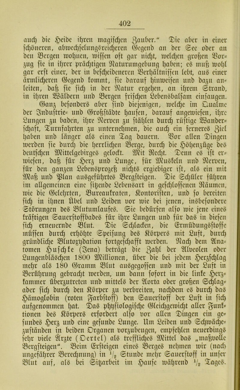 and) bte §eibc if)reit magifc^en fdjöneren, abtDed]fehing§reic^eren Segenb an bcr See ober an beii Sergen looljnen, toiffen oft gar nicf)t, toetdjen großen Sor^ jug fie in if)rer ßrädjtigen S^aturiimgebung t)aben; e§ innfs tooL}t gar erft einer, ber in befc^eibeneren Sert)ä(tniffen (ebt, au^ einer ärndic^eren ©egenb fommt, fie baranf f)intoeifen nnb ba§n an= (eiten, bafe fie fid) in bcr 9Iatur erge()en, an i()rem 0tranb, in i()ren 3Bä(bern nnb Sergen frifd)en ßebenebalfam einfaugen. ©anj befonberg aber finb biejenigen, toefi^e im Cuatme ber Snbiiftrie= nnb ©rofeftäbte f)anfen, baranf angemiefen, i()rc Snngcn haben, i(}re 9^erocn §n ftä()(en burc^ rüftige SSanber^ fc^aft, Xnrnfaljrten §u nnternebmen, bie anc^ ein fernere^ ßie( i)aben nnb (änger ai§> einen Xag banern. Sor a((en Gingen merben fie bnrd) bie (jerr(id)en Serge, burc^ bie ^ötjen^üge be^3 bentf(^en SO^ittelgebirgeö gelodt. 9Äit fHed)t. ®enn e^5 ift er- miefen, bafe für §er§ nnb Sunge, für 9J^uö!e(n nnb D^eroen, für ben ganzen SebenSpro^efe nid)ü3 ergiebiger ift, ai^ ein mit ?J^a§ nnb ^(an anggefüprteS Sergfteigen. ®ie @d}ü(er führen im adgemcincn eine fißenbe Seben^art in gefd)(offencn D^äumen, roie bie @e(e()rten, Sureaufraten, ^ontoriften, nnb fo bereiten fid} in i(}nen Übel nnb ßeiben oor mie bei jenen, inSbefonbere 0törnngen be§ S(utnm(aufe^\ ©ie bebürfen a(fo mie jene eine^o fräftigen ©anerftoffbabeg für iljre Snngen nnb für bag in biefen fid) ernenernbe S(iit. 4)ic ©djladen, bie (Srmübung^ftoffc rnüffen bnrc^ erpöpte ©peifnng be§ ^'örper^ mit Suft, bnrd) grünb(id}e Slntojpbation fortgefdjafft merben. 9^ad) bem 5Ina= tomen §uf^fe (Sena) beträgt bie 5l(oeo(en ober Snngenb(ä§d}en 1800 3J^i((ionen, über bie bei jebem ^ergfd^lag me(}r a(§ 180 (^ramm S(ut anggegoffen nnb mit ber Snft in Serüprnng gebrad)t merben, um bann fofort in bie (infe |)er5= fammer über^ntretcn nnb mitte(§ ber 5(orta ober großen ©c|(ag- aber fid) burcp ben ^^torper gn oerbreiten, nad)bem eö bnrd) hiv% §ämog(obin (roten garbftoff) ben ©anerftoff ber Snft in fid) aufgenommen pat. ®a§ pppfiofogifdpe (SJ(eid)gemicpt aller gmn!- tionen beö ^örperg erforbert at'fo oor alten Gingen ein ge- funbe§ §er§ nnb eine gefunbe Sunge. Um Seiben nnb ©d)mäd}e= ^uftänben in beiben Organen oor§ubcngcn, empfepten nenerbing!^ fepr oiele ?(r§te (Oertef) al§ treff(id)ey 50Utte( ba§ „mafeoottc Sergfteigen. Seim (Srfteigcn eine^3 Sergej ncpmen mir (nad> iingefäprer Sered}ining) in 'Stnnbc mepr ©anerftoff in nnfcr S(nt auf, bei ©iparbeit im ^anfe mäprcnb V2 ^cigc^^v