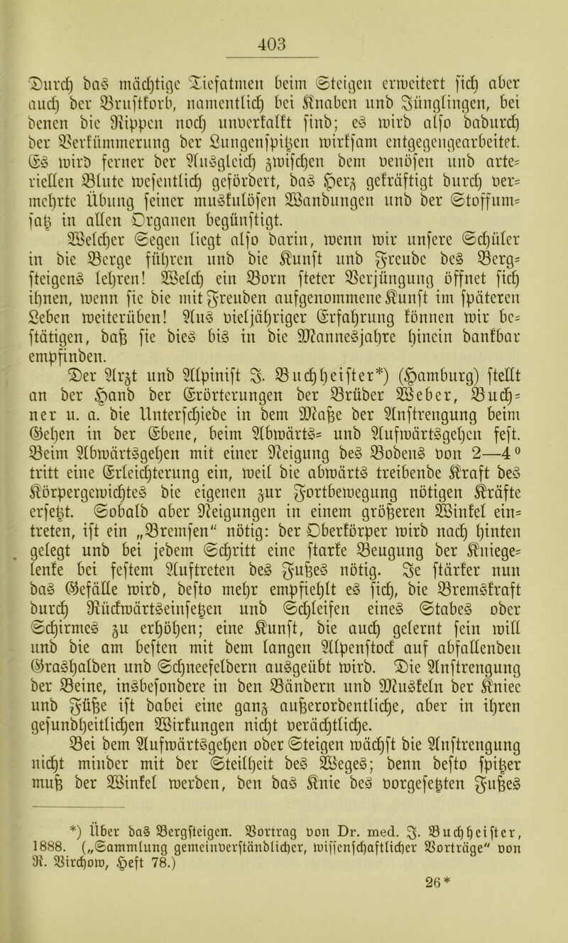 1)urd} ba^5 mädjtigc Xicfatmen beim ©teigen enneitett fiÄ aber and) ber 53nij'tforb, namentüc^ bei Stnaben nnb Jünglingen, bei benen bie Diippen nod} nnuerfalft finb; e§ irirb aifo baburd) ber ^^evfümmernng ber Snngenipi(3en inirffam entgegengearbeitet. lüiri) ferner ber 5(n§gleid) jtnifcfien beni nenöfen nnb arte= vielten Slntc inefentlicl) geförbert, ba§ ^er^ gefräftigt burd) öer^ mebrte Xlbnng feiner mn^fnlöfen 3Sanbnngen nnb ber ©toffnm' faü in allen Organen begünftigt. 3Seld)er ©egen liegt alfo barin, trenn trir iinfere ©d)üler in bie 33crge fül)ren nnb bie ^unft nnb greube be§ Öerg= fteigeng lepren! ^elcf) ein ^orn fteter 95erjüngnng öffnet fic^ if)nen, trenn fie bie mitgrenben anfgenommene^unft im fpüteren Seben treiterüben! ?ln§ rieljäl)riger @rfal)rnng fönnen trir be= ftätigen, bafe fie bieö bi§ in bie 50?anne§jat)re hinein banfbar empfinben. ®er 5lr§t nnb Sltpinift J. ^ncl)l)eifter*) (§ambnrg) ftellt an ber §anb ber (Erörterungen ber trüber ^eber, ^ud) = ner u. a. bie Unterfd}iebe in bem SJMfee ber ^Inftrengung beim ®el}en in ber (Ebene, beim ^IbträrtS^ nnb idufträrt^geljen feft. 53eim 5lbträrt§gel)en mit einer 9leigung be§ 33oben§ ron 2—4® tritt eine (Erlei^terung ein, treil bie abträrtg treibenbe Straft be§ ^örpergemichteS bie eigenen §ur gortbetregnng nötigen Kräfte erfe^t. ©obalb aber Steigungen in einem größeren ^infel ein- treten, ift ein „^retiifen' nötig: ber Oberförper trirb nad) l)ittten gelegt nnb bei jebem ©chritt eine ftarfe 33engung ber ^niege- lenfe bei feftem Stuf treten beg gu6e§ nötig. Je ftärler nun ha§> befalle trirb, befto mepr empfieplt fi(^, bie 53rem^3fraft bnrcp fRüdmärt^einfegen nnb ©djleifen eineg ©tabeg ober ©cpirmeg gu erpöpen; eine ^unft, bie aucp gelernt fein trill nnb bie am beften mit bem langen Sllpenftod auf abfallenben (^ragpalben nnb ©cpneefelbern auggeübt trirb. ®ie Slnftrengung ber S5eine, ingbefonbere in ben S3änbern nnb SOtugfeln ber äniee nnb güfee ift babei eine gan§ aufeerorbentlicpe, aber in ipren gefunbpeitlicpen SBirfungen nii^t rerädptli(^e. 53ei bem Slufträrtggepen ober ©teigen träcpft bie Slnftrengung ni(^t minber mit ber ©teilpeit beg SKegeg; benn befto fpi^er mufe ber SBinfel trerben, ben bag ^nie beg rorgefepten gnfeeg *) Über bag S3ergfteigcn. SSortrag Don Dr. med. J. 58 u cf) bei ft er, 1888. („0amm(ung gemeinüerftänbüd)cr, luificnjcbaftUcber SSorträge'' Don 58ircf)oir, §eft 78.) 26*