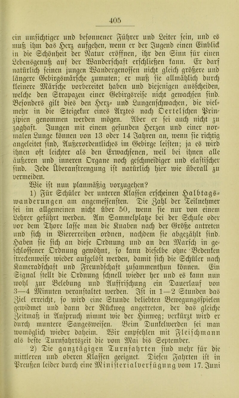 ein iuufid}tit3er unb bcfoiniener güf^rer imb Setter fein, iinb e^ mufe iljiu ba§ ^erg auftjeljen, tnenn er ber Siigenb einen ©inbtic! in bie @d)ünt)eit ber ^dttnr eröffnen, d)r ben ©inn für einen Sebein^Hjenn^ auf ber 335anberfd)aft erfd)üe6en fann. ©r barf natüidic^ feinen fnngen 3Banbergenoffen nic!^t gteid) größere nnb längere ©ebirgömärfdje §umuten; er mn|3 fie allmäljlid) bnre^ fleinere 9J?ärfc^e öorbereitet tjaben unb biejenigen augfe^eiben, uield)e ben ©trapogen einer ®ebirg§reife nid)t getnadjfen finb. ^^efonberS gilt bieö ben §er3= unb Siingenfd)tDad)en, bie niel= inepr in bie ©teigehir eine§ 5tr§te§ nad) Derlei feiert ^riu' 5ipien genommen merben mögen, ‘^(ber er fei anc^ nic^t 50 5agl)aft. jungen mit einem gefunben §er§en unb einer nor= malen Sunge fönnen uon 13 ober 14 ^apren an, menn fie richtig angeleitet finb, 5luBerorbentlid)e§ im ©ebirge leiften; ja e^3 mirb ipnen oft leid)ter al^3 ben drmac^fenen, meil bet tl^nen alle äuperen unb_^ inneren Organe noc^ gefc^nteibiger unb elaftifc^er finb. Sebe Überanftrengnng ift natürlich l)ier mie überall §n oermeiben. 2Bie ift nun planmäßig oor§ugel)en? 1) gür ©djüler ber unteren ^'laffen erfc^einen §albtag§= manberungen am angemeffenften. ®ie ßa'^l ber Xednepmer fei im allgemeinen nic|t über 50, menn fie nur oon einem Seprer gefüljrt merben. 5lnt ©ammelpla|e bei ber ©c^nle ober oor bem Xpore laffe man bie Knaben nac^ ber ®rö^e antreten nnb fic^ in S3iererreit)en orbnen, naepbent fie abge^äplt finb. Soahtn fie fic^ an biefe Drbnung nnb an ben iöiarfd) in ge- fc^loffener Drbnung gemöpnt, fo fann biefelbe opne • gebeuten ftredenmeife mieber aufgelöft merben, bamit fic^ bie ©c^üler na^ i4amerabfd)aft unb greunbfdjaft gufammentlinn fönnen. (Sin ©ignal ftellt bie Drbnung fcpnell mieber ^er unb e§ fann nun mol)l 5ur .Belebung nnb Slnffrifdjitng ein D)auerlattf oon 3—4 SJ^inuten Oeranftaltet merben. Sft in 1 — 2 ©tunben ba^^ 3iel erreidjt, fo mirb eine ©tunbe beliebten 33emegung§fpielen gemibmet nnb bann ber Ülüdmeg angetreten, ber ba§ gleiche 3eitmaf3 in ^Infprnd} nimmt mie ber |)inmeg; oerfür^t mirb er btird) muntere ©angeSmeifen. 35eim Duntelmerben fei man montöglid) mieber bapeim. 3Sir empfeplen mit gleifdjinann alö befte ^urnfaprtg^eit bie 00m Dlai bi§ ©eptember. 2) D)ie ganztägigen Xurnfaprten finb mepr für bie mittleren nnb oberen Äffen geeignet, liefen gaprten ift in iprettpen leiber btird) eine 9}iinifterialoerfügnng 00m 17. ^nni