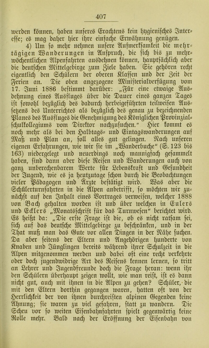 it)crben fönnen, l}aben unfereg (Srac^tenö lein I)^gtenifd^e§ Sitter^ effe; e§ mag ba!)er l}ter tl)re einfache ©rmäljnung genügen. 4) Um fo me^r nehmen nnfere 5lnfmerffamleit bte me^r- tägigen SSanbernngen in ^tnfürnc^, bie fid} bi§ §n metjr? möc^entlid}en ?npenfal)rten an^3bel)nen fönnen, l)anptfäc|fic^ aber bie bentfd^en S)UtteIgebirge jnm Qidt paben. ©ie gehören red}t eigentlid^ ben ©c^üfern ber oberen Pfaffen unb ber Seit ber gerien an. *S)ie oben angejogene 3)7inifterialt)erfügnng Oom 17. Suni 1886 beftimmt barüber: „gür eine etmaige 5In§^ be^nung eine§ 5ln^5ffuge§ über bie ®aner eineg gongen Xageg i[t fotnol)! bejügfid^ beg baburcp perbeigefüprten teifmeifen 5fng= fegeng beg Unterricgteg afg be^ügficg beg genau jn be^eicgnenben ^faneg beg ^fugftugeg bie ©enegmigung beg ^öniglid^en $roöin§iaU f(^nf!oHeginmg Oom Direftor naÄjufncgen.'' §ier fommt eg nocg megr afg bei ben §afbtagg' nnb ©intaggroanbernngen auf 937ag unb ^(an an, foff aUeg gut getingen. 9^acg unferen eigenen ©rfagrungen, mie mir fie im „3Sanberbud^e“ (©. 123 big 163) niebergefegt nnb neuerbingg nodg mannigfacg gefammeft gaben, finb bann aber biefe Steifen unb ^Säuberungen ancg oon gan§ nnberecgenbarem 3Serte für Sebengfraft unb @efnnbgeit ber Sugenb, mie eg ja gentjutage fdgon bur(^ bie ^eobacgtnngen üiefer ^äbagogen unb Är^te beftätigt mirb. 2Bag aber bie ©(^üfertnrnfagrten in bie äfpen anbetrifft, fo möcgten mir §U' näcgft auf ben Sngaft eineg 33ortrageg Oermeifen, meli^er 1888 oon S5adg gegolten morben ift unb über mefcgen in (Suterg nnb ©dferg „5D7onatgfcgrift für bag Xurnmefen'' bericgtet mirb. (Sg geigt ba: „®ie erfte grage ift bie, ob eg nidgt ratfam fei, fidg ouf bag bentfdge 9J?ittefgebirge gn befi^ränfen, unb in ber Xgat mug man bag ®nte oor affen Gingen in ber 97äge fucgen. ®a aber feiteng ber ©ftern nnb 5fngegörigen gunberte Oon Knaben unb Süngfingen bereitg mägrenb igrer ©cgnfgeit in bie idtpen mitgenommen merben unb bobei oft eine re(^t oerfegrte ober bodg jngenbmibrige 5frt beg Ü^eifeng fennen fernen, fo tritt an Segrer unb ^ngenbfreunbe borg bie grage geran: menn igr ben ©cgüfern überganpt geigen moEt, mie man reift, ift eg bann nidgt gut, oucg mit ignen in bie ^ffpen gn gegen? ©dgüfer,-bie mit ben ©ftern bortgin gegangen maren, gatten oft Oon ber §errfidgfeit ber Oon ignen Wrcgreiften afpinen (SJegenben feine ägnung; fie maren gn oief gefagren, ftatt gn manbern. ®ie ©egen oor fo meiten (Sifenbagnfagrten fpieft gegenmärtig feine Üiotfe megr. S3afb nad^ ber Eröffnung ber (Sifenbagn oon