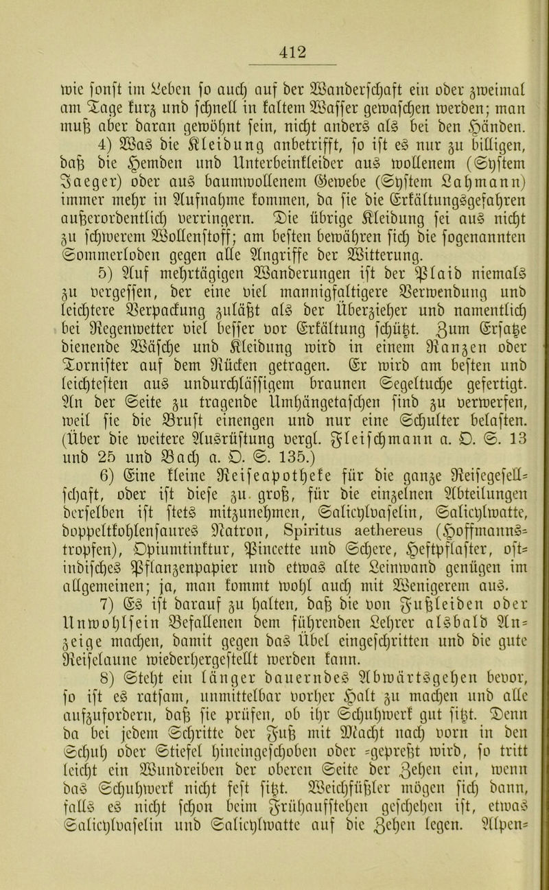 tüte fonft im Sieben fo audj auf ber SSanberfdjaft ein ober groeimai am ^age fur§ unb ft^nell in faüem Söaffer gemaft^en merben; man mu6 aber baran gemotjut fein, uid)t anberg al§> bei ben ©änben. 4) 2Ba§ bie ^leibung anbetrifft, fo ift e§ nur gu bdtigen, bafe bie §emben unb IXuterbeiuHeiber au^ mottenem (@t)ftem 3 a eg er) ober au§ baummollenem ©emebe Sa^mann) immer met)r in 5lufuat)me fommen, ba fie bie (£rfättungggefat)ren aufeerorbendid) üerringern. ®ie übrige ^leibung fei au^ nic^t 511 fd)tüerem SBodeuftoff; am befteu betüät)ren fic^ bie fogenannten 0ommertoben gegen atte Eingriffe ber SBitterung. 5) 5Cnf met)rtägigen 3Sanberungen ift ber ^taib niemals §u üergeffen, ber eine üiet mannigfaltigere ^ermenbung unb leidjtere ^Serpadung gidüfet ai§> ber Über§iet)er unb namentüd) bei 9Xegentüetter ttiet beffer üor (Srfältung fd)ügt. 3^^ @rfa|e bienenbe Sßäfd)e unb ^leibung mirb in einem ÜXangen ober Xornifter auf bem Diüden getragen. @r mirb am beften unb teid)teften au§> unburd^täffigem braunen ©egeltuc^e gefertigt. 5(n ber ©eite §11 tragenbe Umt)ängetafdjen finb gu üermerfen, meit fie bie S3ruft einengen unb nur eine ©d^utter belaften. (Über bie meitere 5tugrüftung üergl. gleifd^mann a. D. ©. 13 unb 25 unb ^ad) a. D. ©. 135.) 6) (Sine fteine 3Xeifeaf)ot^efe für bie ganje 3fXeifegefelI= fd)aft, ober ift biefe §u. grofe, für bie einzelnen 5lbteilungen berfelben ift ftet§ mitjune^men, ©atic^Ioafetin, ©aticljlmatte, bopüettfol}lenfanre§ 9Xatron, Spiritus aethereus (§offmann§= tropfen), Dpinmtinftur, ^incette unb ©d)ere, §eftpflafter, oft- inbifc^eg ^flangenpapier unb etma§ alte ßeinmanb genügen im adgemeinen; ja, man fommt mot)I aud} mit SÖenigerem aiu3. 7) (S§ ift barauf §u t)aüen, ba^ bie üon eiben ober llnmoljlfein iöefaltenen bem ftdjrenben Seprer aUbalb 51 n= 5 ei ge madjen, bamit gegen ba§ Übet eingefdjritten unb bie gute ÜXeifetaune mieberpergeftedt merben !ann. 8) ©tept ein tanger banernbe^ 5tbmärt^u]epen beoor, fo ift e§ ratfam, nnmittelbar üorper §att §u mad]en nnb ade aufguforbern, bap fie prüfen, ob ipr ©djitpmerf gut fiüt. ®enn ba bei jebem ©djritte ber gup mit 9}ütcpt uad) üorn in ben ©d)up ober ©tiefet pineingefdjoben ober =gepref3t mirb, fo tritt leiept ein Söunbreiben ber oberen ©eite ber ^mmn ba^3 ©djupmer! nidjt feft fipt. SBekpfüpter mögen fid) bann, fadö eö nidjt fdjon beim §rüpaufftepen gefdjepen ift, etmao ©atieptoafetin nnb ©atieptmatte auf bie 3^^)^^^ 5ttpen=