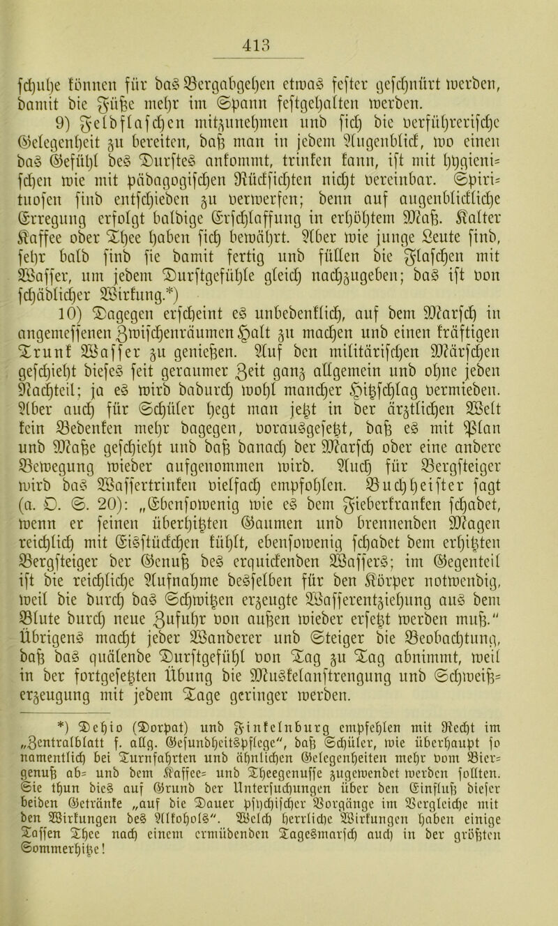 fd)iil)e lönnen für ba§ 33ergabc]cl)en etina§ fcftcr ijcfdjnürt luerben, bamit bic gnifee me(}t im ©pann feftgepaiten mcrben. 9) gelbflafdjcn mit^imepmen imb fid) bte uerfü(}rerifd}c (^degenpeit 51t bereiten, bafs man in jebem 5[ngenblicf, mo einen ba§ ©efüpt be§ ®nrfte§ anfommt, trinfen fann, ift mit pt)gieni= fd)en mie mit päbatgotgifdien 9dicffid)ten nidjt nereinbar. ©piri= tnofen finb entfdjieben §n nermerfen; beim auf angenblidtid)e (Erregung erfolgt batbige ©rfdjtaffnng in erpöptem 9[tcap. Gatter Kaffee ober Xpee paben fiep bemäprt. 9tber mie junge Seute finb, fepr halb finb fie bamit fertig nnb füllen bie gtafepen mit Slöaffer, nm jebem 'iDurftgefüpte gteidj nad}§ngeben; ba§ ift oon fcpäbticper 9Sirfnng.*) 10) dagegen erfepeint e§ unbebenftiep, auf bem 5DMrfcp in angemeffenen gmifdjenränmen §a(t 51t madjen unb einen fräftigen SErun! SBaffer 51t geniepen. ^nf ben mititärifd)en 90?ärfcpen gefdjiept biefeS feit geraumer gai^g allgemein unb opne jeben 9k(^teil; ja e§ mirb baburd} mopl maneper §ipfdplag oermieben. 9tber anep für ©cpüler pegt man jept in ber är^tlicpen 2Belt fein Gebeuten mepr bagegen, OorauSgefept, bap e§ mit ^lan unb 9J^ape gefepiept unb bap banad) ber 9D?arfcp ober eine onbere S3emegung mieber anfgenommen mirb. 9lnd) für ^ergfteiger mirb ba^5 Söaffertrinfen oielfacp empfoplen. 33nd}peifter fagt (a. D. ©. 20): „(Sbenfomenig mie e§ bem gieberfranfen fepabet, menn er feinen überpipten (SJanmen nnb brennenben Silagen reicplicp mit (Siöftüclcpen tüplt, ebenfomenig fdjabet bem erpipten S3ergfteiger ber ©enup beg erqnid'enben SSafferS; im (Gegenteil ift bie reicplicpe 9Iufnapme beäfelben für ben Körper notmenbig, meil bie burd} ba§ ©dpmipen erzeugte S^i^afferent^iepnng an§ bem Slute biirdj neue aupen mieber erfept merben mup.'' Übrigen^ maept jeber ^Sauberer unb ©teiger bie Seobacptnng, bap ba§ quälenbe ^urftgefüpl oon Xag 511 SEag abnimmt, meit in ber fortgefepten Übung bie 9D^n§felanftrengung nnb ©dpoeip^ ergeugung mit jebem Xage geringer merben. *) S)c^to (2)orpat) unb g’infctnburg cmpfet)ten mit Dteept im „Bcntralblatt f. allg. ©efunb^eitspitege, ba^ @d)ülcr, luie überhaupt fo namentlich bei Sturnfahrten unb ähnlichen (Gelegenheiten mehr Oom S3iers genuh ab= unb bem .^laüee= unb Stheegenuffe jugemenbet merben füllten. 6ie thun bie§ auf (Grunb ber Unterfuchungen über ben (Sinflufi biefer beiben ©etränfe „auf bie 3)auer pfpehücher SSorgäuge im SSergIeid)e mit ben SBirfungen be§ ÜlfoholS. SPelch herrlidie !2ßirtungen halben einige Stoffen 2:hce nach einem ernüibenben Xage§marfch and) in ber gröpten ©ommerhipe!