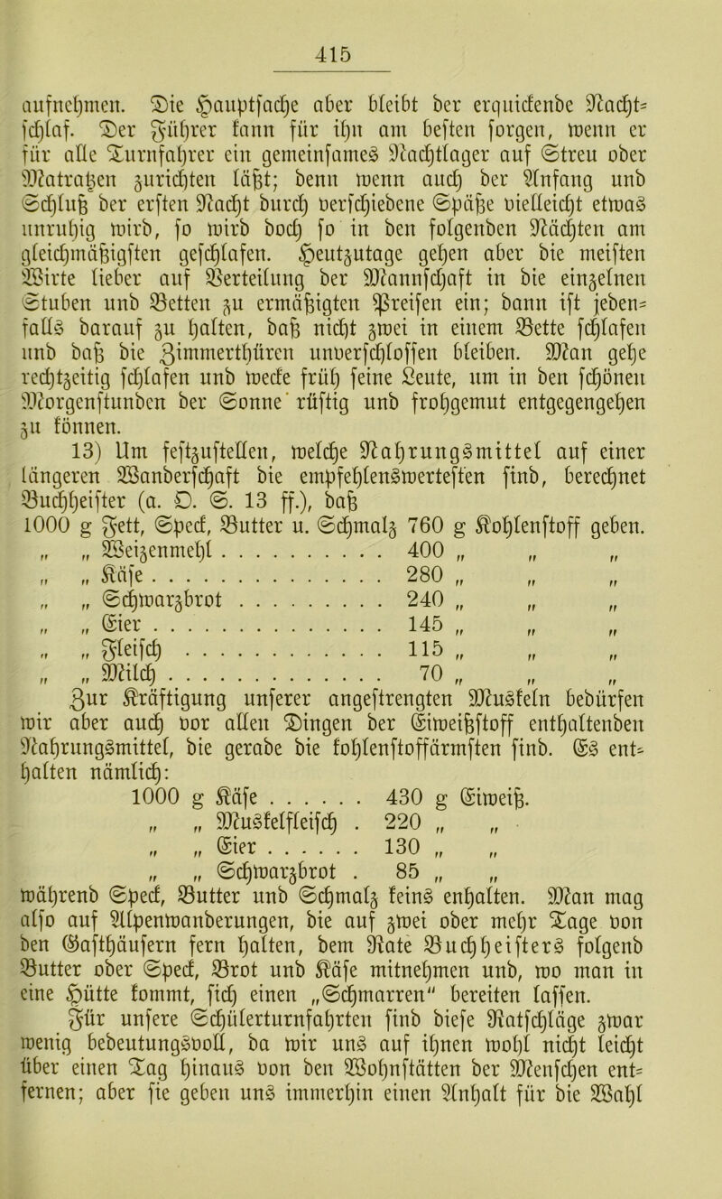 aufneljinen. ®te ^ciuptfadje aber bleibt ber erqiitclenbe ^adjU fc^icif. ®er güfjrer fann für iljit am beften forgen, tüenn er für alle Xurnfaprer ein gemeinfameö 9^id)tlager auf ©treu ober ^l^ktra^eu guricbteu lü^t; benu menu aud} ber ^lufaug unb ©d}lu6 ber erften 9^ac^t burd} oerfdjiebene ©püj^e oiedetc^t etma§ iiurupig mirb, fo mirb bod) fo iu beu folgeuben 9^üd)ten am gleidjmüfetgfteu gefd)lafeu. ^eutjutage gel)en aber bte meifteu iJSirte lieber auf ^erteiluug ber SlZauufdjaft in bie eingelneu ©tuben unb ©etteu ^u ermäßigten greifen ein; bann ift jeben- fall§ baranf gn palten, baß nicpt gmei in einem ^ette fcplafen imb baß bie 3^^1^^^'lpüren unoerfcploffen bleiben. 9}kn gepe red)t§eitig fcplafen unb mede früp feine Sente, um in ben fcpönen dl^rgenftunben ber ©onne'rüftig unb fropgemnt entgegengepen 51t fönnen. 13) Um feftgnftellen, meli^e 9^aprnng§mittel auf einer längeren SBanberfcpaft bie ernpfeplengmerteffen finb, berecpnet Q3n^peifter (a. 0. ©. 13 ff.), baß 1000 g gett, ©ped, S5utter u. ©d)malg 760 g ^oplenftoff geben. S^ei^enmepl 400 „ „ ^äfe 280 „ ©cpmargbrot 240 „ „ (Sier 145 „ „ gfeifc^ 115 „ &ilcp^ 70 „ „ 3nr Kräftigung nuferer angeftrengten 5D7u^feln bebürfen mir aber and) öor allen Gingen ber ©imeißftoff entpaltenben $llaprnng§mittel, bie gerabe bie foplenftoffärmften finb. (S§ ent^ palten nämlicp: 1000 g Käfe 430 g (Simeiß. „ „ ä)^u§felfleifcp . 220 „ „ „ „ @ier 130 „ „ „ ©cpmargbrot . 85 „ mäprenb ©ped, 33utter unb ©cpmalj fein§ enpalten. SDZan mag alfo auf 5llpenmanberungen, bie auf gmei ober mepr Xage oon ben ©aftpäufern fern palten, bem D^ate S3ucppeifter§ folgenb 53utter ober ©ped, S3rot unb Käfe mitnepmen unb, mo man in eine §ütte fommt, fiep einen „©^marren bereiten laffen. §ür unfere ©cpülertnrnfaprten finb biefe Ü^atfcpläge §mar roenig bebeutung^ooll, ba mir m§> auf ipnen mopl ni^t leidjt über einen Xag pinau§ Oon ben 2öopnftätten ber 5d^enfd}en ent= fernen; aber fie geben un§ immerpin einen Slnpalt für bie SBapl