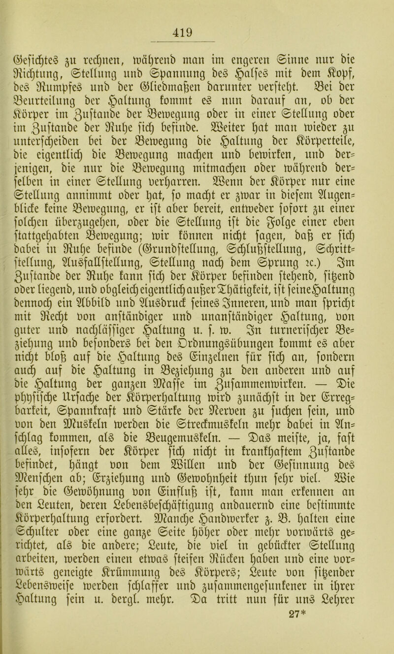 ®efic^te§ rcdjuen, tnätjrenb man im engeren @inne nur bte 9iid)tung, @tednng nnb <Spannnng be§ §a(fe§ mit bem ^opf, be^j Ü^nmpfe^o nnb ber (^üebma^en barnnter nerftetjt. ^ei ber 33enrteilnng ber §aUnng fommt e§ nun baranf an, ob ber Körper im ^er ^emegnng ober in einer ©tednng ober im ßiifiönbe ber 91id)e ftd) befinbe. Sßeiter l)at man mieber §u nnterfdjeiben bei ber S3emegung bie §altnng ber Körperteile, bie eigentlidj bie S5en)egung machen nnb bemirlen, nnb ber^ jenigen, bie nur bie ^eloegung mitmac^en ober mäljrenb ber= felben in einer ©tellung Oerljarren. 3Senn ber Körper nur eine 0tellnng annimmt ober pat, fo madjt er §mar in biefem 51ugen= blide feine ^etoegnng, er ift ober bereit, entmeber fofort p einer fol(^en nber§ugepen, ober bie ©tellnng i[t bie 5‘^lge einer eben ftattgepabten ©etoegung; mir fönnen niept jagen, bafe er fiep babei in 9^upe befinbe (©runbfteflung, ©^tn^ftellung, ©epritt' ftellung, 51u§faIIfteIIung, Stellung naep bem ©prung :c.) Sm ßuftanbe ber Dlupe fann fiiip ber Körper befinben ftepenb, fipenb ober liegenb, nnb obgleicpeigentlidpou^erSTpätigfeit, ift feine§altung bennoep ein 51bbilb nnb 51u§brud feinet inneren, unb man fpriept mit 9iedpt Oon anftönbiger unb unanftänbiger §altung, Oon guter unb nadjläffiger §altung u. f. m. Sn turnerifeper S5e= giepnng unb befonberg bei ben Örbnung^übungen fommt e^ aber nidjt blo§ auf bie §altnng be§ (Singelnen für fiep an, fonbern auep auf bie Haltung in ^e^iepung ben anberen unb auf bie §altnng ber gangen 9}?affe im 3^^f^^^^^^ü)irfen. — ‘S)ie pppfifepe Urfa^e ber Körperpaltung mirb gunöcpft in ber (Srreg= barfeit, ©pannfraft unb ©törfe ber D^erOen gu fuepen fein, unb oon ben Tln^ldn merben bie ©tredmuSfeln mepr babei in 51n- fcplag fommen, al§ bie S5eugemu§feln. — ^a§ meifte, ja, faft ade§, infofern ber Körper fi^ niept in franfpaftem ß^fi^ube befinbet, pöngt oon bem Sßiden unb ber ©efinnung be§ 5D?enfcpen ab; (Srgiepung unb ©emopnpeit tpun fepr oiel SBie ! fepr bie ©emöpnung oon ©influ^ ift, fann man erfennen an I ben Leuten, bereu Seben^befepöftigung anbauernb eine beftimmte i Körperpaltung erforbert. äRanepe §anbmerfer g. 33. palten eine 1 ©cpulter ober eine gange ©eite pöper ober mepr oormörtö ge^ i rieptet, alg bie anbere; ßeute, bie oiel in gebüdter ©tellnng ’ arbeiten, merben einen etmag fteifen D^üden paben unb eine oor= mdrtg geneigte Krümmung be§ Körpert; Seute oon fipenber . ßeben^meife merben fdjlaffer nnb gufammengefnnfener in iprer §altung fein u. bergl. mepr. tritt nun für m§> ßeprer 27*