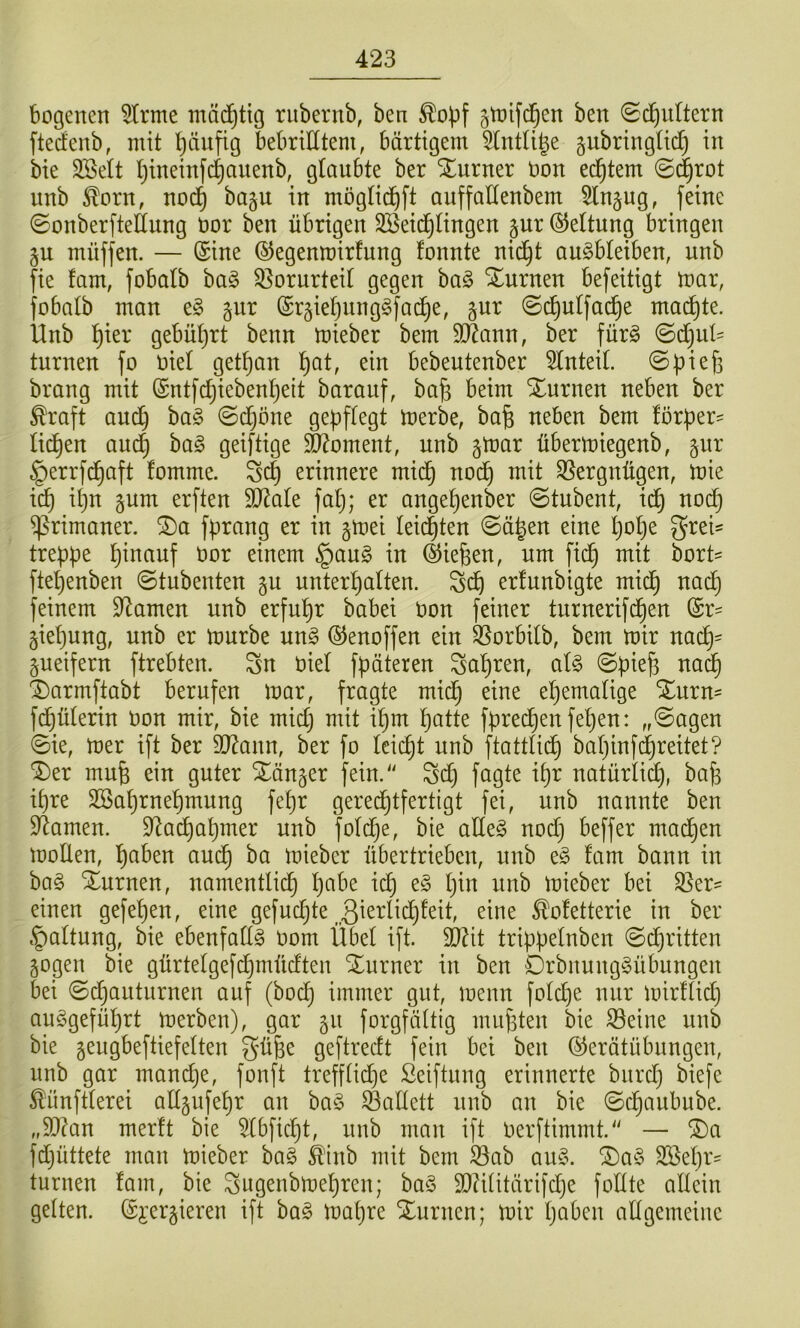 bogenen kirnte mä^tig riibernb, ben gtnifd^en ben ©c^ultern ftedenb, mit pitfig bebrilltem, bärtigem 5lntUge gubringtic^ in bie 2BeIt Ijineinfdiauenb, glaubte ber Xurner non ed^tem ©(|rot nnb ^orn, nod^ bagu in mögtid^ft anffaüenbem 5ln§ug, feine ©onberfteÖung nor ben übrigen Söeid^lingen pr (SJeltung bringen gu müffen. — (Sine (SJegenmirfung fonnte nid^t au^bleiben, unb fie fam, fobalb bag Vorurteil gegen ba§ Xurnen befeitigt mar, jobatb man e§ gnr (Sr§iet)iing§fad^e, jur (Sc^ulfac|e mailte. Unb ^ier gebüt^rt benn mieber bem SJJann, ber fürg <Bd]nU turnen fo nie! getrau ^at, ein bebeutenber 5lnteil. ©piefj brang mit (Sntfc^iebentjeit barauf, bafe beim Xurnen neben ber ^raft and^ ba§ 0d[}öne gebflegt merbe, bafe neben bem forper' ticken audC) ha§> geiftige Moment, unb §mar übermiegenb, §nr §errfd^aft fomme. erinnere mid§ nod^ mit S5ergnügen, mie ic^ it)n 5um erften SD^ale falj; er ange^enber ©tubent, id^ nod^ Primaner. S)a fprang er in gmei leidsten @ä|en eine t)ot)e g^^ei- trebpe hinauf nor einem §aug in ©iefeen, um fid^ mit bort= fte^enben ©tubenten gu unterhalten. erlunbigte mid^ nach feinem Dramen unb erfuhr babei non feiner turnerifd^en ©r^ §iehung, unb er mürbe un§ (Senoffen ein 3Sorbilb, bem mir nach= ^ueifern ftrebten. Sn niel fpäteren Sahren, aU ©pieh nad§ X)armftabt berufen mar, fragte mid^ eine ehemalige %\xxn- fd^ülerin non mir, bie mich fpred^en felgen: „@agen ©ie, mer ift ber SO^ann, ber fo leicht nnb ftattlid^ bahinf(|reitet? '2)er mnfe ein guter ^än^er fein.“ Sdj fagte ihr natürlid), bafe ihre SSahrnehmung fehr gered^tfertigt fei, unb nannte ben 9^amen. $ltachahmer nnb foldje, bie alleg nod} beffer mailen mollen, auch mieber übertrieben, unb eg fam bann in bag Xurnen, namentlid^ 1)*^^^^ i^nb mieber bei S3er- einen gefehen, eine gefuchte ßmrlidjfeit, eine ^ofetterie in ber §altung, bie ebenfallg nom Übel ift. äRit trippelnben ©djritten sogen bie gürtelgefd^müdten Turner in ben Drbnnnggübnngen bei ©d^anturnen auf (hoch immer gut, menn foldje nur mirflid} auggefül)rt merben), gar 511 forgfältig muf3ten bie S3eine unb bie seugbeftiefelten gü^e geftredt fein bei ben (S^erätübungen, unb gar mandje, fonft trefflid^e ßeiftung erinnerte bnrd} biefe ^iinftlerei allsufehr an bag Ballett nnb an bie ©djaubube. „9}?an merft bie ^Ibficht, nnb man ift Oerftimmt.“ — ®a fdjüttete man mieber bag ^’lnb mit bem 3}ab aug. ®ag Sßehr' turnen fam, bie Sugenbmehren; bag 3}iUitärifd)e follte allein gelten. (S^^ersieren ift bag ma()re Slurncn; mir höben allgemeine