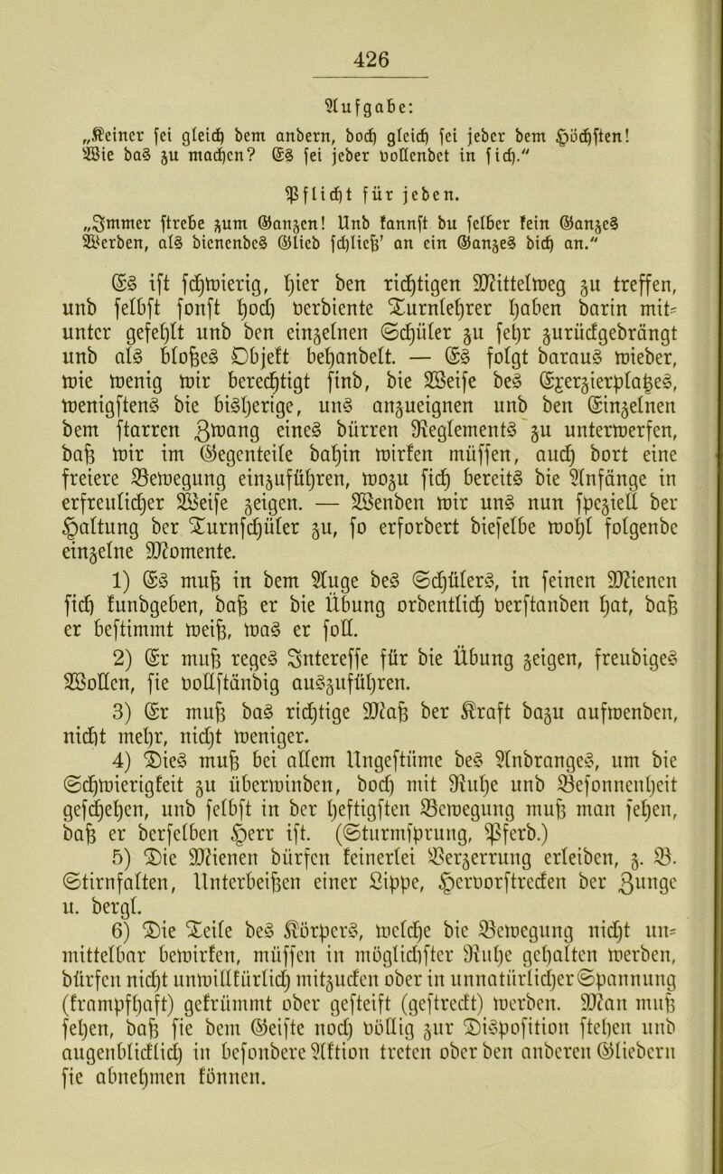 u f g a b e: ,,deiner fei glei(ib bem anbern, bodb gleich fei jeber bem ^ö^ften! 5öie ba§ ju ntoeben? fei jeber Dottenbet in ficb- ^flid)t für jeben. ftrebe pm ©anjen! Unb fonnft bu felber fein ®anje§ Sl^erben, al§ bienenbe§ ©lieb fd)Iieh’ an ein ©anje^ bict) an. (S§ ift fc^tüierig, l]kx ben rii^^tigen SO^ittettüeg §u treffen, unb felbft fonft t)od) öerbiente Xurn(et)rer I)aben barin mit- unter gefe[)It unb ben eiujetnen ©d)üler §u fetjr gurüefgebrängt unb aU Hofeeö Dbjelt betfanbett. — fotgt baraug mieber, mie menig tnir bered^tigt ftnb, bie SBeife beg (Sjergierf^tale^, menigften§ bie bi^tjerige, un§ anpeignen unb ben (Sin^etnen bem ftarren Qtnang eine§ bürren fRegtementS'ju untermerfen, bafe luir im (^egenteite ba^in mirfen müffen, aud^ bort eine freiere föemegung einjufütfren, mop fidt) bereite bie ^tnfänge in erfreutidtjer fföeife geigen. — SSenben mir un§ nun fpegiett ber §attung ber STurnfeffüter gu, fo erforbert biefetbe motjt fotgenbe eingetne $D?omente. 1) (£§ mu6 in bem 5tuge be§ ©djüterö, in feinen DJZienen fi(^ funbgeben, ba§ er bie Übung orbenttii^ Uerftanben t}at, bafe er beftimmt meife, mag er fotl. 2) @r miife regeg Sntereffe für bie Übung geigen, freubigeg SBotten, fie uotlftänbig auggnfütjren. 3) @r muf3 bag rid}tige SQ^afe ber ^raft bagu aufmenben, nidtjt met)r, nidjt meniger. 4) 4)ieg mu6 bei atlem lingeftüme beg 5tnbrangeg, um bie ©d^mierigfeit gu überminben, bod) mit fRutje unb föefonnentjeit gefd^e^en, unb fetbft in ber tjeftigften föcmegung mufe man fetjen, bafe er ber[etben §err ift. (©tnrmfprung, f^ferb.) 5) f5)ie TOenen bürfen feinertei 5iöergerrung erteiben, g. 33. ©tirnfatten, Ilnterbeifeen einer Sippe, §crnorftreden ber Quuqq u. bergt. 6) ®ie Xeite beg ^örperg, mctdje bie 33emegung nidjt nn= mittetbar bemirfen, müffen in mögtidiftcr Diiitje gepatten merben, bürfen nidjt unmitttürtidj mitguden ober in unnatürtidjer©pannung (frampfpaft) gefrümmt ober gefteift (geftredt) merben. 9)tan mnp fepen, bap fie bem ©eifte nodj oötlig gur ©igpofition ftepen unb augenbtidtidj in befonbere 3tftion treten ober ben anberen ©Hebern fie abnepmen tonnen.