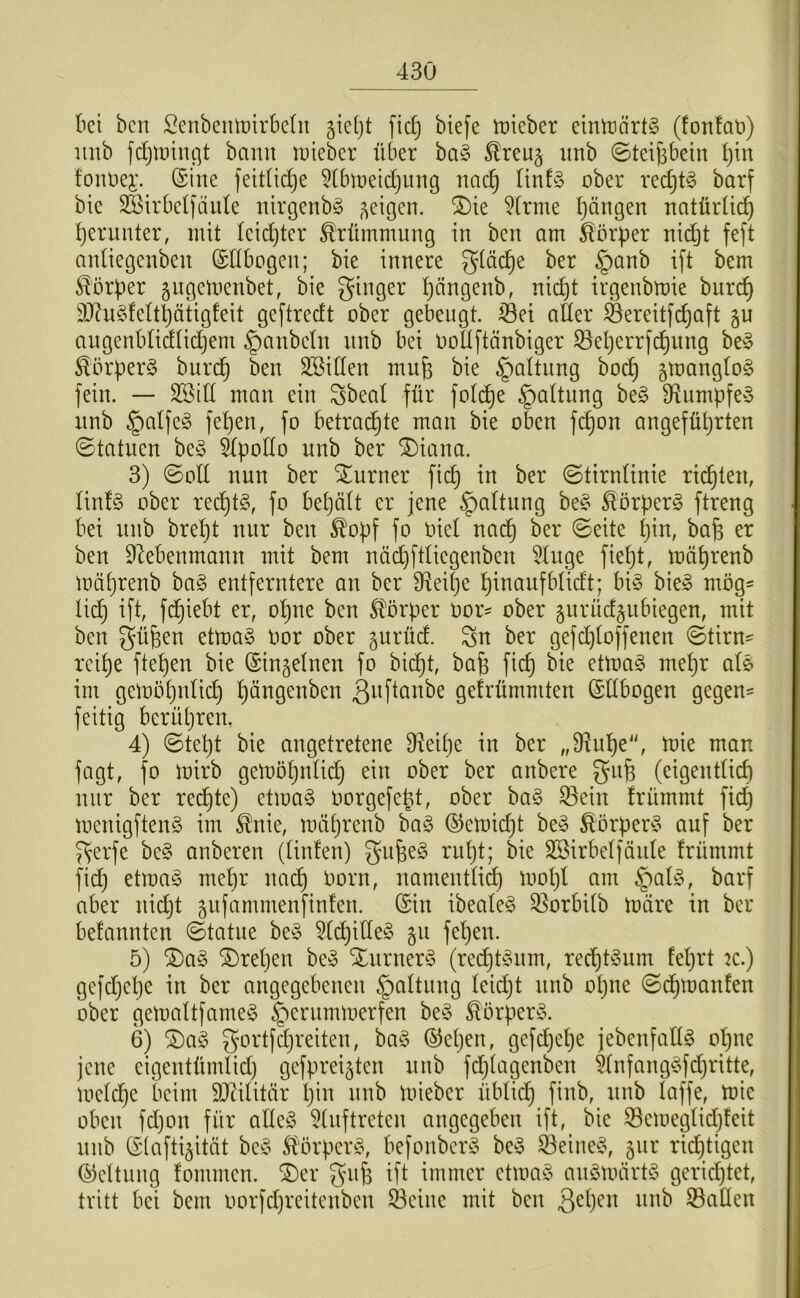 bei bcu Senbemüirbdn jieijt fidj biefe lüieber einträrtg (fonfat)) iiitb fdjtninßt bann uneber über ba§ ^reuj iinb ©teijibein l)in fouüei'. @ine feididje ^tbiueidjung nac^ ünfö ober redjt^ barf bie SSirbetfäule idrgenb^ ®ie 5(rme ijängen natürüc^ f)erunter, mit leidjter Krümmung in ben am ^lorper nidjt feft aidiegenben (Sllbogen; bie innere gtäc^e ber §anb ift bem Körper ^ugemenbet, bie ginger Ijängenb, nid)t irgenbmie burc^ 3)?u§feltptigfeit geftredt ober gebeugt, jßei aüer ^ereit[c^aft §u angenblidlidjem §anbetn unb bei ooüftänbiger S3el)errfc^ung be§ ^5rüer§ burc^ ben SBiden mufe bie §aUiing bo^ gmanglo^ fein. — 2Btd man ein gbeal für fotc^e §a(tung be§ 9^umpfe§ nnb §alfe§ fet)en, fo betrad^te man bie oben fc^on angefül}rten ©tatuen be§ 5Ipodo nnb ber ^iana. 3) ©oE nun ber Sturner fic^ in ber ©tirnünie richten, Iin!§ ober red^t?^ fo bet)ä(t er jene §aüung be^5 ^örperg fti^^ng bei unb bre^t nur ben ^of)f fo oiet nad^ ber ©eite tjin, bafe er ben E^ebenmann mit bem näd)fdiegenben 5tuge fie^t, mä^renb mütjrenb ba§ entferntere an ber Eieitje l^inaufbUdt; bi§ bie» mög- li(^ ift, fd^iebt er, ol^ne ben Storper oor- ober gurüdjubiegen, mit ben gü^en etmaS Oor ober gurüd. gn ber gefd^toffenen ©tirn^ rei^e ftet)en bie (Sin^elnen fo bid^t, bafe fic^ bie etma§ me^r als im gemö^tdid^ l^ängenben ßuftanbe gefrümmten (SEbogen gegen= feitig berüljren, 4) ©tel)t bie angetretene 3^ei^)e in ber „Ü^u’^e“, mie man fagt, fo mirb gemöt^idid} ein ober ber anbere gn^ (eigenEid) nur ber redete) etma§ oorgefebd, ober ba§ 33ein frümmt fic^ menigftenS im ^nie, mä^reub ba§ ©emidjt be» ^örper^» auf ber gerfe bc§ anberen (tinfen) gufee^ rutjt; bie SSirbetfäide frümmt fi^ etma^» meljr nad§ oorn, namentlid) mol)l am §at^\ barf aber nidjt äufammenfinten. (Sin ibeale§ 3]orbi(b märe in ber befannten ©tatue be^» 5(djiEe§ gu fet)en. 5) Da§ ^retjen be» Xurnerö (red^t»um, red)E»um feljrt k.) gefdjelje in ber angegebenen §attung teidjt unb otjne ©d^manfen ober gemaltfarneö ^ernrnmerfen be§ ^örper^». 6) gortfdjreiten, ba§ (55etjen, gefdjet)e jebenfaEö o]^ne jene cigentümüdj gefpreijten nnb fdjtagenben 5(nfang^»fdjritte, metd^e beim DJeilitär Ijin unb mieber übtid^ finb, unb Eiffe, mie oben fdjon für aEeö 5(nftreten angegeben ift, bie ®emegtidfj!eit unb (Siafti^ität bc^» .^örper^», befonber^» be^» ^eined^ 5111* ridjtigen (Geltung fommen. ^er gu^ ift immer ctma^^ auömärü» gerid^tet, tritt bei bem oorfdjreitenben 93cine mit ben 33aEen