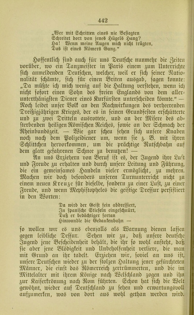 „3Ber mit ©c^ritten cined nie Sefiegtcn ©d)rcitet bort oon jenc§ §ügel§ ^ang? $a! SBcnn meine Singen mict) nic^t trügtcn, S)a§ ift eine§ Dii3mer§ ©ang. §offentnd} finb aud) für un§ T)eutfd)e minmef)r bie Qtltzw vorüber, wo ein Xangmeifter in ^ariö einem §nm Unterrichte fid) cinmelbenben Xeutfdjen, meldjer, med er fii^ feiner D^atio' nalität fdjämte, fid} für einen Briten an^gab, fagen fonnte: „Xa müfete id} mid) menig auf bie §a(tung nerftehen, menn id) nicht fofort einen ©ohn be§ freien (Sngtanbg üon bem alter' nnterthünigften Xiener eineg ^'urfürften nnterfcheiben fonnte.“ — 9^och leibet nnfer S]olf an ben 3^ad)mirfungen beg üerheerenben dreißigjährigen ^riegeg, ber eg in feinen ©runbfeften erfchütterte unb §mei dritteln angrottete, nnb an ber SJ^ifere beg ab' fterbenben heiligen Diömifchen fReidjeg, fomie an ber ©chmach ber ä^h^ti'i^’iittbggeit. — 3Sie gar fcßeu fehen fich unfere ^'naben noch nach ^oligeibiener nm, menn fie 35. mit ißren ©chlittchen h^i'üorfommen, nm bie prächtige Sf^ntfchbahn auf bem glatt gefahrenen ©cpnee §u benußen! — Sin nng (Sr^iehern oon ®eruf ift eg, ber ^sngenb il)re Sud unb grenbe gu erhalten unb biirch nnfere Seitnng unb Rührung, bie ein gemeinfameg §anbeln oieter ermöglidjt, §n mehren. SJlachen mir bocß befonberg unferen durnunterricht nicht gu einem neuen ^reuge für biefelbe, fonbern gii einer Suft, 5U einer greube, nnb menn ä)?ephiftopheleg bie geiftige dreffur perfifliert in ben SSorten: roirb ber ©cift fein abbreffiert, Sn fpanifebe ©tiefein eingefdjnürt, TJab er bebäi^tiger fortan ^imoanble bie ©ebanfenbatjn — fo mollen mir eg nng ebenfattg alg SBarnung bienen laffeu gegen leibliche deffnr. ©el)en mir §u, beiß unfere beutfdje Sugenb jene ^efdjeibenßeit beljält, bie ißr fo mopl anftel}t, baß fie aber jene 33löbig!eit unb Unbeholfenheit oertiere, bie man mit (^runb an ißr tabelt. (Sisiehen mir, fooiet an nng ift, nnfere deiitfdjen mieber 511 ber ftoljen §altung jener gefürd)teten 95^änner, bie einft bag Diömerreid} sertrümmerten, nnb bie im 95cittelalter mit ihrem Könige nad) SBelfchlanb sogen nnb il)n Sur ^aiferfrönnng nad) 9iom führten, (©cljon Ijiil fid) bie iföelt gemöhnt, mieber auf dentfdjlanb 511 fepen nnb ermartunggooll anfsnmerfen, mag oon bort aug moht getl)un merben mirb.