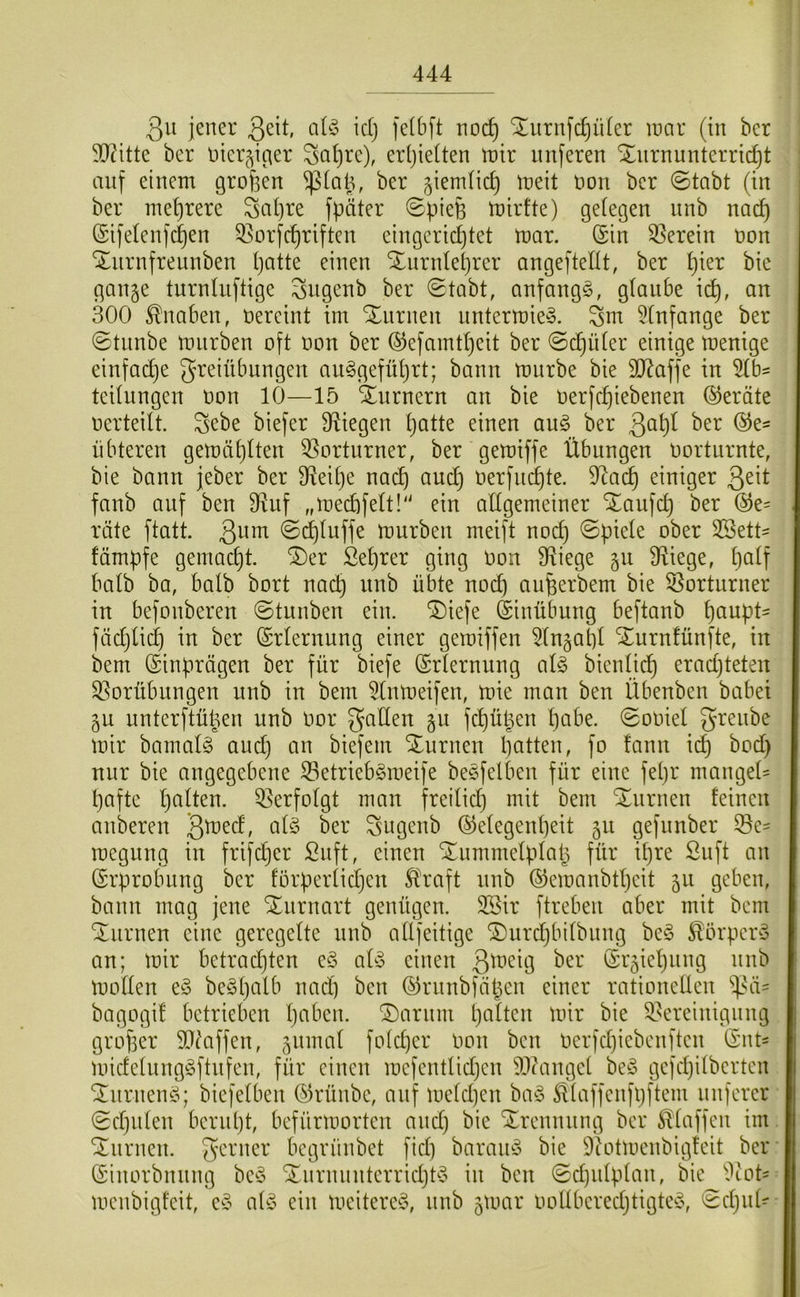 3u jener ßeit, idj jelbft noc^ “ilurnfc^iiler mar (tu ber SRitte ber nier^icier Sa()re), ertjielten mir imferen Xurnunterric^t auf einem großen ^(aß, ber ^iemlicf) meit oon ber ©tabt (in ber mehrere Saßre fpäter ©pieß mirfte) gelegen nnb nacß ©i)elenf(^en 33orfcßriftcn eingerichtet mar. (Sin 33erein oon ‘^nrnfreunben patte einen Xurnteprer angeftellt, ber pier bie gange turntuftige ^ngenb ber ©tabt, anfangs, glaube icp, an 300 Knaben, üereint im Xnrnen nntermieS. Sm 5tnfange ber ©tnnbe miirben oft oon ber ©efamtpeit ber ©(^üter einige menige einfadpe greiübungen auSgefüprt; bann mürbe bie 9J?affe in 5lb^ teitnngen oon 10—15 Xnrnern an bie oerfepiebenen Geräte oerteilt, gebe biefer Belegen patte einen au§> ber 3^^^^ iibteren gemäplten 35orturner, ber gemiffe Übungen oorturnte, bie bann jeber ber fReipe naep auep oerfudpte. 9tacp einiger 3^^t fanb auf ben fRuf „mecpfelt! ein allgemeiner STaufep ber (^e= röte ftatt. 3^^^ ©cplnffe mürben meift noep ©piele ober SBett- fämpfe gemaept. ®er Seprer ging Oon fRiege gu fRiege, palf halb ba, halb bort naep nnb übte noep aiißerbem bie Vorturner in befonberen ©tunben ein. 'i^iefe Einübung beftanb panpt- fäcplicp in ber (Srlernung einer gemiffen ^Ingapl Xurnfünfte, in bem (Sinprägen ber für biefe (Srlernung als bienlicp eraepteten S^orübungen nnb in bem 5lnmeifen, mie man ben Übenben babei gu unterftüüen nnb Oor gatten gn fcpüßen pabe. ©ooiel grenbe mir bamalS auep an biefem Xnrnen patten, fo fann id} bod) nur bie angegebene 33etriebSmeife beSfelben für eine fepr mangeü pafte palten. Verfolgt man freilid) mit bem Xnrnen feinen anberen gugenb ©elegenpeit gu gefnnber ®e= megnng in frifdjer Snft, einen Xummelplaß für ipre Suft an Erprobung ber förperlidjen ^\*aft nnb ©emanbtpeit gu geben, bann mag jene Xnrnart genügen. 2Bir ftreben aber mit bem Xiirnen eine geregelte nnb allfeitige Xurdjbilbnng beS Körpers an; mir betradjten eS als einen (Srgiepnng nnb mollen eS beSpalb nad) ben ©rnnbfäpen einer rationellen bagogif betrieben paben. Xarnm palten mir bie ^Bereinigung großer SlMffen, gnmal folcper Oon ben oerfepiebenften (Snt- midelungSftnfen, für einen mefentlidjcn 9,Rangel beS gefepilberten XnrnenS; biefelben ©rünbe, auf meld)en baS ^laffenfpftem nuferer ©cpnlen bernpt, befürmorten and) bie Xrennnng ber klaffen im Xnrnen. gerner begrünbet fid) barauS bie Diotmenbigfeit ber (Sinorbnnng beS XnrnnnterridjtS in ben ©cpulplan, bie ''ltot= menbigfeit, eS als ein meitereS, nnb gmar oollberedjtigteS, ©cpnü