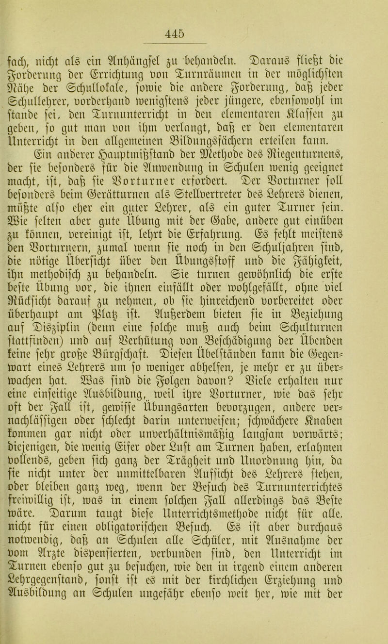 fad), nidjt aU ein 5(n()äni]fel 511 kl]aubcln. ^araiiC^ füefst bic gorbcning ber ©uridjtung liou Xururäumen in ber mögndjftcn Duibe ber ©djuÜDfate, fotnic bic anberc gorberinug, ba§ jeber ©d)uUel)rer, uorbci1)anb iüeiiigftcn^5 jeber jüngere, cbcnfouiot)( iin ftanbe fei, ben 'Xnrnnntcrricljt in ben eieinentarcn Hlaffen 511 geben, fo gut man non U)in nerlangt, baf3 er ben elementaren llntcrrid)t in ben allgemeinen S3ilbnng^5fäc^ern erteilen fann. (Sin anb’erer ^aiiptmifeftanb ber 9}^etl)obe be§ ^^iegentnrnenfc, ber fie bejonberö für bie ^Inmenbnng in ©c^nlen menig geeignet mad)t, ift, baf] fie 35ortunter erforbert. ^er 33ortnrner foll befonber§ beim Gerätturnen al§ ©tellnertreter be§ SebrerS bienen, mü^te alfo cl)er ein guter Seljrer, al§ ein guter SLurner fein. SBie fetten aber gute Übung mit ber Gabe, anberc gut einüben ^u fönnen, bereinigt ift, lel)rt bie Grfal)rnng. Gy feplt mciften^S ben 35orturnern, gumal menn fie nod) in ben ©c^uljal)ren finb, bie nötige Überficl)t über ben ÜbungSftoff nnb bie galjigfeit, il)n metl)obifd) bebanbeln. (Sie turnen gemöl)nlid) bie erfte befte Übung nor, bie il)nen einfällt ober mol)lgefäl(t, ohne niet Üiüdfic^t barauf ju nebmen, ob fie Ijinreicbenb oorbereitet ober überbanpt am ^lat^ ift. ^lufeerbem bieten fie in 35eüel)ung auf ^i^üP^ii^ (beim eine folcb^ Sd)ultiirncn ftattfinben) nnb auf Verhütung oonJöefdjäbigung ber Übenben feine fel)r grofee 33ürgjcbaft. liefen Übelftänben fann bie Gegen= mart eine§ ßeprerg um fo meniger abl)elfen, je mel)r er ^u über= macl)en b^^t. 2Sa§ finb bie folgen baoon? Spiele erljalten nur eine einfeitige ^lusbilbiing, meil il)re Vorturner, mie ba§ fel)r oft ber tft, gemiffe Übung§arten beOor^ugen, anbere oer= nocbläffigen ober fcblecbt barin untermeifen; febmädbere Knaben fommen gar nicht ober unOerbältni^mäbig langfam oormärtö; btejenigen, bie menig Gifer ober ßnft am Xurnen b^ben, erlabmen Ooflenbö, geben ficb gan§ ber Xrägl)eit nnb Unorbnung l)in, ba fie nicht unter ber unmittelbaren 5luffid)t be§ ßebrcr§ fteben, ober bleiben ganj meg, menn ber ^efnd) be§ Xnrnunterricbte§ freimillig ift, ma§ in einem fold)en galt allerbingg ba§ 53efte märe. ®arum taugt biefe Unterrid)t§metbobe nid)t für ade, nicht für einen obligatorifchen 33efuch. G§ ift aber bnrchau^3 notmenbig, ba)~3 an (^djulen alle Sd)ütcr, mit 5lu§nabme ber Dom 5lr§te bi^penfierten, oerbunben finb, ben Unterricht im turnen ebenfo gut gu befuchen, mie ben in irgenb einem anberen ßebrgegenftanb, fonft ift eö mit ber fird)lichen Grüel)ung nnb Wu^bilbung an (Sdjulen ungefähr ebenfo meit t)co, mie mit ber