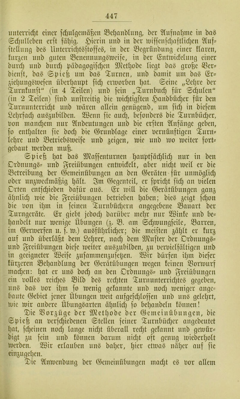 iiiiterrid}t einer fdinlgemäBcn ®e()anb(img, ber 5(ufual)me in ba§ 0d)nUeben erft fähig, hierin luib in ber iniffenfdjaftüdjen 5tuf^ ftdlnng be!§ UnterridjbSftüffe^S, in ber 33egrnnbnng einer flaren, fnrjcn nnb guten ^enennnngSmeife, in ber (Snünidelnng einer bnrd) nnb bnrd) päbagogifdjcn SDcethobe liegt ba§ große ^er= bienft, ba§ ©pieß nm ba§ turnen, nnb bamit um bci§ (£r= 5iehnng§n)efen überhaupt fid) ertnorben h^it. ©eine „Öehre ber ‘^nrnfnnft (in 4 Sieden) nnb fein ,,Xnrnbndj für ©djiden' (in 2 Seiten) finb nnftreitig bie tnidhtigften ^anbbüdjer für ben S^urnnnterridht nnb tonren allein genügenb, nm fid) in biefem Seprfadj an^gnbilben. Söenn fie and), befonberg bie Xurnbüdher, oon mandjem nur 5Inbeutnngen nnb bie erften ^tnfänge geben, fo enthalten fie bodj bie ©rnnblage einer oernünftigen Xnrn^ lehre nnb 33etrieb§tt)eife nnb geigen, n?ie nnb loo toeiter fort' gebant toerben muß. ©pieß h^^t 9D7affentnrnen h^uptfächlich nur in ben Orbnnng^^ nnb greiübnngen enttoidelt, aber md)t toed er bie 33etreibnng ber (^emeinübnngen an ben Geräten für unmogtich ober ungmedmäßig hält, ^m (Gegenteil, er fprießt fieß an Oieten Orten entfeßieben bafür au§. (Sr mid bie (^erätübungen gang äßnlid) mie bie greiübnngen betrieben ßaben; bie§ geigt f(^on bie oon ißm in feinen Xnrnbüd)ent angegebene S3auart ber Turngeräte. (Sr giebt jebod) barüber meßr nur Söinle nnb be^ ßanbclt nur toenige Übungen (g. 33. am ©cßroungfede, 33arren, im (^ermerfen u. f. lo.) auSfüßrlicher; bie meiften gäßtt er furg auf nnb überläßt bem Seßrer, naeß bem 5J7ufter ber Drbnungg' nnb Freiübungen biefe toeiter auSgnbitben, gu oeroielfältigen nnb in geeigneter 3öeife gufammengnfeßen. ^ir bürfen ißm biefer fürgeren 33eßanblung ber ©erätübnngen toegen feinen 33ortonrf maeßen: ßat er nn§ boeß an ben Orbnung§= iinb Ft'eiübnngen ein oode§ reießeg 33db be§ reeßten Turnunterrid)te§ gegeben, nng ba§ oor ißm fo toenig gefannte nnb nod) meniger angc= baute (Gebiet jener Übungen toeit aufgefcßloffen nnb nnö geteßrt, tüie ntir anbere ÜbungSarten äßnlid) fo beßanbeln fönnen! Tie 33orgüge ber d)ietßobe ber (SJemeinübungen, bie ©pieß an Oerfchiebenen ©teilen feiner Turnbüd)er angebentet ßat, f(feinen nod) lange nießt überall red)t gefannt nnb getoür- bigt gu fein nnb fönnen barum nid)t oft genug toieberßolt toerben. SSir erlauben nn§> baßer, ßier ettoa§ näßer auf fie eingngeßen. Tie 3lntoenbung ber ^emeinübungen ma(^t e§ oor allem