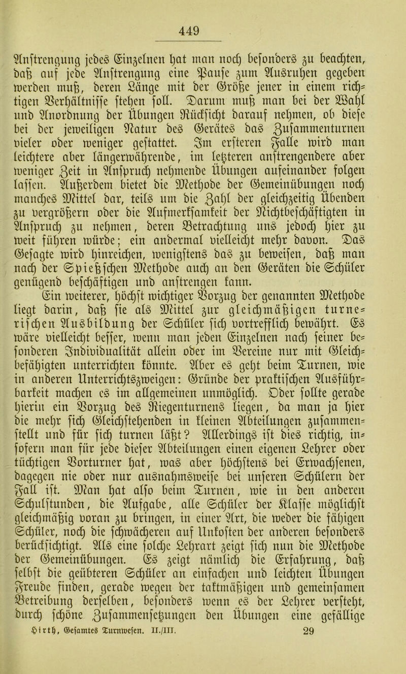 5lnftrenp,ung jcbeö (Sinsdnen Ijat man nod) befonbcrg beadjten, bafe auf jcbe 5(nftrengung eine ^aufe jitm ^(ugruljen gegeben merben mufe, bereu Sänge mit ber ©röfee jener in einem ric^^ tigen 5Bert)ä(tniffe ftetjen foll. SDarum mitfj man bei ber 3Sal)I nnb 5Inorbnung ber Übungen 9^üdfi(^t barauf neljmen, ob biefe bei ber jemeiügen 9^atnr be§ ®eräte§ ba§ ßufammenturnen oider ober meniger geftattet. Sm erfteren gade mirb man teid)tere aber Iängern)ät)renbe, im letzteren anftrengenbere aber meniger 3dt in ?lnfpru(^ nel}menbe Übungen aufeinanber folgen laffen. ^lu^erbem bietet bie 9J?etl)obe ber ©emeinübungm noc^ mandjeg d)?ittd bar, teil§ um bie ßaljl ber gleid)5eitig Übenben gu oergrofeern ober bie 5lufmerffamleit ber 9^id)tbefc^äftigten in 5lnfpruc^ §u nd)men, bereu 33etrac^tung nn§ jebo(^ ^ier gu meit fül)ren mürbe; ein anbermal oietteidjt mel)r baoon. ®aö ©efagte mirb l)inrei(^en, menigfteng ba§ gu bemeifen, bafe man nac^ ber ©piefefc^en SD^etljobe andb an ben Geräten bie (Schüler genügenb befd)äftigen nnb anftrengen fann. ©in meiterer, t)od^ft raid^tiger Sorpg ber genannten dJdetljobe liegt barin, bafe fie al§ drittel gur gleichmäßigen turne^ rifchen^lu^bilbnng ber @diüler fid) oortrefflich bemährt. märe oielleidjt beffer, menn man jeben (Sinjelnen nad) feiner be- fonberen Snbioibualität adein ober im 33ereine nur mit ß^leid)= befähigten unterrichten fönnte. 5lber e§ gd)t beim Xnrnen, mie in anberen Unterricht§§meigen: ©rünbe ber praltifihen 5lu§führ= barfeit machen im adgemeinen unmöglich. Ober fodte gerabe hierin ein ^^orgug be§ dJiegenturnenS liegen, ba man ja h^er bie mehr fich (§)leichftehenben in fleinen 5lbteilnngen pfammeu' ftedt unb für fi(h turnen läßt? Merbingg ift bieg rilhtig, in^ foferu man für jebe biefer ?lbteilungen einen eigenen ßeßrer ober tüihtigen 5Sorturner h^t, mag aber hbdhß^ng bei (Srmaihfenen, bagegen nie ober nur augnahmgmeife bei nuferen ©chülern ber gad ift. dJdan h^t alfo beim Xurnen, mie in ben anberen ©chulftunben, bie ?lufgabe, ade ©djüler ber Maffe moglichft gleichmäßig ooran gu bringen, in einer ?lrt, bie meber bie fähigen @d)üler, nodh bie fd^mächeren auf Unfoften ber anberen befonberg berüdfichtigt. ^Ig eine foldjc Sel)rart geigt fich SJdethobe ber ^emeinübungen. @g geigt nämli^ bie Erfahrung, baß fdbft bie geübteren ©cßüler an einfachen unb leichten Übungen ^reube finben, gerabe megen ber taftmäßigen unb gemeinfamen Betreibung berfelben, befonberg menn eg ber Seßrer Oerfteßt, bureß feßöne Übungen eine gefädige ©ejanUeS Xuntiüefen. II./III. 29