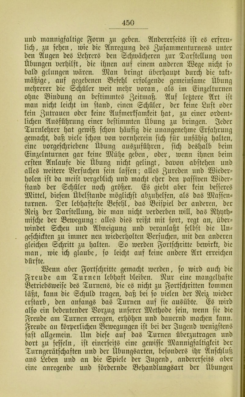 unb mannigfaltige gorm §u geben. 5tnbererfeit^ ift e§ erfreu^ lid^, §u fet)en, mie bie 5(nregung be§ unkx ben klugen be§ £et)rer§ ben ©t^mäd^eren gur ^arftedung non Übungen nert)Uft, bie it)uen auf einem anberen SSege ni(^t fo balb gelungen mären, ^an bringt übert)aupt burc^ bie taft- mäßige, auf gegebenen ©efe^t erfotgenbe gemeinfame Übung mehrerer bie ©djüler meit met)r noran, atg im ©iuäetturnen ot)ue S3inbung an beftimmte^ 3^üma§. 5tuf te^tere 5trt ift mau uic^t teilet im ftanb, einen ©d)üter, ber feine ßuft ober fein 3^^f^öuen ober feine ^ufmerffamfeit i}at, §u einer orbent' filmen 5Iu§füf)ruug einer beftimmten Übung §u bringen. Seber Xurnfef)rer f)at gemife fc^on f)äufig bie unangenef)me ©rfatjrung gemad^t, ba§ niete fc^on non nornf)erein fic^ für unfätjig t)atten, eine norgefd)riebene Übung aug§ufüt)ren, fic^ begl^atb beim (Sinjetnturnen gar feine SD^üt)e geben, ober, menn i^nen beim erften ^tntanfe bie Übung nid)t gelingt, banou abftef)en unb atle§ meitere 35erfnd}en fein taffen; atte§ SSieber= f)oten ift ba meift nergebtid) unb mai^t e^er ben paffinen 2Biber:= ftanb ber ©d§üter nod^ großer. giebt aber fein beffere^^ SO^ittet, biefem Übetftanbe mögtid^ft ab^u^etfen, ai§> bag 5D^affen= turnen, ©er teb^aftefte S3efe§t, bag 33eifpiet ber anberen, ber 9iei^ ber ©arftetlung, bie man nid^t nerberben mitt, ba§ mif^e ber ^emegung: atte§ bie^ reifet mit fort, regt an, über== minbet ©d^eu unb ^tbneigung unb nerantafet fetbft bie Un- . gefcfeidten gu immer neu mieberfeotteu Sßerfucfeen, mit ben onberen gleiten ©d)ritt gu featten. ©o merben gortfd^ritte bemirft, bie man, mie id^ glaube, fo teicfet auf feine anbere 5trt erreidjen bürfte. Sßenn aber gortfcferitte gemad;)t merben, fo mirb aud^ bie greube am ©urnen lebfeaft bleiben. 9^ur eine mangelljafte Setrieb^meife be§ Xurneng, bie e§ nicfet §u gortfdf)ritten fommeu läfet, fanu bie ©d^ulb tragen, bafe bei fo nieten ber Ü^ei§ mieber erftarb, ben anfangs ba§ ©urnen auf fie au^übte. mirb alfo ein bebeuteuber OSorgug unferer $D?etfeobe fein, menn fie bie greube am ©nrnen erregen, erfeöfeen unb bauernb macfeen fann. greube an förperli(^en ©emegungen ift bei ber Sugeub menigfteny faft allgemein. Um biefe auf ha§> ©uruen überjutrageu unb bort §u feffeln, ift einerfeitö eine gemiffe 9D^annigfaltigfeit ber ©urngerätfcfeaften unb ber Übung^arten, befonber^5 ifer 5lnfcfetufe an§ ßeben unb an bie ©picle ber Sugenb, anbererfeiü^ aber eine anregenbe unb förbernbe S3efeanblungöart ber Übungen