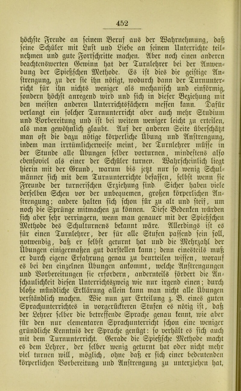 l}DC^fte greitbe an feinem ©eruf an§> ber 2ßai)rnel)mun(^, ba6 feine ©d^üter mit Suft unb Siebe an feinem Unterrict/te teil- nel^men unb gute gortfd^ritte madjen. ^(ber nod) einen anberen bead^ten^merten ©eminn t)at ber Xurnte^rer bei ber ^(nmen= bung ber ©pie^fd^en 9J^et()obe. ift bieö bie geiftige än- ftrengung, gu ber fie ipn nötigt, moburd^ bann ber S^urnunter^ rid^t für ipn nic^tg meniger aU medjanifi^ unb einförmig, fonbern ^öd^ft anregenb mirb unb fid^ in biefer S3eäiet)ung mit ben meiften anberen Unterric^tSfä^ern meffen fann. ^)afür üertangt ein fotd^er Xurnunterrii^t aber au^ me[)r ©tubium unb Vorbereitung unb ift bei meitem meniger leidet ^u erteilen, ai§> man gemöpnlic^ glaubt 3luf ber anberen ©eite überfc^äpt man oft bie baju nötige förperlid)e Übung unb 5lnftrengung, inbem man irrtümlidjermeife meint, ber Sturnle^rer müffe in ber ©tunbe alle Übungen felber oorturnen, minbefteng alfo ebenfooiel al^ einer ber ©d^üler turnen. Sßaprfc^einlid^ liegt hierin mit ber ©runb, marurn bi§ je^t nur fo menig ©(^uü männer fid^ mit bem ^urnunterrid^te befaffen, felbft menn fie greunbe ber turnerifc^en (Sr^ie^ung finb. ©ic^er Ijaben oiele berfelben ©d^eu oor ber unbequemen, großen förperli^en 5ln= ftrengung; anbere palten fid) fcpon für §u alt unb fteif, um nocp bie ©prünge mitmadjen §u fönnen. “i^iefe Vebenlen mürben fidß aber fepr Oerringern, menn man genauer mit ber ©pießfdßen 3J?etpobe beg ©cpulturnen^ belannt märe. 5lllerbing^3 ift für einen Xurnleprer, ber für atte ©tufen paffenb fein foll, notmenbig, baß er felbft geturnt pat unb bie 9J?epr^apl ber Übungen einigermaßen gut barftellen fann; benn eineddeild^ muß er burcp eigene ©rfaprung genau gu beurteilen miffen, morauf bei ben einzelnen Übungen anfommt, melcpe ^Inftrengungen unb Vorbereitungen fie erforbern, anbernteilg förbert bie Sn- fdßaulid^feit biefen Unterricpt^gmeig mie nur irgenb einen; bnrdj bloße münblidje ©rflärung allein fann man nicpt alle Übungen Oerftänblicp madjen. 3Sie nun §ur (Erteilung §. V. eineö guten ©pradjunterricpte^ in oorgerüdteren ©tufen e§ nötig ift, baß ber Seprer felber bie betreffenbe ©pracpe genau fennt, mie aber für ben nur elementaren ©pradßunterricpt fcpon eine meniger grünblidje .^enntni§ ber ©pradje genügt: fo oerpält fiep anep mit bem ‘iXurnunterridjt ©erabe bie ©pießfdje SOt'etpobe maept e§ bem Seprer, ber felber menig geturnt pat ober nidjt mepr Oiel turnen mid, möglicp, opne baß er fiep einer bebeutenben förperlidjen Vorbereitung unb 5lnftrengung 511 unter^iepen pat.