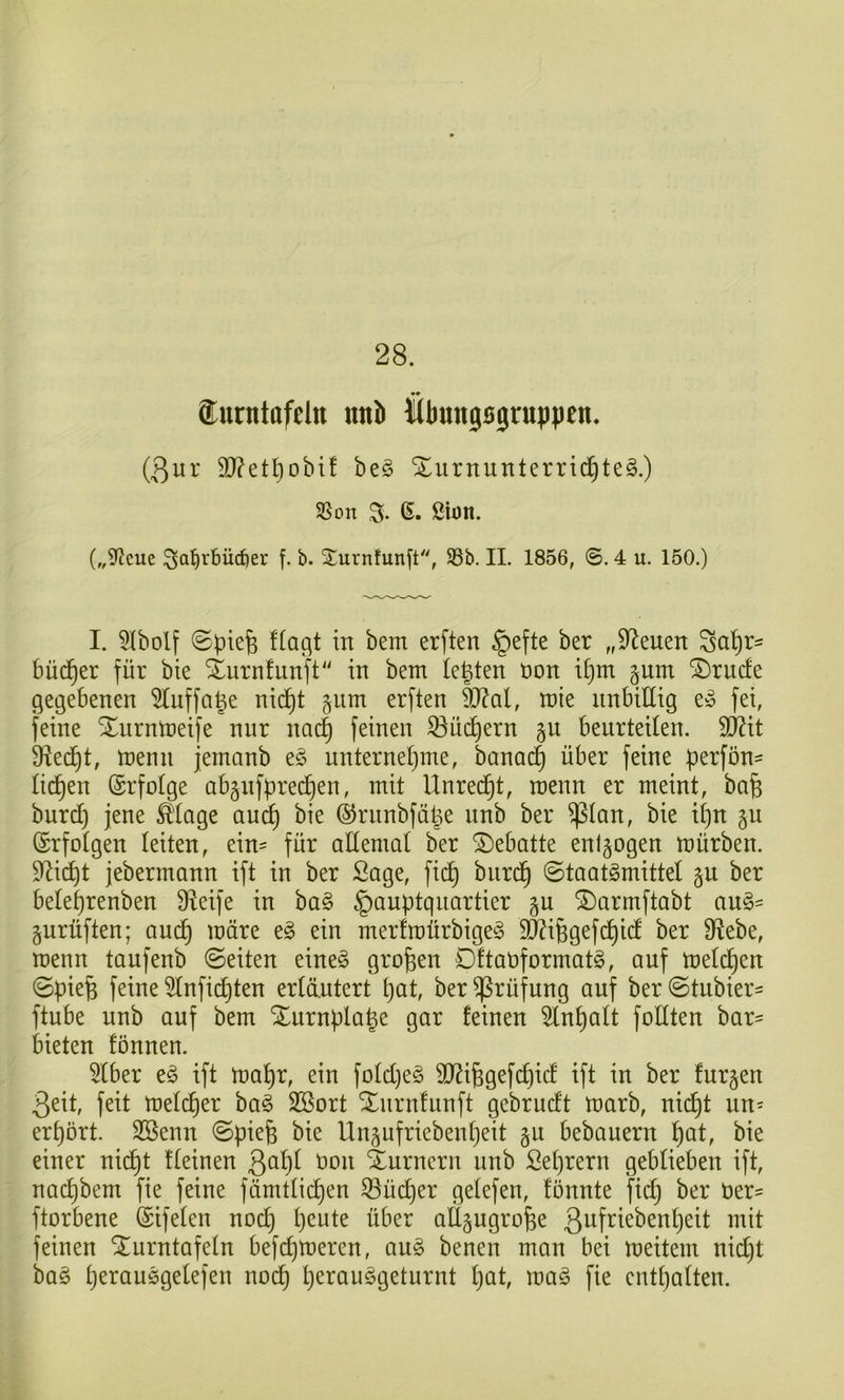 28. Surntofcin mtb llbungsjrupiien. (3iu’ 9[)?etl)obif be§ Xurnunterric^teg.) SSon S- ß« ßiöit. („S^icue ^al^rbüdier f. b. ^iurnfunft, S3b. II. 1856, ©. 4 u. 150.) I. 5Ibolf 0pie^ !(agt in bem erften §efte ber „Svenen Sci^r- Büdner für bie Xurnfunft'' in bem testen Don i^m §um ®rnde gegebenen 5tuffa|e nid^t §nm erften SO^al, mie unbillig e» fei, feine Xurnmeife nur na^ feinen 53üc^ern gu beurteilen. Wit Sf^ed^t, menn jemanb e§ unterneljme, banad^ über feine perfön- licf)en (Erfolge abgnfpredjen, mit Unred^t, menn er meint, ba^ burd^ jene ^lage au(^ bie ©rnnbfäl^e nnb ber ^lan, bie il)u gu (Erfolgen leiten, ein= für allemal ber 2)ebatte enlgogen mürben. DZid^t jebermann ift in ber Sage, fid^ biird§ ©taatgmittel gu ber bele^renben Üieife in ba§ Hauptquartier gu ^armftabt au§= gurüften; aud^ märe e§ ein merfmürbigeg TO^gefc^id ber Stiebe, menn taufenb ©eiten eine^ großen Dftaüformatg, auf meieren ©pie§ feine 5lnfid)ten erläutert pat, ber Prüfung auf ber ©tubier- ftube nnb auf bem Xurnpla^e gar feinen 5ln^alt füllten bar- bieten fönnen. 5lber ift ma^r, ein fold)eö TOfegefi^id ift in ber furzen 3eit, feit meld^er ba§ SSort Xnrnfunft gebrudt marb, nic^t un= erpört. SBenn ©piefe bie Unpfriebenpeit gu bebauern l^at, bie einer nic^t fleinen üon Turnern nnb Seprern geblieben ift, nad)bem fie feine fdmtli(^en ^üdjer gelefen, fönnte f^id) ber ber- ftorbene ©ifelen noc^ peute über atl^ngrüfee 3^ifi^^^^^ttl)eit mit feinen ilurntafeln befepmeren, au§ benen man bei meitem nid)t ba§ perauögelefen noep perauggeturnt pat, maö fie entpalten.