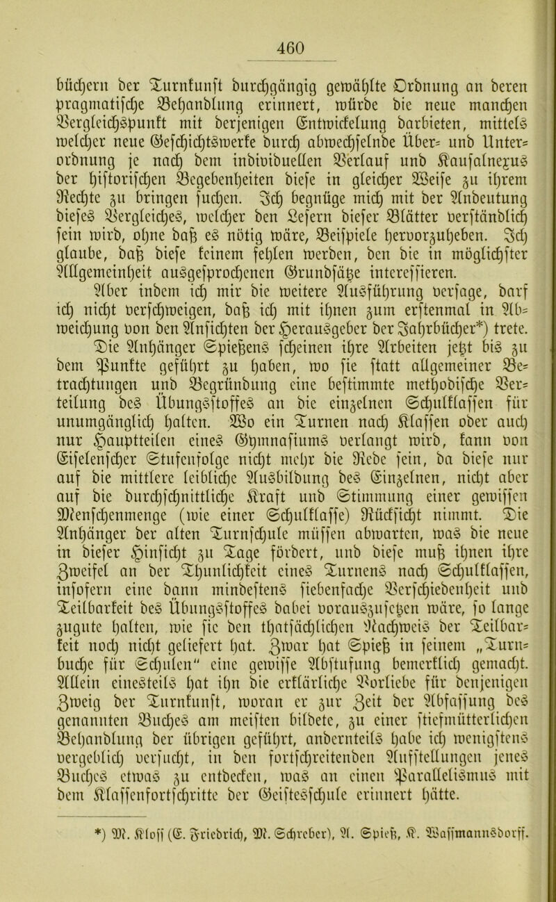 bücE)ent ber Xurnfunft biirdjgängig getüä^Ite Drbniing an beren pragmatifdje S3e^anbhing erinnert, tt)ürbe bie neue manchen ^ergteidj^iDunft mit berjenigen ©ntmidelung barbieten, mittetö metdjer neue ®e[ci^i(^t^3it)erfe bnrc^ abmed^fetnbe Über= nnb Unter= orbnung je nnc^ bem inbinibueüen Oberlauf nnb ^aufatnejuö ber t)iftDrifc^en feegebenl)eiten biefe in gleicher Söeife gu itjrem 9?ed}te §n bringen fudjen. begnüge mid) mit ber ^(nbeutung biejeg S5ergteid)e§, metdjer ben öefern biefer 53tätter üerftänbtic^ fein mirb, otjue bafe eg nötig märe, S5eifpiete tjeruor5ut)eben. Sdj gtaube, ba§ biefe feinem feljten merben, ben bie in mögüc^fter ^ttlgemeintjeit auggefproc^enen ©runbfä^e intereffieren. 5Iber tnbem ic^ mir bie meitere ^tugfütjrnng üerfage, barf tdj nic^t öerfc^meigen, bafe tdj mit it)nen gum erftenmat in 5(b= meic^ung öon ben ^tnfic^ten ber §erauggeber ber ^atjrbüd)er*) trete. ^ie ^tn^änger ©pie^eng fdjeinen it)re 5trbeiten jept big 511 bem fünfte geführt §u tjaben, mo fte ftatt aÜgemeiner 33e' trac^tnngen nnb ^egrünbnng eine beftimmte met^obifc^e 33er' teitung beg Übunggftoffeg an bie eingetnen ©c^nlftaffen für unumgänglidj tjatten. 3Bo ein turnen nadj Staffen ober and) nur §auptteiten eineg (^pmnaftumg oertangt mirb, fann oon ®ifetenfd)er ©tnfenfotge nid)t mepr bie Diebe fein, ba biefe nur auf bie mittlere teibticpe Dtugbitbung beg (Sin^etnen, nicpt aber auf bie burcpfdpnittlicpe ^raft unb Stimmung einer gemiffen 93?enfcpenmenge (mie einer ©cputftaffe) 9^üdfi(|t nimmt. i)ie Dtnpänger ber alten 'Jurnfdjute muffen abmarten, mag bie neue in biefer §infidpt §u Xage förbert, unb biefe mufe ipnen ipre ßmeifet an ber Xpunticpteit eineg Xurneng nacp ©djutftaffen, iufofern eine bann minbefteng fiebenfadje 3^erfcpiebentjeit unb Xeitbarfeit beg Übunggftoffeg babei ooraug5iifepen märe, fo tauge äugnte patten, mie fie ben tpatfäcpücpen D^acpmeig ber Xeitbar= feit nod) nid)t geliefert pat. ©piefe in feinem „^urus bucpe für edjiiten'' eine gemiffe Dtbftufung bemerftid) gemadjt. Dlttein einegteilg pat ipn bie erftärticpe D^ortiebe für benjenigen 3tueig ber Xnrnfunft, moran er jur Qiit ber Dtbfaffung beg genannten 33ucpeg am meiften bitbete, ju einer ftiefmütterlidjen ^epanbtung ber übrigen gefüprt, anbernteitg pabe idj menigfteng oergebtidj oerfiidjt, in ben fortfdjreitenben Dtnfftettungen jeneg 33udjeg etmag 511 entbeden, mag au einen ‘j^aratteligmug mit bem SÜaffenfortfcpritte ber ©eiftegfdjute erinnert pätte. *) 9J?. (6. b-i’icbricf), ©dircbcr), 'Kaiftnann^borp.