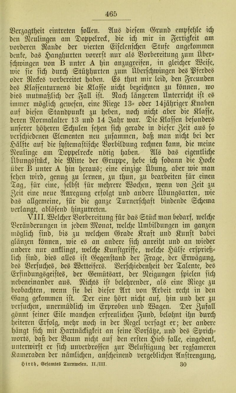 5,^er5agtf)eit eintreten folleii. biefem ©runb empfehle id) bcn D^eulingen am ©oppelred, bie id) mir in gertigfeit am norbcreu 9^aribe ber inerten (Sifetenfd^en @tufe angefommen benfe, ha§> §angl)urten norerft nur al§ 35orbereitung gum Über^ fc^roingen Don B unter A l)in anpgreifen, in gleii^er 3Seife, mie fie fic^ burdj ©tü|l)urten gum Überfd^mingen be§ ^ferbe^ ober 3^ecfe§ Dorbereitet l)aben. (£§ t^nt mir leib, ben greunben be§ ^laffenturnen§ bie .klaffe nic^t begeii^nen ^u fönnen, mo bieg mutmafetid} ber galt ift. 9^ad) längerem Unterridjt ift eg immer möglich gemefen, eine D^iege 13^ ober 14jähriger Knaben auf biefen ©tanb^unft gu t)eben, noc^ nid^t aber bie klaffe, bereu S^ormalatter 13 nnb 14 Sa^r mar. ^ie Staffen befonberg unferer f)öl)eren ©deuten fe|en fi^ gerabe in biefer 3^it oug fo oerfdjiebenen ©(erneuten neu ^ufammen, bafe man nid^t bei ber ^bälfte auf bie fbftemaftifc^e ^orbitbung red^nen fann, bie meine 9deu(inge am i)opf)e(rede notig ()aben. 5Hg bag eigentlid^e Übunggftüd, bie TOtte ber ©rubpe, ^ebe id^ fobann bie §ode über B unter A ^in ()eraug; eine einzige Übung, aber mie man fe()en mirb, genug §u (erneu, §u t^un, gu bearbeiten für einen *^ag, für eine, fe(bft für mehrere Söod^en, menn Don ßeit gu 3eit eine neue ^Inregung erfolgt unb anbere Übunggarten, mie bag allgemeine, für bie gange Xurnerfd^aft binbenbe ©(^ema oertangt, abtofenb (jingutreten. VIII. 2Be(d^er ^Vorbereitung für bag ©tüd man bebarf, me(d^e ^Veränberungen in jebem 90^onat, me(c^e Umbitbungen im gangen mögtic^ finb, big gu metc^em @rabe ^raft unb ^unft babei gtängen fönnen, mie eg an anbere fid^ anrei()t nnb an mieber anbere nur anftingt, metd^e ^unftgriffe, me(d)e §ü(fe erfpriefe- (i(^ finb, bieg alteg ift ©egenftanb ber grage, ber ©rmägung, beg ^erfud^eg, beg SBetteiferg. SVerf(^ieben^eit ber Xatente, beg ©rfinbungggeifteg, ber ©emütgart, ber Steigungen fpielen fid) nebeneinanber aug. Sti(^tg ift bele^renber, a(g eine Stiege gu beobad()ten, menn fie bei biefer SIrt Don SIrbeit red)t in ben ©ang gefommen ift. ®er eine (mrt nicf)t auf, ^in unb ()er gu nerfud)en, unermübtid^ im ©rproben nnb SBagen. ^er ßufaÜ gönnt feiner ©i(e mam^en erfreutid^en be(o(}nt i^n burd^ ^eiteren ©rfotg, met)r nod) in ber Siegel oerfagt er; ber anbere ^ängt fid) mit ^artnädigfeit an feine SSorfäge, unb beg ©brid)= mortg, ba^ ber äVaum ni(^t auf ben erften §ieb fade, eingebent, untermirft er fidt) unoerbroffen gur S3e(uftignng ber regfameren ilameraben ber nämtid^en, anfdjeinenb oergebtic^en 5(nftrengnng, ®e|amte§ Zumhjefen. Ii./Ill. 30