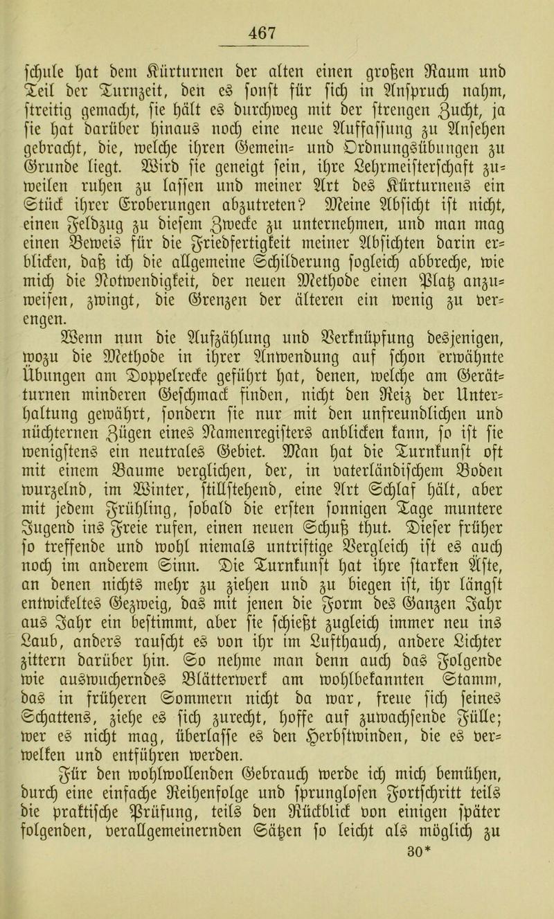 fd^iile I)at bem Kürturnen ber alten einen großen 9^aum unb %t\l ber “iliirnäett, ben fonft für fid} in 5(nfpruc^ naljm, ftreitig gemadjt, fie f)ä(t e^3 biir^meg mit ber ftrengen P fie l)at barnber t)inau§ nod) eine neue 5Iuffaffung §u ^Infe^en gebraut, bie, meld^e i()ren ®emein= unb Drbnnng^übiingen 511 ©runbe Hegt. 3öirb fie geneigt fein, i^re ßet)rmeifterfd)aft gu- meiten ridjen §u taffen unb meiner 5(rt beg ^ürtnrneng ein ©tüd it)rer (Srobernngen abgutreten? 9J^eine ^tbfic^t ift nid^t, einen g^tbsiig gu biefem unternehmen, unb man mag einen S3emeü3 für bie griebfertigfeit meiner 5(bfichten barin er= btiden, bafe id) bie allgemeine ©dhitberung fogteich abbrec^e, tüie mi(^ bie S^ottnenbigleit, ber neuen 9}?ethobe einen an§U' roeifen, ^tningt, bie ©rengen ber älteren ein tnenig §u öer= engen. SSenn nun bie ^lufgälilnng unb QSerfnüpfung beSjenigen, mo§u bie 9}7etl)obe in il)rer ^Intnenbung auf f(^on ermähnte Übungen am ^oppelrede geführt h^^Ü benen, melche am Gerät- turnen minberen Gefchmad finben, nicht ben 9ftei§ ber Unter- haltung gemährt, fonbern fie nur mit ben unfrennblichen unb nüchternen 3^9^^^ 9^amenregifter§ anbliden fann, fo ift fie menigftenS ein neutrale^ Gebiet. 9[)7an h^^l Xurnlunft oft mit einem ^aume oerglichen, ber, in Oaterlänbifd^em ^oben murgelnb, im 3Binter, ftiÜftehenb, eine 5lrt ©dhlaf h^lt, aber mit jebem grühling, fobalb bie erften fonnigen Xage muntere Sugenb \x\§> greie rufen, einen neuen ©chufe thut. tiefer früher fo treffenbe unb mohl niemals untriftige S5ergleich ift t§> auch noch anberem ©inn. ®ie Xurnfunft h^t ih^^ ftorfen Sfte, an benen ni(^t§ met)r §u giehen unb ju biegen ift, ihr längft entmidelte^ Ge^meig, ba§ mit jenen bie gorm be§ Gangen Sahr an§> ^ahr ein beftimmt, aber fie fchiefet gugleich immer neu in^ Saub, anberö raufet oon ihr im Öufthaucl), anbere Sichter gittern barüber l)W- nehme man benn auch golgenbe mie augmuchernbe§ S3lättermerf am mohlbefannten ©tamm, ha§> in früheren ©ommern nidjt ha mar, freue fidh feinet ©chattend, giehe e§ fich guredht, hoffe auf gumachfenbe mer e§ nicht mag, überlaffe e§ ben §erbftminben, bie e§ 0er- melfen unb entführen merben. gür ben mohlmollenben Gebram^ merbe ich bemühen, burch einfache Oteihenfolge unb fprunglofen gortfdhritt teilö bie praftifche Prüfung, teil§ ben 9tüdblid oon einigen fpäter folgenben, oerattgemeinernben ©ä^en fo leicht aU möglich P 30*